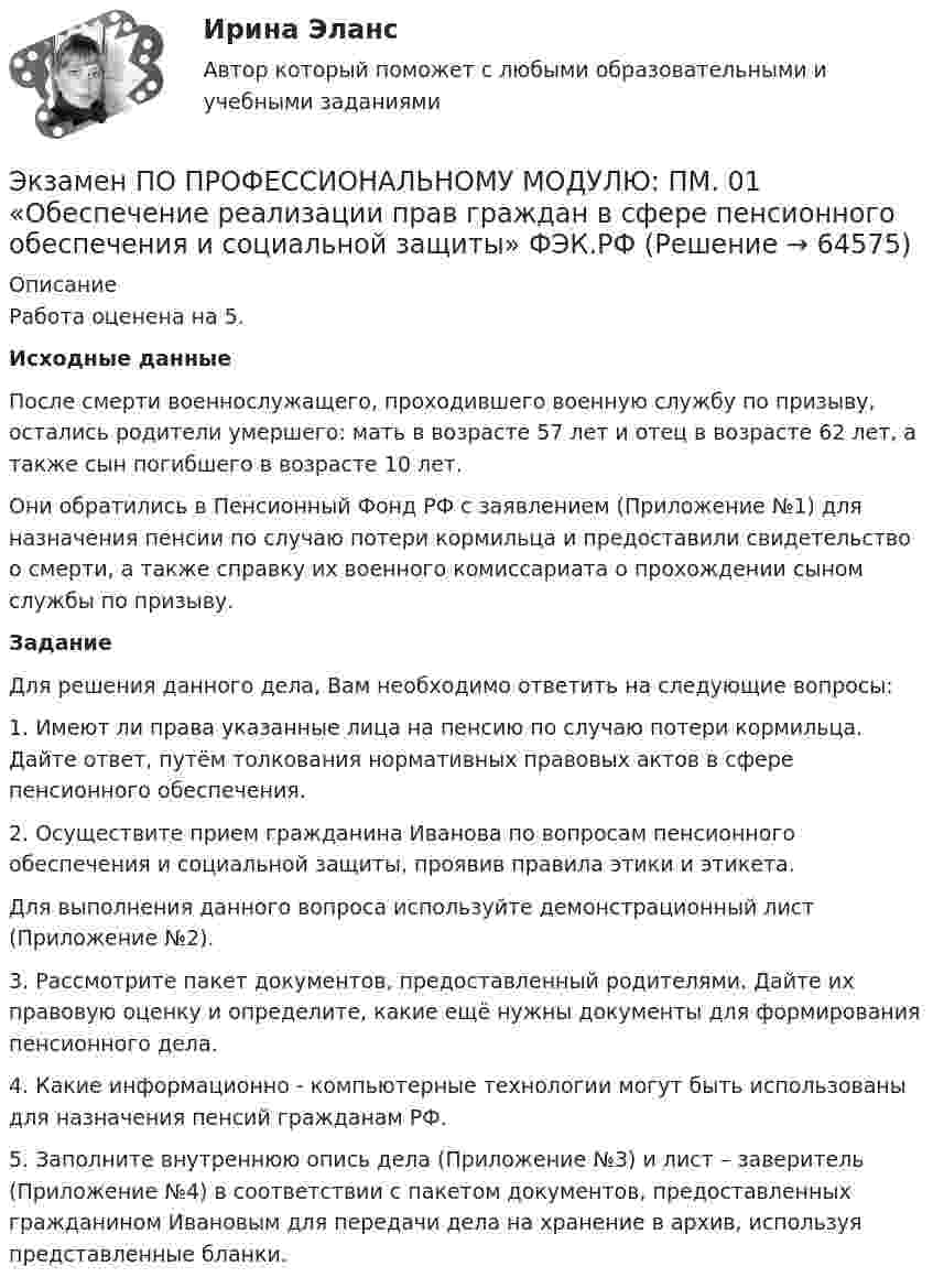     
            Описание
            Работа оценена на 5.Исходные данные 	После смерти военнослужащего, проходившего военную службу по призыву, остались родители умершего: мать в возрасте 57 лет и отец в возрасте 62 лет, а также сын погибшего в возрасте 10 лет. 	Они обратились в Пенсионный Фонд РФ с заявлением (Приложение №1) для назначения пенсии по случаю потери кормильца и предоставили свидетельство о смерти, а также справку их военного комиссариата о прохождении сыном службы по призыву.Задание 	Для решения данного дела, Вам  необходимо ответить на следующие вопросы:	1.   Имеют ли права указанные лица на пенсию по случаю потери кормильца. Дайте ответ, путём толкования нормативных правовых актов в сфере пенсионного обеспечения.	2.   Осуществите прием гражданина Иванова по вопросам пенсионного обеспечения и социальной защиты, проявив правила этики и этикета. Для выполнения данного вопроса используйте демонстрационный лист (Приложение №2).	3.    Рассмотрите пакет документов, предоставленный родителями. Дайте их правовую оценку и определите, какие ещё нужны документы для формирования пенсионного дела.	4.   Какие информационно - компьютерные технологии могут быть использованы для назначения пенсий гражданам РФ. 	5.   Заполните внутреннюю опись дела (Приложение №3) и лист – заверитель (Приложение №4) в соответствии с пакетом документов, предоставленных гражданином Ивановым для передачи дела на хранение в архив, используя представленные бланки.   
            
            
            💯 Экзамен по модулю.ти_БД [Экзамен по модулю ПМ.01] (ответы на тест Синергия / МОИ / МТИ / МосАП, сентябрь 2023)Экзамен ПО ПРОФЕССИОНАЛЬНОМУ МОДУЛЮ: ПМ. 01 «Обеспечение реализации прав граждан в сфере пенсионного обеспечения и социальной защиты» ФЭК.РФЭкзамен Стратегический менеджмент MBAЭкзамен Стратегический менеджмент МВА СинергияЭкзамен Управление изменениями MBA СинергияЭкзамен. Управление изменениями. MBA СинергияЭкзамен Управление человеческими ресурсами💯 Экзамен по модулю ПМ.04.ти_МНЭЭПиГЗ (правильные ответы на тест Синергия / МОИ / МТИ / МосАП, август 2023)💯 Экзамен по модулю ПМ.04.ти_СиЭЗиС (ответы на тест Синергия / МОИ / МТИ / МосАП, январь 2024)💯 Экзамен по модулю ПМ.04.ти_ЭиБУ(о) (ответы на тест Синергия / МТИ / МосАП, февраль 2023)💯 Экзамен по модулю ПМ.05.ти_СиЭЗиС (ответы на тест Синергия / МОИ / МТИ / МосАП, октябрь 2023)💯 Экзамен по модулю ПМ.05.ти_ЭиБУ(о) (ответы на тест Синергия / МТИ / МосАП, февраль 2023)ЭКЗАМЕН ПО МОДУЛЮ    По дисциплине:	ПМ.03 «Сопровождение и продвижение программного обеспечения отраслевой направленности»💯 Экзамен по модулю.ти_БД (ответы на тест Синергия / МОИ / МТИ / МосАП, сентябрь 2023)