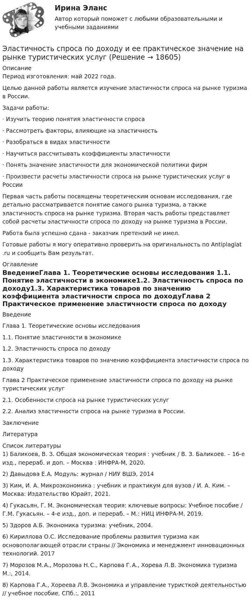      
          Описание
          Период изготовления: май 2022 года.	Целью данной работы является изучение эластичности спроса на рынке туризма в России.	Задачи работы:	·                  Изучить теорию понятия эластичности спроса	·                  Рассмотреть факторы, влияющие на эластичность	·                  Разобраться в видах эластичности	·                  Научиться рассчитывать коэффициенты эластичности	·                  Понять значение эластичности для экономической политики фирм	·                  Произвести расчеты эластичности спроса на рынке туристических услуг в России	Первая часть работы посвящены теоретическим основам исследования, где детально рассматривается понятие самого рынка туризма, а также эластичность спроса на рынке туризма. Вторая часть работы представляет собой расчеты эластичности спроса по доходу на рынке туризма в России.Работа была успешно сдана - заказчик претензий не имел.Готовые работы я могу оперативно проверить на оригинальность по Antiplagiat .ru и сообщить Вам результат. 
          Оглавление
          ВведениеГлава 1. Теоретические основы исследования 1.1. Понятие эластичности в экономике1.2. Эластичность спроса по доходу1.3. Характеристика товаров по значению коэффициента эластичности спроса по доходуГлава 2 Практическое применение эластичности спроса по доходу на рынке туристических услуг2.1. Особенности спроса на рынке туристических услуг2.2. Анализ эластичности спроса на рынке туризма в России.ЗаключениеЛитература  
          Список литературы
          1)	Баликоев, В. З. Общая экономическая теория : учебник / В. З. Баликоев. – 16-е изд., перераб. и доп. – Москва : ИНФРА-М, 2020. 2)	Давыдова Е.А. Модуль: журнал / НИУ ВШЭ, 20143)	Ким, И. А. Микроэкономика : учебник и практикум для вузов / И. А. Ким. – Москва: Издательство Юрайт, 2021. 4)	Гукасьян, Г. М. Экономическая теория: ключевые вопросы: Учебное пособие / Г.М. Гукасьян. – 4-e изд., доп. и перераб. – М.: НИЦ ИНФРА-М, 2019. 5)	Здоров А.Б. Экономика туризма: учебник, 2004.  6)	Кириллова О.С. Исследование проблемы развития туризма как основополагающей отрасли страны // Экономика и менеджмент инновационных технологий. 2017 7)	Морозов М. А., Морозова Н. С., Карпова Г. А., Хорева Л. В. Экономика туризма М.:, 2014.  8)	Карпова Г.А., Хореева Л.В. Экономика и управление туристкой деятельностью // учебное пособие, СПб.:, 2011 
            
            
            Эластичность по цене показывает, на сколько процентов изменится …Эластичность спроса по доходу и ее практическое значение на рынке туристических услуг Элевационный винт в уровенных нивелирах служит для: Элективные дисциплины по физической культуреэлективные дисциплины по физической культуре и спорту«Элективные дисциплины по физической культуре и    спорту»Элективные дисциплины по физической культуре и спортуЭкспорт алкоголя из России в АргентинуЭкспортер заключил договор с перевозчиком на вывоз товаров на экспорт. В ходе исполнения договорных обязательств произошла поломка судна на территории РФ, в связи с чем экспортер был вынужден заключить новый договор с другой транспортной компанией. Экспортно-импортное предприятие, торгующее черными металлами, не знает результатов своей деятельности, так как работает через офшор и не умеет сопоставлять данные одной национальной финансовой отчетности с другой. По этой причине руководствоЭкстрадиция представляет собой...Экстрадиция представляет собой...Экстремальные виды двигательной активностиЭкстренная гормональная контрацепция [Ответы]Экстренное оперативное вмешательство на маточных трубах и яичниках [Ответы]