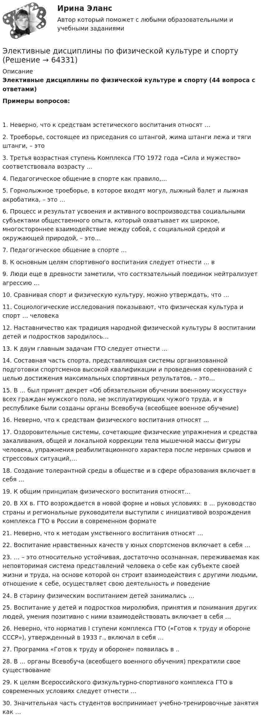     
            Описание
            Элективные дисциплины по физической культуре и спорту (44 вопроса с ответами)Примеры вопросов:1. Неверно, что к средствам эстетического воспитания относят …2. Троеборье, состоящее из приседания со штангой, жима штанги лежа и тяги штанги, – это3. Третья возрастная ступень Комплекса ГТО 1972 года «Сила и мужество» соответствовала возрасту …4. Педагогическое общение в спорте как правило,…5. Горнолыжное троеборье, в которое входят могул, лыжный балет и лыжная акробатика, – это …6. Процесс и результат усвоения и активного воспроизводства социальными субъектами общественного опыта, который охватывает их широкое, многостороннее взаимодействие между собой, с социальной средой и окружающей природой, – это…7. Педагогическое общение в спорте …8. К основным целям спортивного воспитания следует отнести … в 9. Люди еще в древности заметили, что состязательный поединок нейтрализует агрессию …10. Сравнивая спорт и физическую культуру, можно утверждать, что …11. Социологические исследования показывают, что физическая культура и спорт … человека12. Наставничество как традиция народной физической культуры 8 воспитании детей и подростков зародилось…13. К двум главным задачам ГТО следует отнести …14. Составная часть спорта, представляющая системы организованной подготовки спортсменов высокой квалификации и проведения соревнований с целью достижения максимальных спортивных результатов, – это…15. В … был принят декрет «Об обязательном обучении военному искусству» всех граждан мужского пола, не эксплуатирующих чужого труда, и в республике были созданы органы Всевобуча (всеобщее военное обучение)16. Неверно, что к средствам физического воспитания относят …17. Оздоровительные системы, сочетающие физические упражнения и средства закаливания, общей и локальной коррекции тела мышечной массы фигуры человека, упражнения реабилитационного характера после нервных срывов и стрессовых ситуаций,…18. Создание толерантной среды в обществе и в сфере образования включает в себя …19. К общим принципам физического воспитания относят…20. В XX в. ГТО возрождается в новой форме и новых условиях: в … руководство страны и региональные руководители выступили с инициативой возрождения комплекса ГТО в России в современном формате21. Неверно, что к методам умственного воспитания относят …22. Воспитание нравственных качеств у юных спортсменов включает в себя …23. … – это относительно устойчивая, достаточно осознанная, переживаемая как неповторимая система представлений человека о себе как субъекте своей жизни и труда, на основе которой он строит взаимодействия с другими людьми, отношение к себе, осуществляет свою деятельность и поведение24. В старину физическим воспитанием детей занимались …25. Воспитание у детей и подростков миролюбия, принятия и понимания других людей, умения позитивно с ними взаимодействовать включает в себя …26. Неверно, что норматив I ступени комплекса ГТО («Готов к труду и обороне СССР»), утвержденный в 1933 г., включал в себя …27. Программа «Готов к труду и обороне» появилась в ..28. В … органы Всевобуча (всеобщего военного обучения) прекратили свое существование29. К целям Всероссийского физкультурно-спортивного комплекса ГТО в современных условиях следует отнести …30. Значительная часть студентов воспринимает учебно-тренировочные занятия как …   
            
            
            Элективные дисциплины по физической культуре и спортуЭлективные дисциплины по физической культуре и спортуЭлективные дисциплины по физической культуре и спорту Элективные дисциплины по физической культуре и спорту 100 баллов 28 июля 2022 г.Элективные дисциплины по физической культуре и спорту (4 семестр) - Синергия 2022 ответыЭлективные дисциплины по физической культуре и спорту (5 семестр)Элективные дисциплины по физической культуре и спорту 6 семестрЭлективные дисциплины по физической культуреэлективные дисциплины по физической культуре и спорту«Элективные дисциплины по физической культуре и    спорту»Элективные дисциплины по физической культуре и спортуЭлективные дисциплины по физической культуре и спортуЭлективные дисциплины по физической культуре и спортуЭлективные дисциплины по физической культуре и спорту