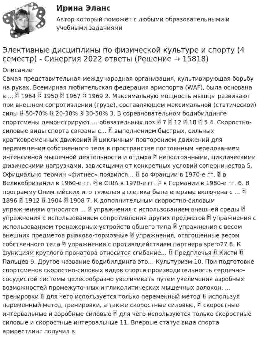      
          Описание
          Самая представительная международная организация, культивирующая борьбу на руках, Всемирная любительская федерация армспорта (WАF), была основана в ...  1964  1950  1967  1969 2. Максимальную мощность мышцы развивают при внешнем сопротивлении (грузе), составляющем максимальной (статической) силы  50-70%  20-30%  30-50% 3. В соревновательном бодибилдинге спортсмены демонстрируют ... обязательных поз  7  12  18  5 4. Скоростно-силовые виды спорта связаны с...  выполнением быстрых, сильных кратковременных движений  цикличным повторением движений для перемещения собственного тела в пространстве постоянным чередованием интенсивной мышечной деятельности и отдыха  непостоянными, циклическими физическими нагрузками, зависящими от конкретных условий соперничества 5. Официально термин «фитнес» появился…  во Франции в 1970-е гг.  в Великобритании в 1960-е гг.  в США в 1970-е гг.  в Германии в 1980-е гг. 6. В программу Олимпийских игр тяжелая атлетика была впервые включена с ...  1896  1912  1904  1908 7. К дополнительным скоростно-силовым упражнениям относится …  упражнения с использованием внешней среды  упражнения с использованием сопротивления других предметов  упражнения с использованием тренажерных устройств общего типа  упражнения с весом внешних предметов рывково-тормозные  упражнения, отягощенные весом собственного тела  упражнения с противодействием партнера spero27 8. К функциям круглого пронатора относится сгибание…  Предплечья  Кисти  Пальцев 9. Другое название бодибилдинга это… Культуризм 10. При подготовке спортсменов скоростно-силовых видов спорта производительность сердечно-сосудистой системы целесообразно увеличивать путем увеличения аэробных возможностей промежуточных и гликолитических мышечных волокон, ... тренировки  для чего используется только переменный метод  используя переменный метод тренировки, а также скоростные силовые,  скоростные интервальные и аэробные силовые  для чего используются только скоростные силовые и скоростные интервальные 11. Впервые статус вида спорта армрестлинг получил в  
            
            
            Элективные дисциплины по физической культуре и спорту 100 баллов 28 июля 2022 г.Элективные дисциплины по физической культуре и спорту (4 семестр) - Синергия 2022 ответыЭлективные дисциплины по физической культуре и спорту (5 семестр)Элективные дисциплины по физической культуре и спорту 6 семестрЭлективные дисциплины по физической культуре и спорту 6 семестрЭлективные дисциплины по физической культуре и спорту (6 семестр) - 2022 ответыЭлективные дисциплины по физической культуре и спорту 6 семестр синергияЭлективные дисциплины по физической культуре и спортуЭлективные дисциплины по физической культуре и спортуЭлективные дисциплины по физической культуре и спортуЭлективные дисциплины по физической культуре и спортуЭлективные дисциплины по физической культуре и спортуЭлективные дисциплины по физической культуре и спортуЭлективные дисциплины по физической культуре и спорту