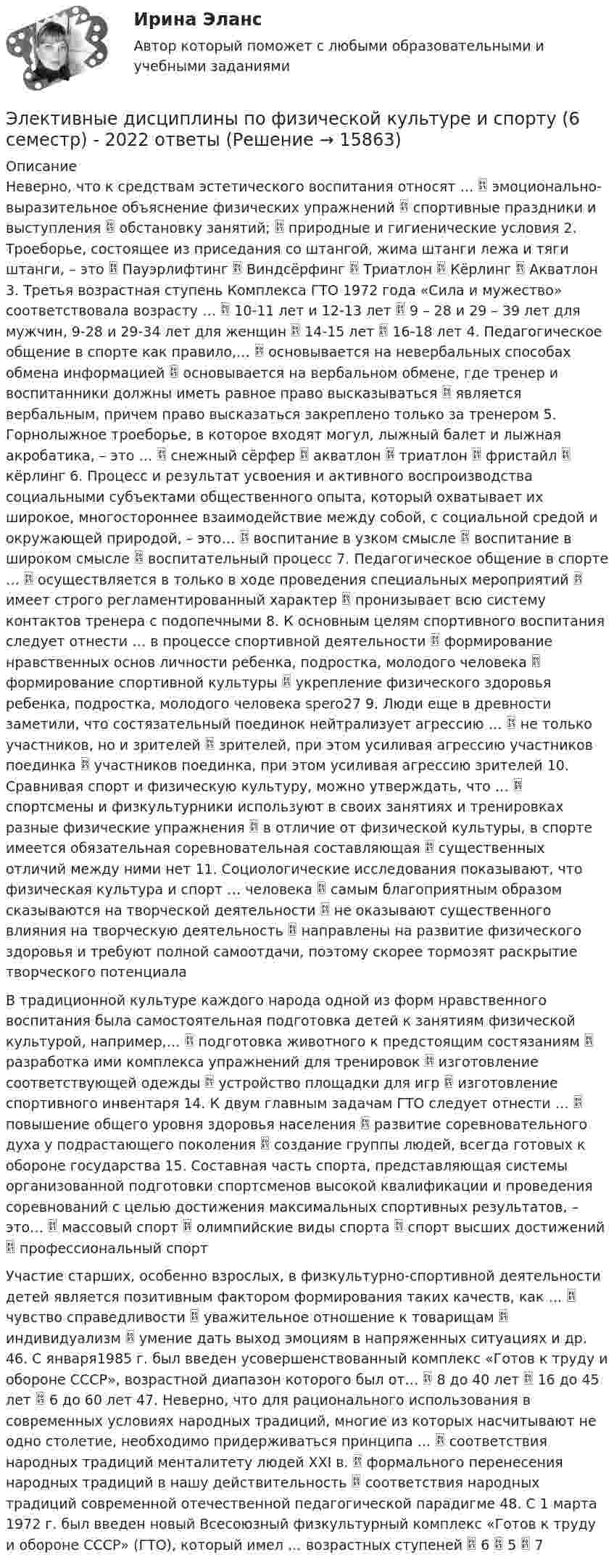      
          Описание
          Неверно, что к средствам эстетического воспитания относят …  эмоционально-выразительное объяснение физических упражнений  спортивные праздники и выступления  обстановку занятий;  природные и гигиенические условия 2. Троеборье, состоящее из приседания со штангой, жима штанги лежа и тяги штанги, – это  Пауэрлифтинг  Виндсёрфинг  Триатлон  Кёрлинг  Акватлон 3. Третья возрастная ступень Комплекса ГТО 1972 года «Сила и мужество» соответствовала возрасту …  10-11 лет и 12-13 лет  9 – 28 и 29 – 39 лет для мужчин, 9-28 и 29-34 лет для женщин  14-15 лет  16-18 лет 4. Педагогическое общение в спорте как правило,…  основывается на невербальных способах обмена информацией  основывается на вербальном обмене, где тренер и воспитанники должны иметь равное право высказываться  является вербальным, причем право высказаться закреплено только за тренером 5. Горнолыжное троеборье, в которое входят могул, лыжный балет и лыжная акробатика, – это …  снежный сёрфер  акватлон  триатлон  фристайл  кёрлинг 6. Процесс и результат усвоения и активного воспроизводства социальными субъектами общественного опыта, который охватывает их широкое, многостороннее взаимодействие между собой, с социальной средой и окружающей природой, – это…  воспитание в узком смысле  воспитание в широком смысле  воспитательный процесс 7. Педагогическое общение в спорте …  осуществляется в только в ходе проведения специальных мероприятий  имеет строго регламентированный характер  пронизывает всю систему контактов тренера с подопечными 8. К основным целям спортивного воспитания следует отнести … в процессе спортивной деятельности  формирование нравственных основ личности ребенка, подростка, молодого человека  формирование спортивной культуры  укрепление физического здоровья ребенка, подростка, молодого человека spero27 9. Люди еще в древности заметили, что состязательный поединок нейтрализует агрессию …  не только участников, но и зрителей  зрителей, при этом усиливая агрессию участников поединка  участников поединка, при этом усиливая агрессию зрителей 10. Сравнивая спорт и физическую культуру, можно утверждать, что …  спортсмены и физкультурники используют в своих занятиях и тренировках разные физические упражнения  в отличие от физической культуры, в спорте имеется обязательная соревновательная составляющая  существенных отличий между ними нет 11. Социологические исследования показывают, что физическая культура и спорт … человека  самым благоприятным образом сказываются на творческой деятельности  не оказывают существенного влияния на творческую деятельность  направлены на развитие физического здоровья и требуют полной самоотдачи, поэтому скорее тормозят раскрытие творческого потенциалаВ традиционной культуре каждого народа одной из форм нравственного воспитания была самостоятельная подготовка детей к занятиям физической культурой, например,…  подготовка животного к предстоящим состязаниям  разработка ими комплекса упражнений для тренировок  изготовление соответствующей одежды  устройство площадки для игр  изготовление спортивного инвентаря 14. К двум главным задачам ГТО следует отнести …  повышение общего уровня здоровья населения  развитие соревновательного духа у подрастающего поколения  создание группы людей, всегда готовых к обороне государства 15. Составная часть спорта, представляющая системы организованной подготовки спортсменов высокой квалификации и проведения соревнований с целью достижения максимальных спортивных результатов, – это…  массовый спорт  олимпийские виды спорта  спорт высших достижений  профессиональный спортУчастие старших, особенно взрослых, в физкультурно-спортивной деятельности детей является позитивным фактором формирования таких качеств, как …  чувство справедливости  уважительное отношение к товарищам  индивидуализм  умение дать выход эмоциям в напряженных ситуациях и др. 46. С января1985 г. был введен усовершенствованный комплекс «Готов к труду и обороне СССР», возрастной диапазон которого был от…  8 до 40 лет  16 до 45 лет  6 до 60 лет 47. Неверно, что для рационального использования в современных условиях народных традиций, многие из которых насчитывают не одно столетие, необходимо придерживаться принципа …  соответствия народных традиций менталитету людей XXI в.  формального перенесения народных традиций в нашу действительность  соответствия народных традиций современной отечественной педагогической парадигме 48. С 1 марта 1972 г. был введен новый Всесоюзный физкультурный комплекс «Готов к труду и обороне СССР» (ГТО), который имел … возрастных ступеней  6  5  7  
            
            
            Элективные дисциплины по физической культуре и спорту 6 семестрЭлективные дисциплины по физической культуре и спорту (6 семестр) - 2022 ответыЭлективные дисциплины по физической культуре и спорту 6 семестр синергия	Элективные дисциплины по физической культуре и спорту 6 семестр СинергияЭлективные дисциплины по физической культуре и спорту 6 СЕМЕСТР (Синергия/МОИ/МТИ/МОСАП)Элективные дисциплины по физической культуре и спорту (6 семестр). Синергия. На отлично!Элективные дисциплины по физической культуре и спорту 6 семестр СИНЕРГИЯ ТЕСТ Элективные дисциплины по физической культуре и спортуЭлективные дисциплины по физической культуре и спортуЭлективные дисциплины по физической культуре и спортуЭлективные дисциплины по физической культуре и спорту Элективные дисциплины по физической культуре и спорту 100 баллов 28 июля 2022 г.Элективные дисциплины по физической культуре и спорту (4 семестр) - Синергия 2022 ответыЭлективные дисциплины по физической культуре и спорту (5 семестр)