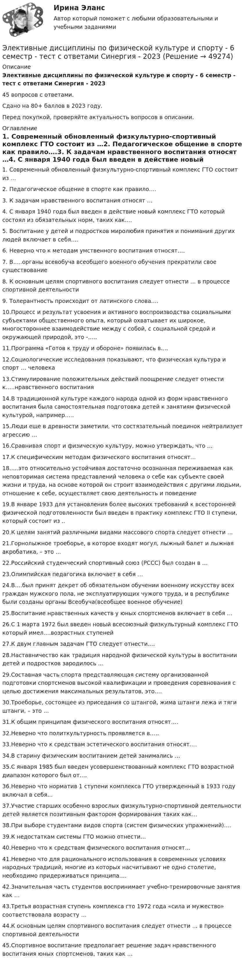     
            Описание
            Элективные дисциплины по физической культуре и спорту - 6 семестр - тест с ответами Синергия - 202345 вопросов с ответами.Сдано на 80+ баллов в 2023 году.Перед покупкой, проверяйте актуальность вопросов в описании. 
            Оглавление
            1.   Современный обновленный физкультурно-спортивный комплекс ГТО состоит из …2.   Педагогическое общение в спорте как правило….3.   К задачам нравственного воспитания относят …4.   С января 1940 года был введен в действие новый комплекс ГТО который состоял из обязательных норм, таких как….5.   Воспитание у детей и подростков миролюбия принятия и понимания других людей включает в себя….6.   Неверно что к методам умственного воспитания относят….7.   В…..органы всевобуча всеобщего военного обучения прекратили свое существование8.   К основным целям спортивного воспитания следует отнести … в процессе спортивной деятельности9.   Толерантность происходит от латинского слова….10.Процесс и результат усвоения и активного воспроизводства социальными субъектами общественного опыта, который охватывает их широкое, многостороннее взаимодействие между с собой, с социальной средой и окружающей природой, это -…..11.Программа «Готов к труду и обороне» появилась в….12.Социологические исследования показывают, что физическая культура и спорт … человека13.Стимулирование положительных действий поощрение следует отнести к…..нравственного воспитания14.В традиционной культуре каждого народа одной из форм нравственного воспитания была самостоятельная подготовка детей к занятиям физической культурой, например…..15.Люди еще в древности заметили, что состязательный поединок нейтрализует агрессию …16.Сравнивая спорт и физическую культуру, можно утверждать, что …17.К специфическим методам физического воспитания относят…18.….это относительно устойчивая достаточно осознанная переживаемая как неповторимая система представлений человека о себе как субъекте своей жизни и труда, на основе которой он строит взаимодействия с другими людьми, отношение к себе, осуществляет свою деятельность и поведение19.В январе 1933 для установления более высоких требований к всесторонней физической подготовленности был введен в практику комплекс ГТО II ступени, который состоит из .. 20.К целям занятий различными видами массового спорта следует отнести …21.Горнолыжное троеборье, в которое входят могул, лыжный балет и лыжная акробатика, – это …22.Российский студенческий спортивный союз (РССС) был создан в …23.Олимпийская педагогика включает в себя …24.В….был принят декрет об обязательном обучении военному искусству всех граждан мужского пола, не эксплуатирующих чужого труда, и в республике были созданы органы Всеобуча(всеобщее военное обучение)25.Воспитание нравственных качеств у юных спортсменов включает в себя …26.С 1 марта 1972 был введен новый всесоюзный физкультурный комплекс  ГТО который имел….возрастных ступеней27.К двум главным задачам ГТО следует отнести….28.Наставничество как традиция народной физической культуры в воспитании детей и подростков зародилось …29.Составная часть спорта представляющая систему организованной подготовки спортсменов высокой квалификации и проведения соревнования с целью достижения максимальных результатов, это….30.Троеборье, состоящее из приседания со штангой, жима штанги лежа и тяги штанги, – это …31.К общим принципам физического воспитания относят….32.Неверно что политкультурность проявляется в…..33.Неверно что к средствам эстетического воспитания относят….34.В старину физическим воспитанием детей занимались …35.С января 1985 был введен усовершенствованный комплекс ГТО возрастной диапазон которого был от….36.Неверно что норматив 1 ступени комплекса  ГТО утвержденный в 1933 году включал в себя…37.Участие старших особенно взрослых физкультурно-спортивной деятельности детей является позитивным фактором формирования таких как…38.При выборе студентами видов спорта (систем физических упражнений)….39.К недостаткам системы ГТО можно отнести…40.Неверно что к средствам физического воспитания относят…41.Неверно что для рационального использования в современных условиях народных традиций, многие из которых насчитывают не одно столетие, необходимо придерживаться принципа….42.Значительная часть студентов воспринимает учебно-тренировочные занятия как …43.Третья возрастная ступень комплекса гто 1972 года «сила и мужество» соответствовала возрасту …44.К основным целям спортивного воспитания следует отнести … в процессе спортивной деятельности45.Спортивное воспитание предполагает решение задач нравственного воспитания юных спортсменов, таких как … 
            
            
            Элективные дисциплины по физической культуре и спорту 6 семестр СИНЕРГИЯ ТЕСТ Элективные дисциплины по физической культуре и спорту - 6 семестр - тест с ответами Синергия - 2023Элективные дисциплины по физической культуре и спорту 7 семестр Элективные дисциплины по физической культуре и спорту. Атлетическая гимнастикаЭлективные дисциплины по физической культуре и спорту. Атлетическая гимнастикаЭлективные дисциплины по физической культуре и спорту. Атлетическая гимнастикаЭлективные дисциплины по физической культуре и спорту. Атлетическая гимнастика. Элективные дисциплины по физической культуре и спорту (5 семестр)Элективные дисциплины по физической культуре и спорту 6 семестрЭлективные дисциплины по физической культуре и спорту 6 семестрЭлективные дисциплины по физической культуре и спорту (6 семестр) - 2022 ответыЭлективные дисциплины по физической культуре и спорту 6 семестр синергия	Элективные дисциплины по физической культуре и спорту 6 семестр СинергияЭлективные дисциплины по физической культуре и спорту 6 СЕМЕСТР (Синергия/МОИ/МТИ/МОСАП)