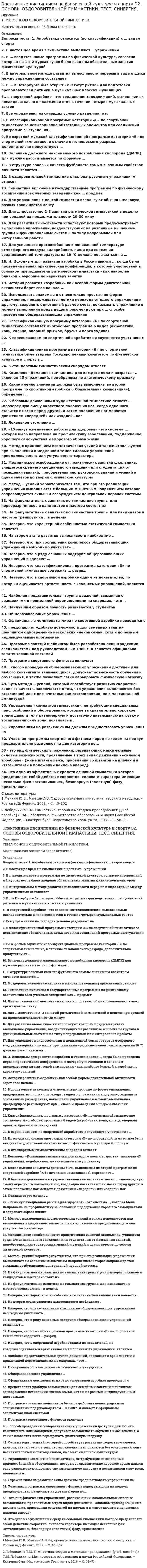      
          Описание
          Оценка 5 (отлично). 
          Оглавление
          Вопросы на тему «ОСНОВЫ ОЗДОРОВИТЕЛЬНОЙ ГИМНАСТИКИ»:1.Акробатика относится (по классификации) к ... видам спорта 2. В настоящее время в гимнастике выделяют... упражнений3.В ... вводятся новые программы по физической культуре, согласно которым на 1 и 2 курсах вузов были введены обязательные занятия физической культурой4.В интервальном методе развития выносливости перерыв в виде отдыха между упражнениями составляет5.В ... в Петербурге был открыт «Институт ритма» для подготовки преподавателей ритмики в музыкальных классах и училищах6. ... в спортивной аэробике - это соединение телодвижений, выполняемых последовательно в положении стоя в течение четырех музыкальных тактов 7.Все упражнения на снарядах условно разделяют на:8.В классификационной программе категории «Б» по спортивной гимнастике за невыполнение обязательных элементов или соединений программе выступления ... 9.Во взрослой мужской классификационной программе категории «Б» по спортивной гимнастике, в отличие от юношеского разряда, дополнительно присутствуют … 10.Величина должного максимального потребления кислорода (ДМПК) для мужчин рассчитывается по формуле 11.В структуре волевых качеств футболиста самым значимым свойством личности является …12.Вид деятельности человека, особенности которой определяются комплексом факторов, отличающих один вид деятельности от другого, связанного с наличием каких-либо климатических, производственных, физических, информационных и тому подобных факторов – это …13.В оздоровительной гимнастике к малонагрузочным упражнениям относят 14. Гимнастика включена в государственные программы по физическому воспитанию всех учебных заведений как … предмет15. Для упражнения с лентой гимнастки используют обычно шелковую, разных ярких цветов ленту16.Для … достаточно 2–3 занятий ритмической гимнастикой в неделю при средней их продолжительности 20–30 минут 17.Двигательное действие, специально организованное для решения задач физического воспитания в соответствии с его закономерностями это 18.Две основные формы гибкости19.Для развития выносливости используют …, который предусматривает выполнение упражнений, воздействующих на различные мышечные группы и функциональные системы по типу непрерывной или интервальной работы20.Для успешного приспособления к пониженной температуре атмосферного воздуха калорийность пищи при снижении среднемесячной температуры на 10 °С должна повышаться на … 21.Исходным для развития аэробики в России явился ..., когда была проведена первая практическая конференция, в которой участвовали в основном преподаватели ритмической гимнастики - как наиболее близкой к аэробике по характеру занятий22.История развития «аэробики» как особой формы двигательной активности берет свое начало ... 23.Использовать знакомые и относительно простые по форме упражнения, придерживаться логики перехода от одного упражнения к другому, сохранять однотипный размер счета, показывать упражнение в момент выполнения предыдущего рекомендуют при … способе проведения общеразвивающих упражнений 24. Классификационную программу категории «Б» по спортивной гимнастике составляет многоборье: … программе 6 видов (акробатика, конь, кольца, опорный прыжок, брусья и перекладина) 25.К соревнованиям по спортивной акробатике допускаются участники с … 26.К стандартным гимнастическим снарядам относят27.Классификационная программа категории «Б» по спортивной гимнастике была введена Государственным комитетом по физической культуре и спорту в ...28.Комплекс «Домашняя гимнастика для каждого пола и возраста» ... включал 45 упражнений, подобранных по анатомическому признаку29.Какие именно элементы должны быть выполнены во второй программе по спортивной аэробике («Обязательная композиция»), определяет ... 30.К базовым движениям в художественной гимнастике относят … –поочередную смену окрестного положения ног, когда одна нога ставится с носка перед другой, а затем положение ног меняется движением «передней» или «задней» ног 31.Локальное утомление …32. «15 минут ежедневной работы для здоровья» - это система ..., которая была направлена на профилактику заболеваний, поддержание хорошего самочувствия и здорового образа жизни33.Метод с применением изометрических усилий …, а также используется при выполнении в медленном темпе силовых упражнений преодолевающего или уступающего характера 34.Медицинское освобождение от практических занятий школьника, учащегося среднего специального заведения или студента ... их от посещения занятий, приобретения инструкторских знаний и умений и сдачи зачетов по теории физической культуры35.Метод ... усилий характеризуется тем, что при его реализации упражнения выполняются с большим мышечным напряжением которое, сопровождается сильным возбуждением центральной нервной системы 36. Наилучшим образом ловкость развивается …37.На факультативных занятиях по гимнастике группы для перворазрядников и кандидатов в мастера состоят из 38.На факультативных занятиях по гимнастике группы для кандидатов в мастера тренируются ... в неделю39.На втором этапе развития выносливости необходимо .40.На последних метрах дистанции необходимо стремиться не потерять свободы движений и ... 41.Неверно, что существует … тип сложения человека 42.Неверно, что характерной особенностью статической гимнастики является…43.Неверно, что при составлении комплексов общеразвивающих упражнений необходимо учитывать 44.Неверно, что в ряду основных подгрупп общеразвивающих упражнений выделяют … 45.Неверно, что классификационная программа категории «Б» по спортивной гимнастике содержит … разряд46.Неверно, что в спортивной аэробике одним из показателей, по которым оценивается артистичность выполняемых упражнений, является ...47.Наиболее представительная группа движений, связанная с вращениями и прямолиней перемещениями на снарядах, - это ...48. Официальные чемпионаты мира по спортивной аэробике проводятся с 49.Общеразвивающие упражнения … 50. ... представляет удобную возможность для семейных занятий шейпингом одновременно нескольких членов семьи, хотя и по разным индивидуальным программам51.Первым этапом изучения технических действий (условно) является 52.Программа занятий шейпингом была разработана ленинградскими специалистами под руководством ... в 1988 г. и является официально запатентованной системой53.Программа спортивного фитнесса включает54. ... способ проведения общеразвивающих упражнений доступен для любого контингента занимающихся, допускает возможность обучения и объяснения, а также позволяет легко варьировать физическую нагрузку55.Суть метода ... усилий, который способствует развитию скоростно-силовых качеств, заключается в том, что упражнения выполняются без отягощений или с незначительными отягощениями, но с максимальной амплитудой56. Упражнениям на развитие силы должны предшествовать упражнения на ..57.Упражнения «комнатной гимнастики», не требующие специальных приспособлений и оборудования, которые за сравнительно короткое время давали телу равномерную и достаточно интенсивную нагрузку и воспитывали силу воли, появились в ...58.Участниц программы спортивного фитнеса перед выходом на подиум предварительно разделяют на две категории по...59. ... - это вид физических упражнений, развивающих максимальные силовые возможности, проявляемые в трех видах движений - «силовом троеборье» (жиме штанги лежа, приседании со штангой на плечах и в «тяге» штанги в положении наклона вперед)60.… – это одно из эффективных средств основной гимнастики, которое представляет собой действия скоростно-силового характера, имеющие несколько фаз: «отталкивание», безопорную (полетную) фазу и приземление 
          Список литературы
          1.Физическая культура: учебник. Л.В. Захарова, Н.В. Люлина, М.Д. Кудрявцев. - Красноярск: СФУ, 2017. - 612 с. 2.Третьякова Н.В. Теория и методика оздоровительной физической культуры: учебное пособие. Н.В. Третьякова, Т.В. Андрюхина, Е.В. Кетриш. – М.: Спорт, 2016. - 281 с 3.Физическая культура и физическая подготовка: учебник. под ред. В.Я. Кикоть, И.С. Барчукова. – М.: Юнити-Дана, 2015. - 432 с. 
            
            
            Элективные дисциплины по физической культуре и спорту Э2 «Синергия» (тест с ответами, 2 семестр).Элективные дисциплины по физической культуре и спорту Э2 тест ответы на вопросы СинергияЭлективные дисциплины по физической культуре и спорту Э2 (тест с ответами «Синергия» 2 семестр).Элективные дисциплины по физической культуре и спорту Э2 (тест с ответами) «Синергия» 2 семестр.Элективные дисциплины по физической культуре и спорту Э2 (тест с ответами) СИНЕРГИЯ (2 семестр).Элективные дисциплины по физической культуре и спорту Э2 (тест с ответами) «Синергия» 2 семестр.. 2Элективные дисциплины по физической культуре и спорту Э3 «Синергия» (тест с ответами, 3 семестр)Элективные дисциплины по физической культуре и спорту. Физкультура. Физическая культура и спортЭлективные дисциплины по физической культуре и спорту. Циклические виды спорта. Тест с ответами Синергия. 2022Элективные дисциплины по физической культуре и спорту Э1 «Синергия» (тест с ответами, 1 семестр).Элективные дисциплины по физической культуре и спорту Э/1 (тест с ответами), «Синергия», 1 семестр.Элективные дисциплины по физической культуре и спорту Э1 (тест с ответами «Синергия» 1 семестр ).Элективные дисциплины по физической культуре и спорту Э1 (тест с ответами) «Синергия» 1 семестр.Элективные дисциплины по физической культуре и спорту (Э2)