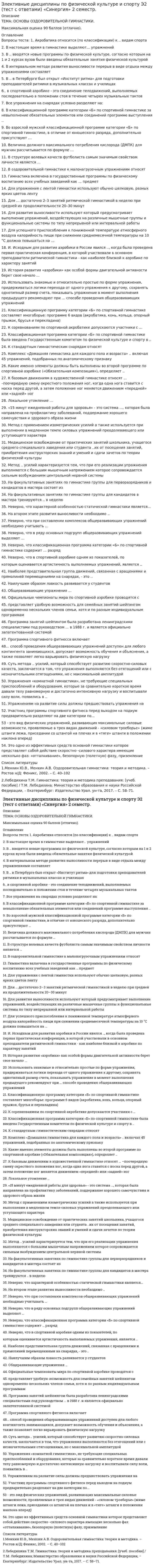      
          Описание
          Основы оздоровительной гимнастики.Тема 1. Гимнастика оздоровительно-кондиционной направленностиТема 2. Гимнастика оздоровительно-спортивной направленностиТема 3. Общеразвивающие упражненияТема 4. Методические основы оздоровительной гимнастикиОценка 5 (Отлично). 
          Оглавление
          Список вопросов:1.Акробатика относится (по классификации) к ... видам спорта2. В настоящее время в гимнастике выделяют... упражнений3.В ... вводятся новые программы по физической культуре, согласно которым на 1 и 2 курсах вузов были введены обязательные занятия физической культурой4.В интервальном методе развития выносливости перерыв в виде отдыха между упражнениями составляет5.В ... в Петербурге был открыт «Институт ритма» для подготовки преподавателей ритмики в музыкальных классах и училищах6. ... в спортивной аэробике - это соединение телодвижений, выполняемых последовательно в положении стоя в течение четырех музыкальных тактов7.Все упражнения на снарядах условно разделяют на:8.В классификационной программе категории «Б» по спортивной гимнастике за невыполнение обязательных элементов или соединений программе выступления ...9.Во взрослой мужской классификационной программе категории «Б» по спортивной гимнастике, в отличие от юношеского разряда, дополнительно присутствуют …10.Величина должного максимального потребления кислорода (ДМПК) для мужчин рассчитывается по формуле11.В структуре волевых качеств футболиста самым значимым свойством личности является …12.Вид деятельности человека, особенности которой определяются комплексом факторов, отличающих один вид деятельности от другого, связанного с наличием каких-либо климатических, производственных, физических, информационных и тому подобных факторов – это …13.В оздоровительной гимнастике к малонагрузочным упражнениям относят 14. Гимнастика включена в государственные программы по физическому воспитанию всех учебных заведений как … предмет15. Для упражнения с лентой гимнастки используют обычно шелковую, разных ярких цветов ленту16.Для … достаточно 2–3 занятий ритмической гимнастикой в неделю при средней их продолжительности 20–30 минут17.Двигательное действие, специально организованное для решения задач физического воспитания в соответствии с его закономерностями это18.Две основные формы гибкости19.Для развития выносливости используют …, который предусматривает выполнение упражнений, воздействующих на различные мышечные группы и функциональные системы по типу непрерывной или интервальной работы20.Для успешного приспособления к пониженной температуре атмосферного воздуха калорийность пищи при снижении среднемесячной температуры на 10 °С должна повышаться на …21.Исходным для развития аэробики в России явился ..., когда была проведена первая практическая конференция, в которой участвовали в основном преподаватели ритмической гимнастики - как наиболее близкой к аэробике по характеру занятий22.История развития «аэробики» как особой формы двигательной активности берет свое начало ...23.Использовать знакомые и относительно простые по форме упражнения, придерживаться логики перехода от одного упражнения к другому, сохранять однотипный размер счета, показывать упражнение в момент выполнения предыдущего рекомендуют при … способе проведения общеразвивающих упражнений24. Классификационную программу категории «Б» по спортивной гимнастике составляет многоборье: … программе 6 видов (акробатика, конь, кольца, опорный прыжок, брусья и перекладина)25.К соревнованиям по спортивной акробатике допускаются участники с …26.К стандартным гимнастическим снарядам относят27.Классификационная программа категории «Б» по спортивной гимнастике была введена Государственным комитетом по физической культуре и спорту в ...28.Комплекс «Домашняя гимнастика для каждого пола и возраста» ... включал 45 упражнений, подобранных по анатомическому признаку29.Какие именно элементы должны быть выполнены во второй программе по спортивной аэробике («Обязательная композиция»), определяет ...30.К базовым движениям в художественной гимнастике относят … –поочередную смену окрестного положения ног, когда одна нога ставится с носка перед другой, а затем положение ног меняется движением «передней» или «задней» ног31.Локальное утомление …32. «15 минут ежедневной работы для здоровья» - это система ..., которая была направлена на профилактику заболеваний, поддержание хорошего самочувствия и здорового образа жизни33.Метод с применением изометрических усилий …, а также используется при выполнении в медленном темпе силовых упражнений преодолевающего или уступающего характера34.Медицинское освобождение от практических занятий школьника, учащегося среднего специального заведения или студента ... их от посещения занятий, приобретения инструкторских знаний и умений и сдачи зачетов по теории физической культуры35.Метод ... усилий характеризуется тем, что при его реализации упражнения выполняются с большим мышечным напряжением которое, сопровождается сильным возбуждением центральной нервной системы36. Наилучшим образом ловкость развивается …37.На факультативных занятиях по гимнастике группы для перворазрядников и кандидатов в мастера состоят из38.На факультативных занятиях по гимнастике группы для кандидатов в мастера тренируются ... в неделю39.На втором этапе развития выносливости необходимо .40.На последних метрах дистанции необходимо стремиться не потерять свободы движений и ...41.Неверно, что существует … тип сложения человека42.Неверно, что характерной особенностью статической гимнастики является…43.Неверно, что при составлении комплексов общеразвивающих упражнений необходимо учитывать44.Неверно, что в ряду основных подгрупп общеразвивающих упражнений выделяют …45.Неверно, что классификационная программа категории «Б» по спортивной гимнастике содержит … разряд46.Неверно, что в спортивной аэробике одним из показателей, по которым оценивается артистичность выполняемых упражнений, является ...47.Наиболее представительная группа движений, связанная с вращениями и прямолиней перемещениями на снарядах, - это ...48. Официальные чемпионаты мира по спортивной аэробике проводятся с49.Общеразвивающие упражнения …50. ... представляет удобную возможность для семейных занятий шейпингом одновременно нескольких членов семьи, хотя и по разным индивидуальным программам51.Первым этапом изучения технических действий (условно) является52.Программа занятий шейпингом была разработана ленинградскими специалистами под руководством ... в 1988 г. и является официально запатентованной системой53.Программа спортивного фитнесса включает54. ... способ проведения общеразвивающих упражнений доступен для любого контингента занимающихся, допускает возможность обучения и объяснения, а также позволяет легко варьировать физическую нагрузку55.Суть метода ... усилий, который способствует развитию скоростно-силовых качеств, заключается в том, что упражнения выполняются без отягощений или с незначительными отягощениями, но с максимальной амплитудой56. Упражнениям на развитие силы должны предшествовать упражнения на .57.Упражнения «комнатной гимнастики», не требующие специальных приспособлений и оборудования, которые за сравнительно короткое время давали телу равномерную и достаточно интенсивную нагрузку и воспитывали силу воли, появились в ...58.Участниц программы спортивного фитнеса перед выходом на подиум предварительно разделяют на две категории по...59. … – это одно из эффективных средств основной гимнастики, которое представляет собой действия скоростно-силового характера, имеющие несколько фаз: «отталкивание», безопорную (полетную) фазу и приземление60. ... - это вид физических упражнений, развивающих максимальные силовые возможности, проявляемые в трех видах движений - «силовом троеборье» (жиме штанги лежа, приседании со штангой на плечах и в «тяге» штанги в положении наклона вперед) 
          Список литературы
          1.Физическая культура: учебник. Л.В. Захарова, Н.В. Люлина, М.Д. Кудрявцев. - Красноярск: СФУ, 2017. - 612 стр.2. Физическая культура и физическая подготовка: учебник. под ред. В.Я. Кикоть, И.С. Барчукова. – М.: Юнити-Дана, 2015. - 432 стр.3. Третьякова Н.В. Теория и методика оздоровительной физической культуры: учебное пособие. Н.В. Третьякова, Т.В. Андрюхина, Е.В. Кетриш. – М.: Спорт, 2016. - 281 стр.
            
            
            Элективные дисциплины по физической культуре и спорту Э3 «Синергия» (тест с ответами, 3 семестр)Элективные дисциплины по физической культуре и спорту Э3 «Синергия» (тест с ответами, 3 семестр).Элективные дисциплины по физической культуре и спорту Э3 (тест с ответами ) «Синергия» 3 семестр.Элективные дисциплины по физической культуре и спорту Э3 (тест с ответами «Синергия» 3 семестр).Элективные дисциплины по физической культуре и спорту Э3 (тест с ответами) «Синергия» 3 семестр.Элективные дисциплины по физической культуре и спорту Э3 (тест с ответами) «Синергия», 3 семестр.Элективные дисциплины по физической культуре и спорту Э3 «ЦИКЛИЧЕСКИЕ ВИДЫ СПОРТА». ТЕСТ. СИНЕРГИЯ.Элективные дисциплины по физической культуре и спорту (Э2)Элективные дисциплины по физической культуре и спорту Э2. ОСНОВЫ ОЗДОРОВИТЕЛЬНОЙ ГИМНАСТИКИ. ТЕСТ. СИНЕРГИЯ.Элективные дисциплины по физической культуре и спорту Э2 «Синергия» (тест с ответами, 2 семестр).Элективные дисциплины по физической культуре и спорту Э2 тест ответы на вопросы СинергияЭлективные дисциплины по физической культуре и спорту Э2 (тест с ответами «Синергия» 2 семестр).Элективные дисциплины по физической культуре и спорту Э2 (тест с ответами) «Синергия» 2 семестр.Элективные дисциплины по физической культуре и спорту Э2 (тест с ответами) СИНЕРГИЯ (2 семестр).