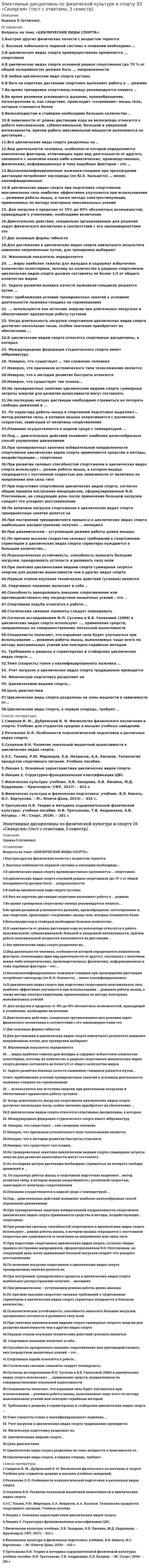      
          Описание
          ТЕМА: «ЦИКЛИЧЕСКИЕ ВИДЫ СПОРТА».Максимальная оценка 97 баллов (отлично). 
          Оглавление
          Вопросы теста: 1. Высокая лабильность нервной системы в плавании необходима …2. В циклических видах спорта преимущественно проявляется ..спортсмена 3. В циклических видах спорта основной рацион спортсменов (до 70 % от общей калорийности) должен быть ...направленности 4. В любом циклическом виде спорта суставы 5. В беге на короткие дистанции спортсмен выполняет работу в .. режиме 6. Во время тренировки спортсмену-пловцу рекомендуется плавать .. 7. Велосипедистам и стайерам необходимо большое количество .. 8. В зависимости от длины дистанции езда на велосипеде относится к работе максимальной, субмаксимальной, большой и умеренной интенсивности, причем работа максимальной мощности выполняется на дистанции .. 9. Все циклические виды спорта разделены на .. 10. Высококвалифицированные лыжники-гонщики при прохождении дистанции потребляют кислорода (по Ю.Х. Кальюсто) … менее квалифицированные11. В циклических видах спорта при подготовке спортсменов максимальная сила наиболее эффективно улучшается при использовании ... режимов работы мышц, а также метода электростимуляции, применяемых по методу повторных максимальных усилий 12. Для достижения в циклических видах спорта наилучшего результата наименее напряженным путем, для тренировки выбирают 13. ... жиры наиболее тяжелы для желудка и содержат избыточное количество холестерина, поэтому их количество в рационе спортсменов циклических видов спорта должно составлять не более 1/3 от общего количества жиров 14. Задача развития волевых качеств лыжников-гонщиков решается путем ... 15.  ... используются как источник энергии при длительных нагрузках и обеспечивают адекватную работу суставов16. Когда длительность нагрузки спортсменов циклических видов спорта достигает нескольких часов, особое значение приобретает их обеспечение … 17. К циклическим видам спорта относятся спортивные дисциплины, в которых 18. На тренировочных занятиях циклическим видами спорта суммарные затраты энергии для развития выносливости могут составлять 19.По характеру работы мышц в спортивной подготовке выделяют… метод развития силы, в котором мышца укорачивается с различной скоростью, зависящей от величины сопротивления 20. Плавание осуществляется в водной среде с температурой .. 21. При тренировочных занятиях избирательной направленности спортсменов циклических видов спорта применяются средства и методы, воздействующие... спортсмена 22. При развитии силовых способностей спортсменов в циклических видах спорта используют... режим работы мышц, в котором мышца сокращается с постоянной скоростью вне зависимости от величины ее напряжения или силы тяги 23. При подготовке спортсменов циклических видов спорта, согласно общим правила построения микроциклов, сформулированным В.И. Платоновым, на следующий день после применения большой нагрузки следует что ускоряет восстановление 24. По величине нагрузки спортсменов в циклических видах спорта тренировочные занятия делятся на ... 25. При построении тренировочного процесса в циклических видах спорта наибольшее распространение получил ... мезоцикл26. По причине высоких скоростно-силовых требований к спортсменам-спринтерам в циклических видах спорта спринтеры нуждаются в большом количестве...27. Психологическая устойчивость, способность выносить большие нагрузки, преодолевать усталость и развивать силу воли 28. При занятиях циклическими видами спорта суммарные затраты энергии для развития выносливости чем в других видах спорта 29. Спортивное плавание включает в себя .. 30. Согласно исследованиям Ф.П. Суслова и В.Б. Гилязовой [1990] в циклических видах спорта используют ..., применение средств, направленных на совершенствование локальной выносливости 31. Спортивная ходьба относится к работе... 32. Специалисты полагают, что взрывная сила будет улучшаться при использовании ... режимов работы мышц, выполняемых чаще всего по методу максимальных усилий или повторно-серийным методом 33.  Требования к рациону в спринтерских и стайерских циклических видах спорта ...34. Темп (скорость) гонки у квалифицированного лыжника … 35. Учет нагрузок в циклических видах спорта традиционно проводится ... 36. Циклическими видами спорта... 37. Циклические виды спорта разделены на зоны мощности в зависимости от... 38. Циклические виды спорта, в первую очередь, требуют ..  
            
            
            Элективные дисциплины по физической культуре и спорту Э3 (тест с ответами ) «Синергия» 3 семестр.Элективные дисциплины по физической культуре и спорту Э3 (тест с ответами «Синергия» 3 семестр).Элективные дисциплины по физической культуре и спорту Э3 (тест с ответами) «Синергия» 3 семестр.Элективные дисциплины по физической культуре и спорту Э3 (тест с ответами) «Синергия», 3 семестр.Элективные дисциплины по физической культуре и спорту Э3 «ЦИКЛИЧЕСКИЕ ВИДЫ СПОРТА». ТЕСТ. СИНЕРГИЯ.Элективные дисциплины по физической культуре и спорту (Э4)Элективные дисциплины по физической культуре и спорту Э4Элективные дисциплины по физической культуре и спорту Э2 «Синергия» (тест с ответами, 2 семестр).Элективные дисциплины по физической культуре и спорту Э2 тест ответы на вопросы СинергияЭлективные дисциплины по физической культуре и спорту Э2 (тест с ответами «Синергия» 2 семестр).Элективные дисциплины по физической культуре и спорту Э2 (тест с ответами) «Синергия» 2 семестр.Элективные дисциплины по физической культуре и спорту Э2 (тест с ответами) СИНЕРГИЯ (2 семестр).Элективные дисциплины по физической культуре и спорту Э2 (тест с ответами) «Синергия» 2 семестр.. 2Элективные дисциплины по физической культуре и спорту Э3 «Синергия» (тест с ответами, 3 семестр)