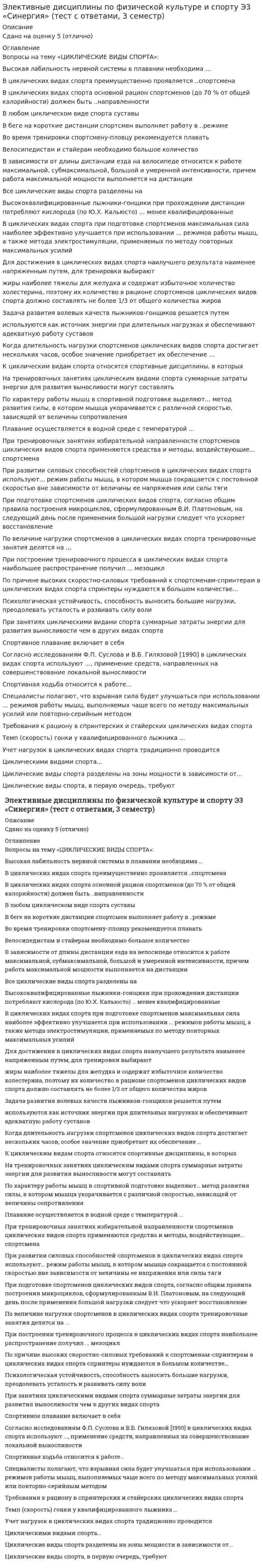    
          Описание
          Оценка 5 (отлично). 
          Оглавление
          Вопросы на тему «ЦИКЛИЧЕСКИЕ ВИДЫ СПОРТА»: 1.Быстрее других физических качеств с возрастом теряется 2. Высокая лабильность нервной системы в плавании необходима …3.В циклических видах спорта преимущественно проявляется ... спортсмена 4.В циклических видах спорта основной рацион спортсменов (до 70 % от общей калорийности) должен быть ... направленности 5.В любом циклическом виде спорта суставы 6.В беге на короткие дистанции спортсмен выполняет работу в ... режиме 7.Во время тренировки спортсмену-пловцу рекомендуется плавать ..8.Во время разминки усиливаются дыхание, кровообращение, потоотделение и, как следствие, происходит «согревание» мышц тела, которые становятся более 9.Велосипедистам и стайерам необходимо большое количество .. 10.В зависимости от длины дистанции езда на велосипеде относится к работе максимальной, субмаксимальной, большой и умеренной интенсивности, причем работа максимальной мощности выполняется на дистанции ..11.Все циклические виды спорта разделены на .. 12.Вид деятельности человека, особенности которой определяются комплексом факторов, отличающих один вид деятельности от другого, связанного с наличием каких-либо климатических, производственных, физических, информационных и тому подобных факторов – это …13.Высококвалифицированные лыжники-гонщики при прохождении дистанции потребляют кислорода (по Ю.Х. Кальюсто) … менее квалифицированные14.В циклических видах спорта при подготовке спортсменов максимальная сила наиболее эффективно улучшается при использовании ... режимов работы мышц, а также метода электростимуляции, применяемых по методу повторных максимальных усилий 15. Для нагрузки в пределах от 35% до 65% абсолютных возможностей, приводящей к утомлению, необходимо включение16.Двигательное действие, специально организованное для решения задач физического воспитания в соответствии с его закономерностями это 17.Две основные формы гибкости18.Для достижения в циклических видах спорта наилучшего результата наименее напряженным путем, для тренировки выбирают 19. Жизненный показатель определяется 20. ... жиры наиболее тяжелы для желудка и содержат избыточное количество холестерина, поэтому их количество в рационе спортсменов циклических видов спорта должно составлять не более 1/3 от общего количества жиров 21. Задача развития волевых качеств лыжников-гонщиков решается путем ... Ответ: приближения условий тренировочных занятий к условиям деятельности лыжника-гонщика на соревнованиях 22. ... используются как источник энергии при длительных нагрузках и обеспечивают адекватную работу суставов23. Когда длительность нагрузки спортсменов циклических видов спорта достигает нескольких часов, особое значение приобретает их обеспечение … 24.К циклическим видам спорта относятся спортивные дисциплины, в которых 25. Международная федерация студенческого спорта имеет аббревиатуру 26. Неверно, что существует … тип сложения человека 27.Неверно, что признаком астенического типа телосложения является 28.Неверно, что к методам развития быстроты относится 29.Неверно, что существует тип осанки… 30.На тренировочных занятиях циклическим видами спорта суммарные затраты энергии для развития выносливости могут составлять 31.На последних метрах дистанции необходимо стремиться не потерять свободы движений и ... 32. По характеру работы мышц в спортивной подготовке выделяют… метод развития силы, в котором мышца укорачивается с различной скоростью, зависящей от величины сопротивления 33.Плавание осуществляется в водной среде с температурой ... 34.Под … двигательных действий понимают наиболее целесообразных способ управления движениями35.При тренировочных занятиях избирательной направленности спортсменов циклических видов спорта применяются средства и методы, воздействующие... спортсмена 36.При развитии силовых способностей спортсменов в циклических видах спорта используют... режим работы мышц, в котором мышца сокращается с постоянной скоростью вне зависимости от величины ее напряжения или силы тяги 37.При подготовке спортсменов циклических видов спорта, согласно общим правила построения микроциклов, сформулированным В.И. Платоновым, на следующий день после применения большой нагрузки следует что ускоряет восстановление 38.По величине нагрузки спортсменов в циклических видах спорта тренировочные занятия делятся на 39.При построении тренировочного процесса в циклических видах спорта наибольшее распространение получил ... мезоцикл40.При динамическом – уступающем режиме работы длина мышцы 41.По причине высоких скоростно-силовых требований к спортсменам-спринтерам в циклических видах спорта спринтеры нуждаются в большом количестве...42.Психологическая устойчивость, способность выносить большие нагрузки, преодолевать усталость и развивать силу воли 43.При занятиях циклическими видами спорта суммарные затраты энергии для развития выносливости чем в других видах спорта 44.Первым этапом изучения технических действий (условно) является 45. Спортивное плавание включает в себя .. 46.Способность преодолевать внешнее сопротивление или противодействовать ему посредством мышечных усилий – это .. 47.Спортивная ходьба относится к работе... 48.Статические силовые элементы следует планировать49.Согласно исследованиям Ф.П. Суслова и В.Б. Гилязовой (1990) в циклических видах спорта используют ..., применение средств, направленных на совершенствование локальной выносливости 50.Специалисты полагают, что взрывная сила будет улучшаться при использовании ... режимов работы мышц, выполняемых чаще всего по методу максимальных усилий или повторно-серийным методом 51. Требования к рациону в спринтерских и стайерских циклических видах спорта ...52.Темп (скорость) гонки у квалифицированного лыжника … 53. Учет нагрузок в циклических видах спорта традиционно проводится 54. Физическую подготовку разделяют на55. Циклическими видами спорта... 56.Цель диагностики 57.Циклические виды спорта разделены на зоны мощности в зависимости от... 58.Циклические виды спорта, в первую очередь, требуют .. 
          Список литературы
          1.Смирнов В. М., Дубровский В. И. Физиология физического воспитания и спорта: Учебник для студентов средних и высших учебных заведений. 2.Речкалова О.Л. Особенности психологической подготовки в различных видах спорта. 3.Селуянов В.Н. Развитие локальной мышечной выносливости в циклических видах спорта. 4.Э.С. Токаев, Р.Ю. Мироедов, Е.А. Некрасов, А.А. Хасанов. Технология продуктов спортивного питания. Учебное пособие. 5.Лекция 1. Основные характеристики циклических видов спорта. 6.Лекция 2. Структурно-функциональная классификация ЦВС. 7.Физическая культура: учебник. Л.В. Захарова, Н.В. Люлина, М.Д. Кудрявцев. - Красноярск: СФУ, 2017г. - 612 с. 8.Физическая культура и физическая подготовка: учебник. В.Я. Кикоть, И.С. Барчукова. – М.: Юнити-Дана, 2015г. - 432 с. 9.Третьякова Н.В. Теория и методика оздоровительной физической культуры: учебное пособие. Н.В. Третьякова, Т.В. Андрюхина, Е.В. Кетриш. – М.: Спорт, 2016г. - 281 с 
            
            
            Элективные дисциплины по физической культуре и спорту Э3 «Синергия» (тест с ответами, 3 семестр).Элективные дисциплины по физической культуре и спорту Э3 (тест с ответами ) «Синергия» 3 семестр.Элективные дисциплины по физической культуре и спорту Э3 (тест с ответами «Синергия» 3 семестр).Элективные дисциплины по физической культуре и спорту Э3 (тест с ответами) «Синергия» 3 семестр.Элективные дисциплины по физической культуре и спорту Э3 (тест с ответами) «Синергия», 3 семестр.Элективные дисциплины по физической культуре и спорту Э3 «ЦИКЛИЧЕСКИЕ ВИДЫ СПОРТА». ТЕСТ. СИНЕРГИЯ.Элективные дисциплины по физической культуре и спорту (Э4)Элективные дисциплины по физической культуре и спорту Э2. ОСНОВЫ ОЗДОРОВИТЕЛЬНОЙ ГИМНАСТИКИ. ТЕСТ. СИНЕРГИЯ.Элективные дисциплины по физической культуре и спорту Э2 «Синергия» (тест с ответами, 2 семестр).Элективные дисциплины по физической культуре и спорту Э2 тест ответы на вопросы СинергияЭлективные дисциплины по физической культуре и спорту Э2 (тест с ответами «Синергия» 2 семестр).Элективные дисциплины по физической культуре и спорту Э2 (тест с ответами) «Синергия» 2 семестр.Элективные дисциплины по физической культуре и спорту Э2 (тест с ответами) СИНЕРГИЯ (2 семестр).Элективные дисциплины по физической культуре и спорту Э2 (тест с ответами) «Синергия» 2 семестр.. 2