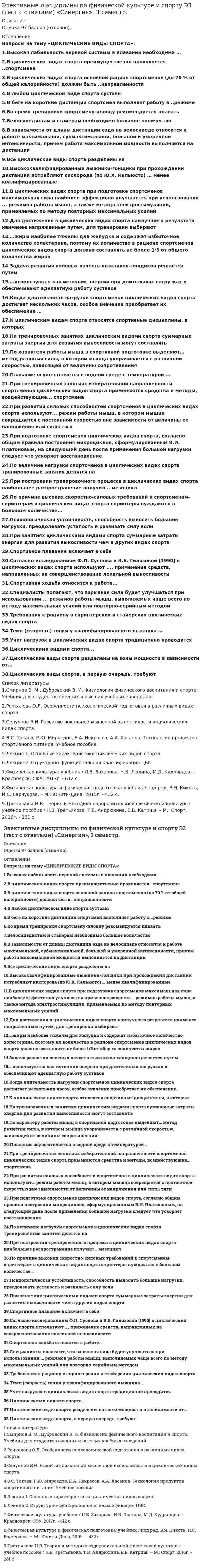     
          Описание
          Максимальная оценка 97 баллов(отлично). 
          Оглавление
          Вопросы на тему «ЦИКЛИЧЕСКИЕ ВИДЫ СПОРТА»:  1.Высокая лабильность нервной системы в плавании необходима …  2.В циклических видах спорта преимущественно проявляется ..спортсмена  3.В циклических видах спорта основной рацион спортсменов (до 70 % от общей калорийности) должен быть ..направленности  4.В любом циклическом виде спорта суставы  5.В беге на короткие дистанции спортсмен выполняет работу в ..режиме  6.Во время тренировки спортсмену-пловцу рекомендуется плавать  7.Велосипедистам и стайерам необходимо большое количество  8.В зависимости от длины дистанции езда на велосипеде относится к работе максимальной, субмаксимальной, большой и умеренной интенсивности, причем работа максимальной мощности выполняется на дистанции  9.Все циклические виды спорта разделены на  10.Высококвалифицированные лыжники-гонщики при прохождении дистанции потребляют кислорода (по Ю.Х. Кальюсто) … менее квалифицированные  11.В циклических видах спорта при подготовке спортсменов максимальная сила наиболее эффективно улучшается при использовании ... режимов работы мышц, а также метода электростимуляции, применяемых по методу повторных максимальных усилий  12.Для достижения в циклических видах спорта наилучшего результата наименее напряженным путем, для тренировки выбирают  13….жиры наиболее тяжелы для желудка и содержат избыточное количество холестерина, поэтому их количество в рационе спортсменов циклических видов спорта должно составлять не более 1/3 от общего количества жиров  14.Задача развития волевых качеств лыжников-гонщиков решается путем  15….используются как источник энергии при длительных нагрузках и обеспечивают адекватную работу суставов  16.Когда длительность нагрузки спортсменов циклических видов спорта достигает нескольких часов, особое значение приобретает их обеспечение …  17.К циклическим видам спорта относятся спортивные дисциплины, в которых  18.На тренировочных занятиях циклическим видами спорта суммарные затраты энергии для развития выносливости могут составлять  19.По характеру работы мышц в спортивной подготовке выделяют… метод развития силы, в котором мышца укорачивается с различной скоростью, зависящей от величины сопротивления  20.Плавание осуществляется в водной среде с температурой ...  21.При тренировочных занятиях избирательной направленности спортсменов циклических видов спорта применяются средства и методы, воздействующие... спортсмена  22.При развитии силовых способностей спортсменов в циклических видах спорта используют... режим работы мышц, в котором мышца сокращается с постоянной скоростью вне зависимости от величины ее напряжения или силы тяги  23.При подготовке спортсменов циклических видов спорта, согласно общим правила построения микроциклов, сформулированным В.И. Платоновым, на следующий день после применения большой нагрузки следует что ускоряет восстановление  24.По величине нагрузки спортсменов в циклических видах спорта тренировочные занятия делятся на ...  25.При построении тренировочного процесса в циклических видах спорта наибольшее распространение получил .. мезоцикл  26.По причине высоких скоростно-силовых требований к спортсменам-спринтерам в циклических видах спорта спринтеры нуждаются в большом количестве...  27.Психологическая устойчивость, способность выносить большие нагрузки, преодолевать усталость и развивать силу воли  28.При занятиях циклическими видами спорта суммарные затраты энергии для развития выносливости чем в других видах спорта  29.Спортивное плавание включает в себя  30.Согласно исследованиям Ф.П. Суслова и В.Б. Гилязовой [1990] в циклических видах спорта используют ..., применение средств, направленных на совершенствование локальной выносливости  31.Спортивная ходьба относится к работе...  32.Специалисты полагают, что взрывная сила будет улучшаться при использовании ... режимов работы мышц, выполняемых чаще всего по методу максимальных усилий или повторно-серийным методом  33.Требования к рациону в спринтерских и стайерских циклических видах спорта  34.Темп (скорость) гонки у квалифицированного лыжника …  35.Учет нагрузок в циклических видах спорта традиционно проводится  36.Циклическими видами спорта...  37.Циклические виды спорта разделены на зоны мощности в зависимости от...  38.Циклические виды спорта, в первую очередь, требуют  
          Список литературы
          1.Смирнов В. М., Дубровский В. И. Физиология физического воспитания и спорта: Учебник для студентов средних и высших учебных заведений. 2.Речкалова О.Л. Особенности психологической подготовки в различных видах спорта. 3.Селуянов В.Н. Развитие локальной мышечной выносливости в циклических видах спорта. 4.Э.С. Токаев, Р.Ю. Мироедов, Е.А. Некрасов, А.А. Хасанов. Технология продуктов спортивного питания. Учебное пособие. 5.Лекция 1. Основные характеристики циклических видов спорта. 6.Лекция 2. Структурно-функциональная классификация ЦВС. 7.Физическая культура: учебник / Л.В. Захарова, Н.В. Люлина, М.Д. Кудрявцев. - Красноярск: СФУ, 2017г. - 612 с. 8.Физическая культура и физическая подготовка: учебник / под ред. В.Я. Кикоть, И.С. Барчукова. – М.: Юнити-Дана, 2015г. - 432 с. 9.Третьякова Н.В. Теория и методика оздоровительной физической культуры: учебное пособие / Н.В. Третьякова, Т.В. Андрюхина, Е.В. Кетриш. – М.: Спорт, 2016г. - 281 с
            
            
            Элективные дисциплины по физической культуре и спорту Э3 «ЦИКЛИЧЕСКИЕ ВИДЫ СПОРТА». ТЕСТ. СИНЕРГИЯ.Элективные дисциплины по физической культуре и спорту (Э4)Элективные дисциплины по физической культуре и спорту Э4Элективные дисциплины по физической культуре и спорту (Э4). 2Элективные дисциплины по физической культуре и спорту Э4 «Синергия» (тест с ответами, 4 семестр)Элективные дисциплины по физической культуре и спорту Э4 (тест с ответами), 4 семестр, «Синергия».Элективные дисциплины по физической культуре и спорту Э4 (тест с ответами) «Синергия» 4 семестр. Элективные дисциплины по физической культуре и спорту Э2 (тест с ответами) СИНЕРГИЯ (2 семестр).Элективные дисциплины по физической культуре и спорту Э2 (тест с ответами) «Синергия» 2 семестр.. 2Элективные дисциплины по физической культуре и спорту Э3 «Синергия» (тест с ответами, 3 семестр)Элективные дисциплины по физической культуре и спорту Э3 «Синергия» (тест с ответами, 3 семестр).Элективные дисциплины по физической культуре и спорту Э3 (тест с ответами ) «Синергия» 3 семестр.Элективные дисциплины по физической культуре и спорту Э3 (тест с ответами «Синергия» 3 семестр).Элективные дисциплины по физической культуре и спорту Э3 (тест с ответами) «Синергия» 3 семестр.