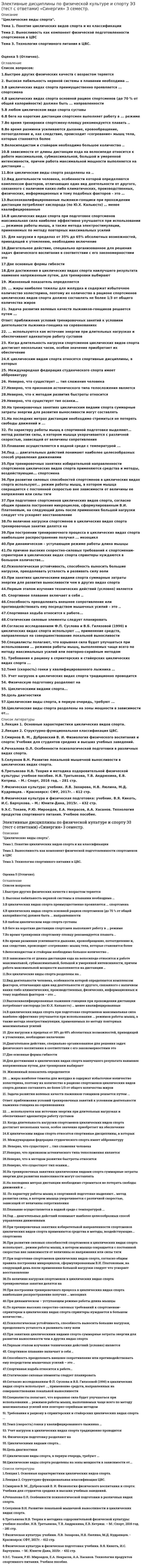      
          Описание
          Оценка 97 баллов (отлично). 
          Оглавление
          Вопросы на тему «ЦИКЛИЧЕСКИЕ ВИДЫ СПОРТА»:   1.Высокая лабильность нервной системы в плавании необходима …   2.В циклических видах спорта преимущественно проявляется ..спортсмена   3.В циклических видах спорта основной рацион спортсменов (до 70 % от общей калорийности) должен быть ..направленности   4.В любом циклическом виде спорта суставы   5.В беге на короткие дистанции спортсмен выполняет работу в ..режиме   6.Во время тренировки спортсмену-пловцу рекомендуется плавать   7.Велосипедистам и стайерам необходимо большое количество   8.В зависимости от длины дистанции езда на велосипеде относится к работе максимальной, субмаксимальной, большой и умеренной интенсивности, причем работа максимальной мощности выполняется на дистанции   9.Все циклические виды спорта разделены на   10.Высококвалифицированные лыжники-гонщики при прохождении дистанции потребляют кислорода (по Ю.Х. Кальюсто) … менее квалифицированные   11.В циклических видах спорта при подготовке спортсменов максимальная сила наиболее эффективно улучшается при использовании ... режимов работы мышц, а также метода электростимуляции, применяемых по методу повторных максимальных усилий   12.Для достижения в циклических видах спорта наилучшего результата наименее напряженным путем, для тренировки выбирают   13….жиры наиболее тяжелы для желудка и содержат избыточное количество холестерина, поэтому их количество в рационе спортсменов циклических видов спорта должно составлять не более 1/3 от общего количества жиров   14.Задача развития волевых качеств лыжников-гонщиков решается путем   15….используются как источник энергии при длительных нагрузках и обеспечивают адекватную работу суставов   16.Когда длительность нагрузки спортсменов циклических видов спорта достигает нескольких часов, особое значение приобретает их обеспечение …   17.К циклическим видам спорта относятся спортивные дисциплины, в которых   18.На тренировочных занятиях циклическим видами спорта суммарные затраты энергии для развития выносливости могут составлять   19.По характеру работы мышц в спортивной подготовке выделяют… метод развития силы, в котором мышца укорачивается с различной скоростью, зависящей от величины сопротивления   20.Плавание осуществляется в водной среде с температурой ...   21.При тренировочных занятиях избирательной направленности спортсменов циклических видов спорта применяются средства и методы, воздействующие... спортсмена   22.При развитии силовых способностей спортсменов в циклических видах спорта используют... режим работы мышц, в котором мышца сокращается с постоянной скоростью вне зависимости от величины ее напряжения или силы тяги   23.При подготовке спортсменов циклических видов спорта, согласно общим правила построения микроциклов, сформулированным В.И. Платоновым, на следующий день после применения большой нагрузки следует что ускоряет восстановление   24.По величине нагрузки спортсменов в циклических видах спорта тренировочные занятия делятся на    25.При построении тренировочного процесса в циклических видах спорта наибольшее распространение получил .. мезоцикл   26.По причине высоких скоростно-силовых требований к спортсменам-спринтерам в циклических видах спорта спринтеры нуждаются в большом количестве...   27.Психологическая устойчивость, способность выносить большие нагрузки, преодолевать усталость и развивать силу воли   28.При занятиях циклическими видами спорта суммарные затраты энергии для развития выносливости чем в других видах спорта   29.Спортивное плавание включает в себя   30.Согласно исследованиям Ф.П. Суслова и В.Б. Гилязовой [1990] в циклических видах спорта используют ..., применение средств, направленных на совершенствование локальной выносливости   31.Спортивная ходьба относится к работе...   32.Специалисты полагают, что взрывная сила будет улучшаться при использовании ... режимов работы мышц, выполняемых чаще всего по методу максимальных усилий или повторно-серийным методом   33.Требования к рациону в спринтерских и стайерских циклических видах спорта   34.Темп (скорость) гонки у квалифицированного лыжника …   35.Учет нагрузок в циклических видах спорта традиционно проводится   36.Циклическими видами спорта...   37.Циклические виды спорта разделены на зоны мощности в зависимости от...   38.Циклические виды спорта, в первую очередь, требуют 
          Список литературы
          1.Смирнов В. М., Дубровский В. И. Физиология физического воспитания и спорта: Учебник для студентов средних и высших учебных заведений.  2.Речкалова О.Л. Особенности психологической подготовки в различных видах спорта.  3.Селуянов В.Н. Развитие локальной мышечной выносливости в циклических видах спорта.  4.Э.С. Токаев, Р.Ю. Мироедов, Е.А. Некрасов, А.А. Хасанов. Технология продуктов спортивного питания. Учебное пособие.  5.Лекция 1. Основные характеристики циклических видов спорта.  6.Лекция 2. Структурно-функциональная классификация ЦВС.  7.Физическая культура: учебник / Л.В. Захарова, Н.В. Люлина, М.Д. Кудрявцев. - Красноярск: СФУ, 2017г. - 612 с.  8.Физическая культура и физическая подготовка: учебник / под ред. В.Я. Кикоть, И.С. Барчукова. – М.: Юнити-Дана, 2015г. - 432 с.  9.Третьякова Н.В. Теория и методика оздоровительной физической культуры: учебное пособие / Н.В. Третьякова, Т.В. Андрюхина, Е.В. Кетриш. – М.: Спорт, 2016г. - 281 с
            
            
            Элективные дисциплины по физической культуре и спорту Э3 (тест с ответами) «Синергия», 3 семестр.Элективные дисциплины по физической культуре и спорту Э3 «ЦИКЛИЧЕСКИЕ ВИДЫ СПОРТА». ТЕСТ. СИНЕРГИЯ.Элективные дисциплины по физической культуре и спорту (Э4)Элективные дисциплины по физической культуре и спорту Э4Элективные дисциплины по физической культуре и спорту (Э4). 2Элективные дисциплины по физической культуре и спорту Э4 «Синергия» (тест с ответами, 4 семестр)Элективные дисциплины по физической культуре и спорту Э4 (тест с ответами), 4 семестр, «Синергия».Элективные дисциплины по физической культуре и спорту Э2 (тест с ответами) «Синергия» 2 семестр.Элективные дисциплины по физической культуре и спорту Э2 (тест с ответами) СИНЕРГИЯ (2 семестр).Элективные дисциплины по физической культуре и спорту Э2 (тест с ответами) «Синергия» 2 семестр.. 2Элективные дисциплины по физической культуре и спорту Э3 «Синергия» (тест с ответами, 3 семестр)Элективные дисциплины по физической культуре и спорту Э3 «Синергия» (тест с ответами, 3 семестр).Элективные дисциплины по физической культуре и спорту Э3 (тест с ответами ) «Синергия» 3 семестр.Элективные дисциплины по физической культуре и спорту Э3 (тест с ответами «Синергия» 3 семестр).