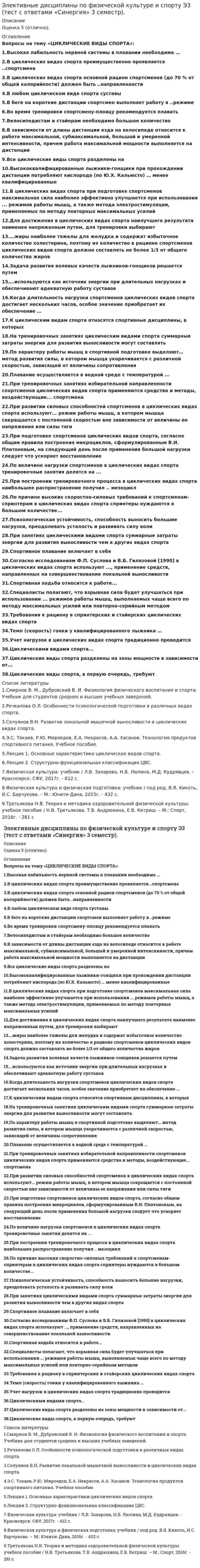      
          Описание
          Циклические виды спорта.Тема 1. Понятие циклических видов спорта и их классификацииТема 2. Выносливость как компонент физической подготовленности спортсменов в ЦВСТема 3. Технология спортивного питания в ЦВС.﻿Оценка 5 (Отлично). 
          Оглавление
          Список вопросов:1.Быстрее других физических качеств с возрастом теряется2. Высокая лабильность нервной системы в плавании необходима …3.В циклических видах спорта преимущественно проявляется ... спортсмена4.В циклических видах спорта основной рацион спортсменов (до 70 % от общей калорийности) должен быть ... направленности5.В любом циклическом виде спорта суставы6.В беге на короткие дистанции спортсмен выполняет работу в ... режиме7.Во время тренировки спортсмену-пловцу рекомендуется плавать ..8.Во время разминки усиливаются дыхание, кровообращение, потоотделение и, как следствие, происходит «согревание» мышц тела, которые становятся более9.Велосипедистам и стайерам необходимо большое количество ..10.В зависимости от длины дистанции езда на велосипеде относится к работе максимальной, субмаксимальной, большой и умеренной интенсивности, причем работа максимальной мощности выполняется на дистанции ..11.Все циклические виды спорта разделены на ..12.Вид деятельности человека, особенности которой определяются комплексом факторов, отличающих один вид деятельности от другого, связанного с наличием каких-либо климатических, производственных, физических, информационных и тому подобных факторов – это …13.Высококвалифицированные лыжники-гонщики при прохождении дистанции потребляют кислорода (по Ю.Х. Кальюсто) … менее квалифицированные14.В циклических видах спорта при подготовке спортсменов максимальная сила наиболее эффективно улучшается при использовании ... режимов работы мышц, а также метода электростимуляции, применяемых по методу повторных максимальных усилий15. Для нагрузки в пределах от 35% до 65% абсолютных возможностей, приводящей к утомлению, необходимо включение16.Двигательное действие, специально организованное для решения задач физического воспитания в соответствии с его закономерностями это17.Две основные формы гибкости18.Для достижения в циклических видах спорта наилучшего результата наименее напряженным путем, для тренировки выбирают19. Жизненный показатель определяется20. ... жиры наиболее тяжелы для желудка и содержат избыточное количество холестерина, поэтому их количество в рационе спортсменов циклических видов спорта должно составлять не более 1/3 от общего количества жиров21. Задача развития волевых качеств лыжников-гонщиков решается путем ...Ответ: приближения условий тренировочных занятий к условиям деятельности лыжника-гонщика на соревнованиях22. ... используются как источник энергии при длительных нагрузках и обеспечивают адекватную работу суставов23. Когда длительность нагрузки спортсменов циклических видов спорта достигает нескольких часов, особое значение приобретает их обеспечение 24.К циклическим видам спорта относятся спортивные дисциплины, в которых25. Международная федерация студенческого спорта имеет аббревиатуру26. Неверно, что существует … тип сложения человека27.Неверно, что признаком астенического типа телосложения является28.Неверно, что к методам развития быстроты относится29.Неверно, что существует тип осанки…30.На тренировочных занятиях циклическим видами спорта суммарные затраты энергии для развития выносливости могут составлять31.На последних метрах дистанции необходимо стремиться не потерять свободы движений и ...32. По характеру работы мышц в спортивной подготовке выделяют… метод развития силы, в котором мышца укорачивается с различной скоростью, зависящей от величины сопротивления33.Плавание осуществляется в водной среде с температурой ...34.Под … двигательных действий понимают наиболее целесообразных способ управления движениями35.При тренировочных занятиях избирательной направленности спортсменов циклических видов спорта применяются средства и методы, воздействующие... спортсмена36.При развитии силовых способностей спортсменов в циклических видах спорта используют... режим работы мышц, в котором мышца сокращается с постоянной скоростью вне зависимости от величины ее напряжения или силы тяги37.При подготовке спортсменов циклических видов спорта, согласно общим правила построения микроциклов, сформулированным В.И. Платоновым, на следующий день после применения большой нагрузки следует что ускоряет восстановление38.По величине нагрузки спортсменов в циклических видах спорта тренировочные занятия делятся на39.При построении тренировочного процесса в циклических видах спорта наибольшее распространение получил ... мезоцикл40.При динамическом – уступающем режиме работы длина мышцы41.По причине высоких скоростно-силовых требований к спортсменам-спринтерам в циклических видах спорта спринтеры нуждаются в большом количестве...42.Психологическая устойчивость, способность выносить большие нагрузки, преодолевать усталость и развивать силу воли43.При занятиях циклическими видами спорта суммарные затраты энергии для развития выносливости чем в других видах спорта44.Первым этапом изучения технических действий (условно) является45. Спортивное плавание включает в себя ..46.Способность преодолевать внешнее сопротивление или противодействовать ему посредством мышечных усилий – это ..47.Спортивная ходьба относится к работе...48.Статические силовые элементы следует планировать49.Согласно исследованиям Ф.П. Суслова и В.Б. Гилязовой (1990) в циклических видах спорта используют ..., применение средств, направленных на совершенствование локальной выносливости50.Специалисты полагают, что взрывная сила будет улучшаться при использовании ... режимов работы мышц, выполняемых чаще всего по методу максимальных усилий или повторно-серийным методом51. Требования к рациону в спринтерских и стайерских циклических видах спорта ...52.Темп (скорость) гонки у квалифицированного лыжника …53. Учет нагрузок в циклических видах спорта традиционно проводится54. Физическую подготовку разделяют на55. Циклическими видами спорта...56.Цель диагностики57.Циклические виды спорта, в первую очередь, требуют ...58.Циклические виды спорта разделены на зоны мощности в зависимости от... 
          Список литературы
          1.Лекция 1. Основные характеристики циклических видов спорта.2.Лекция 2. Структурно-функциональная классификация ЦВС.3.Смирнов В. М., Дубровский В. И. Физиология физического воспитания и спорта: Учебник для студентов средних и высших учебных заведений.4.Речкалова О.Л. Особенности психологической подготовки в различных видах спорта.5.Селуянов В.Н. Развитие локальной мышечной выносливости в циклических видах спорта.6.Третьякова Н.В. Теория и методика оздоровительной физической культуры: учебное пособие. Н.В. Третьякова, Т.В. Андрюхина, Е.В. Кетриш. – М.: Спорт, 2016 год. - 281 стр.7.Физическая культура: учебник. Л.В. Захарова, Н.В. Люлина, М.Д. Кудрявцев. - Красноярск: СФУ, 2017г. - 612 стр.8.Физическая культура и физическая подготовка: учебник. В.Я. Кикоть, И.С. Барчукова. – М.: Юнити-Дана, 2015г. - 432 стр.9.Э.С. Токаев, Р.Ю. Мироедов, Е.А. Некрасов, А.А. Хасанов. Технология продуктов спортивного питания. Учебное пособие.
            
            
            Элективные дисциплины по физической культуре и спорту Э3 (тест с ответами) «Синергия» 3 семестр.Элективные дисциплины по физической культуре и спорту Э3 (тест с ответами) «Синергия», 3 семестр.Элективные дисциплины по физической культуре и спорту Э3 «ЦИКЛИЧЕСКИЕ ВИДЫ СПОРТА». ТЕСТ. СИНЕРГИЯ.Элективные дисциплины по физической культуре и спорту (Э4)Элективные дисциплины по физической культуре и спорту Э4Элективные дисциплины по физической культуре и спорту (Э4). 2Элективные дисциплины по физической культуре и спорту Э4 «Синергия» (тест с ответами, 4 семестр)Элективные дисциплины по физической культуре и спорту Э2 (тест с ответами «Синергия» 2 семестр).Элективные дисциплины по физической культуре и спорту Э2 (тест с ответами) «Синергия» 2 семестр.Элективные дисциплины по физической культуре и спорту Э2 (тест с ответами) СИНЕРГИЯ (2 семестр).Элективные дисциплины по физической культуре и спорту Э2 (тест с ответами) «Синергия» 2 семестр.. 2Элективные дисциплины по физической культуре и спорту Э3 «Синергия» (тест с ответами, 3 семестр)Элективные дисциплины по физической культуре и спорту Э3 «Синергия» (тест с ответами, 3 семестр).Элективные дисциплины по физической культуре и спорту Э3 (тест с ответами ) «Синергия» 3 семестр.