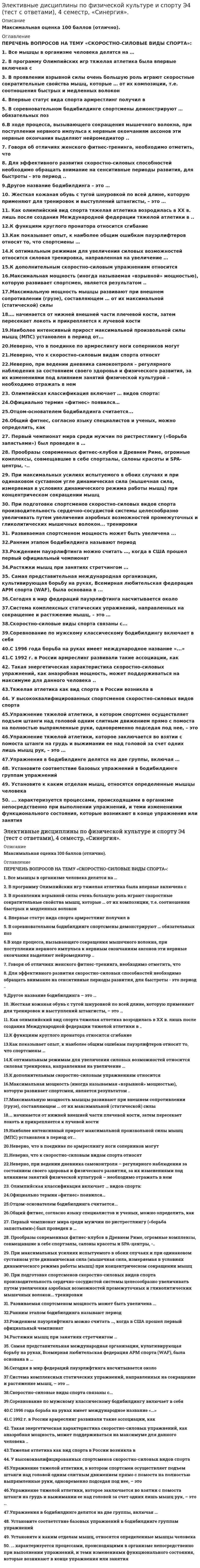     
          Описание
          Скоростно-силовые виды спортаТема 1. Скоростно-силовые виды спорта – физиологические особенности подготовкиТема 2. АрмрестлингТема 3. БодибилдингТема 4. Тяжелая атлетика. Пауэрлифтинг (силовое троеборье)Тема 5. Фитнес как вид спорта. Виды фитнесаТема 6. Развитие скоростно-силовых способностей Оценка 5 (Отлично). 
          Оглавление
          Список вопросов:1. Все мышцы в организме человекаделятся на …2. В программу Олимпийских игр тяжелаяатлетика была впервые включена с3. В проявлении взрывной силы оченьбольшую роль играют скоростные сократительные свойства мышц, которые … от ихкомпозиции, т.е. соотношения быстрых и медленных волокон4. Впервые статус вида спортаармрестлинг получил в5. В соревновательном бодибилдингеспортсмены демонстрируют … обязательных поз6.В ходе процесса, вызывающегосокращения мышечного волокна, при поступлении нервного импульса к нервнымокончаниям аксонов эти нервные окончания выделяют нейромедиатор ..7. Говоря об отличиях женского фитнес-тренинга,необходимо отметить, что8. Для эффективного развитияскоростно-силовых способностей необходимо обращать внимание на сенситивныепериоды развития, для быстроты - это период ..9.Другое название бодибилдинга – это …10. Жесткая кожаная обувь с тугойшнуровкой по всей длине, которую применяют для тренировок и выступленийштангисты, – это …11. Как олимпийский вид спорта тяжелаяатлетика возродилась в XX в. лишь после создания Международной федерациитяжелой атлетики в ..12.К функциям круглого пронатораотносится сгибание13.Как показывает опыт, к наиболее общимошибкам пауэрлифтеров относят то, что спортсмены …14.К оптимальным режимам для увеличениясиловых возможностей относится силовая тренировка, направленная на увеличение …15.К дополнительным скоростно-силовымупражнениям относится16.Максимальная мощность (иногданазываемая «взрывной» мощностью), которую развивает спортсмен, являетсярезультатом ..17.Максимальную мощность мышцы развиваютпри внешнем сопротивлении (грузе), составляющем … от их максимальной(статической) силы18.… начинается от нижней внешней частиплечевой кости, затем пересекает локоть и прикрепляется к лучевой кости19.Наиболее интенсивный приростмаксимальной произвольной силы мышц (МПС) установлен в период от...20.Неверно, что в поединке поармреслингу ноги соперников могут21.Неверно, что к скоростно-силовымвидам спорта относят22.Неверно, при ведении дневникасамоконтроля – регулярного наблюдения за состоянием своего здоровья ифизического развития, за их изменениями под влиянием занятий физическойкультурой – необходимо отражать в нем23. Олимпийская классификация включает …видов спорта:24.Официально термин «фитнес» появился…25.Отцом-основателем бодибилдингасчитается...26.Общий фитнес, согласно языкуспециалистов и ученых, можно определить, как27. Первый чемпионат мира среди мужчинпо ристрестлингу («борьба запястьями») был проведен в …28. Прообразы современных фитнес-клубовв Древнем Риме, огромные комплексы, совмещавшие в себе спортзалы, салоныкрасоты и SPA-центры, -..29. При максимальных усилиях испытуемогов обоих случаях и при одинаковом суставном угле динамическая сила (мышечная сила,измеряемая в условиях динамического режима работы мышц) при концентрическомсокращении мышц30. При подготовке спортсменовскоростно-силовых видов спорта производительность сердечно-сосудистой системыцелесообразно увеличивать путем увеличения аэробных возможностей промежуточныхи гликолитических мышечных волокон... тренировки31. Развиваемая спортсменом мощностьможет быть увеличена ...32.Ранним этапом бодибилдинга называютпериод33.Рождением пауэрлифтинга можно считать…, когда в США прошел первый официальный чемпионат34.Растяжки мышц при занятияхстретчингом …35. Самая представительная международнаяорганизация, культивирующая борьбу на руках, Всемирная любительская федерацияАРМ спорта (WАF), была основана в ...36.Сегодня в мир федераций пауэрлифтинганасчитывается около37.Система комплексных статическихупражнений, направленных на сокращение и растяжение мышц, – это …38.Скоростно-силовые виды спорта связаныс...39.Соревнование по мужскомуклассическому бодибилдингу включает в себя40.С 1996 года борьба на руках имеетмеждународное название «...»41.С 1992 г. в России армреслингразвивали такие ассоциации, как42. Такая энергетическая характеристикаскоростно-силовых упражнений, как анаэробная мощность, может поддерживаться намаксимуме для данного человека ..43.Тяжелая атлетика как вид спорта вРоссии возникла в44. У высококвалифицированныхспортсменов скоростно-силовых видов спорта45.Упражнение тяжелой атлетики, вкотором спортсмен осуществляет подъем штанги над головой одним слитнымдвижением прямо с помоста на полностью выпрямленные руки, одновременно подседаяпод нее, – это46.Упражнение тяжелой атлетики, котороезаключается во взятии с помоста штанги на грудь и выжимании ее над головой засчет одних лишь мышц рук, – это …47.Упражнения в бодибилдинге делятся надве группы, включая …48. Установите соответствие базовыхупражнений в бодибилдинге группам упражнений49. Установите к каким отделам мышц,относятся определенные мышцы человека50. ... характеризуется процессами,происходящими в организме непосредственно при выполнении упражнений, и темиизменениями функционального состояния, которые возникают в конце упражнения илизанятия  
          Список литературы
          1.Лекция 1. Классификация видов спорта. Скоростно-силовые виды спорта – физиологические особенности подготовки.2.Лекция 2. Фитнес как вид спорта. Виды фитнеса.3.Лекция 3. Развитие скоростно-силовых способностей4.Скоробогатов А.В., Перфильев М.В. Армспорт: Учеб.-метод. пособие / УдГУ. Ижевск, 2008.– 74 стр.5.Глядя С.А., Старов М.А., Батыгин Ю. В. Стань сильным! – Учебно-методич. пособие по основам пауэрлифтинга, книга 1.6.Силовые виды спорта: Составители: А.С. Лосев, А.А. Малышев: Учебно-методическое пособие. – Арзамас: Арзамасский филиал ННГУ, 2014. – 97стр.7.Фитнес: учеб. пособие / О.В. Сапожникова; М-во образования и науки РФ, Урал. федер. ун-т. – Екатеринбург: Изд-во Урал. ун-та, 2015. – 144 стр.8.Физическая культура: учебник / Л.В. Захарова, Н.В. Люлина, М.Д. Кудрявцев. - Красноярск: СФУ, 2017. - 612 стр. 9.Физическая культура и физическая подготовка: учебник / под ред. В.Я. Кикоть, И.С. Барчукова. – М.: Юнити-Дана, 2015. - 432 стр. 10.Третьякова Н.В. Теория и методика оздоровительной физической культуры: учебное пособие / Н.В. Третьякова, Т.В. Андрюхина, Е.В. Кетриш. – М.: Спорт, 2016. - 281 стр.
            
            
            Элективные дисциплины по физической культуре и спорту Э4 (тест с ответами) «Синергия» 4 семестр. Элективные дисциплины по физической культуре и спорту Э5 5 семестр Синергия Тест с ответами 2022 годЭлективные дисциплины по физической культуре и спорту Э5 Ответы тест СинергияЭлективные дисциплины по физической культуре и спорту Э5 «Синергия» (тест с ответами, 5 семестр).Элективные дисциплины по физической культуре и спорту (Э5) тест с ответами на отлично 2021 2022Элективные дисциплины по физической культуре и спорту Э5 (тест с ответами «Синергия»). 5 семестр.Элективные дисциплины по физической культуре и спорту Э5 (тест с ответами) «Синергия» 5 семестр.Элективные дисциплины по физической культуре и спорту Э3 (тест с ответами) «Синергия» 3 семестр.Элективные дисциплины по физической культуре и спорту Э3 (тест с ответами) «Синергия», 3 семестр.Элективные дисциплины по физической культуре и спорту Э3 «ЦИКЛИЧЕСКИЕ ВИДЫ СПОРТА». ТЕСТ. СИНЕРГИЯ.Элективные дисциплины по физической культуре и спорту (Э4)Элективные дисциплины по физической культуре и спорту Э4Элективные дисциплины по физической культуре и спорту (Э4). 2Элективные дисциплины по физической культуре и спорту Э4 «Синергия» (тест с ответами, 4 семестр)