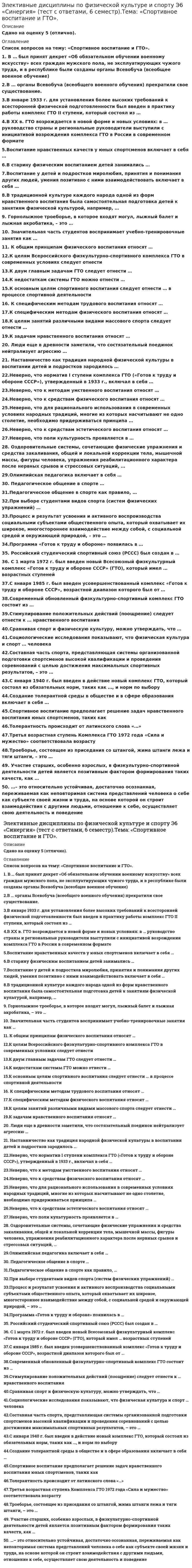     
          Описание
          Максимальная оценка 100 баллов, результат при сдаче зачета 97 баллов (специально была допущена одна ошибка, в файле готовой работы этой ошибки нет). Правильные ответы выделены красным. 50 известных вопросов по алфавиту, повторяющихся нет! 
          Оглавление
          1. … – это относительно устойчивая, достаточно осознанная, переживаемая как неповторимая система представлений человека о себе как субъекте своей жизни и труда, на основе которой он строит взаимодействия с другими людьми, отношение к себе, осуществляет свою деятельность и поведениеТип ответа: Одиночный выборХарактерСпособности«Я-концепция» 2. В … был принят декрет «Об обязательном обучении военному искусству» всех граждан мужского пола, не эксплуатирующих чужого труда, и в республике были созданы органы Всевобуча (всеобщее военное обучение)Тип ответа: Одиночный выбор1917 г.1918 г.1923 г 3. В … органы Всевобуча (всеобщего военного обучения) прекратили свое существованиесуществованиеТип ответа: Одиночный выбор1923 г.1927 г.1941 г.1945 г. 4. В старину физическим воспитанием детей занимались …Тип ответа: Множественный выборвожди племениих родителиопытные воины 5. В традиционной культуре каждого народа одной из форм нравственного воспитания была самостоятельная подготовка детей к занятиям физической культурой, например, …Тип ответа: Множественный выборизготовление спортивного инвентаряразработка ими комплекса упражнений для тренировокизготовление соответствующей одеждыустройство площадки для игрподготовка животного к предстоящим состязаниям 6. В январе 1933 г. для установления более высоких требований к всесторонней физической подготовленности был введен в практику работы комплекс ГТО II ступени, который состоял из …Тип ответа: Одиночный выбор42 норм и 5 требований22 норм и 3 требований14 норм и 2 требований 7. В XX в. ГТО возрождается в новой форме и новых условиях: в … руководство страны и региональные руководители выступили с инициативой возрождения комплекса ГТО в России в современном форматеТип ответа: Одиночный выбор2015 г.2010 г.2013 г. 8. Воспитание нравственных качеств у юных спортсменов включает в себя …Тип ответа: Одиночный выбортолько формирование нравственных убежденийтолько формирование нравственных убеждений и знаний о нравственностиформирование знаний о нравственности, нравственных убеждений, а такжесистематическую тренировку нравственного поведения 9. Воспитание у детей и подростков миролюбия, принятия и понимания других людей, умения позитивно с ними взаимодействовать включает в себя …Тип ответа: Множественный выборпрофилактику терроризма, экстремизма и агрессии в обществеформирование негативного отношения к насилию и агрессии в любой формеформирование уважения к себе и другим людям, к их культурегуманизацию и демократизацию существующих взаимоотношений взрослых и детей, системы обучения и воспитанияреформирование системы подготовки будущих педагогов к воспитанию толерантности у детей и подростков 10.  Горнолыжное троеборье, в которое входят могул, лыжный балет и лыжная акробатика, – это …Тип ответа: Одиночный выбортриатлонакватлонкёрлингфристайлснежный сёрфер 11.  Значительная часть студентов воспринимает учебно-тренировочные занятия как …Тип ответа: Одиночный выборактивный отдых, разрядку от однообразного аудиторного трудатяжелую дополнительную нагрузкуфактор, отвлекающий от занятий по профильным дисциплинам 12.  К двум главным задачам ГТО следует отнести …Тип ответа: Множественный выборповышение общего уровня здоровья населениясоздание группы людей, всегда готовых к обороне государстваразвитие соревновательного духа у подрастающего поколения 13.  К задачам нравственного воспитания относят …Тип ответа: Множественный выборформирование нравственного сознанияформирование нравственных чувствформирование нравственных качествстимулирование положительных действийвоспитание волевых черт и качествсодержание и организацию учебно-тренировочных занятий 14.  К недостаткам системы ГТО можно отнести …Тип ответа: Множественный выборее излишне жесткую нормированностьсочетание жестких нормативов из профессионального спорта и отсутствие полноценной спортивной платформы, как в любительском спорте ее прикладной характерто, что нормы ГТО в течение своей истории изменялись, дополнялись и сокращались, в зависимости от ситуаций в мире, обществе, даже от погоды 15.  К общим принципам физического воспитания относят …Тип ответа: Одиночный выборсоздание благоприятных условий и возможностей для достижения цели и решения задач физического воспитаниясознательность и активность, наглядность, доступность, систематичность идинамичностьобозначение общей направленности процесса физического воспитанияопределение основных путей, ведущих к достижению положительных результатов физического воспитания 16.  К основным целям спортивного воспитания следует отнести … в процессе спортивной деятельностиТип ответа: Множественный выборукрепление физического здоровья ребенка, подростка, молодого человекаформирование спортивной культурыформирование нравственных основ личности ребенка, подростка, молодого человека 17.  К специфическим методам трудового воспитания относят …Тип ответа: Множественный выборпрактическое приучение к трудуформирование сознательного отношения к трудуучебный трудоценку результатов трудапример образцового трудвоспитание трудолюбия 18.  К специфическим методам физического воспитания относят …Тип ответа: Множественный выборметоды строго регламентированного упражненияигровой методсоревновательный методсловесные методыметоды наглядного воздействия 19.  К целям Всероссийского физкультурно-спортивного комплекса ГТО в современных условиях следует отнести …Тип ответа: Одиночный выборповышение эффективности использования возможностей физической культуры и спорта в укреплении здоровья, гармоничном и всестороннем развитии личностиувеличение числа граждан, систематически занимающихся физической культурой и спортомформирование у населения осознанных потребностей в систематических занятиях физической культурой и спортом 20.  К целям занятий различными видами массового спорта следует отнести …Тип ответа: Множественный выборукрепление здоровьяулучшение физического развитияактивный отдыхпреодоление кажущихся «пределов» человеческих возможностей 21.  Люди еще в древности заметили, что состязательный поединок нейтрализует агрессию …Тип ответа: Одиночный выборне только участников, но и зрителейучастников поединка, при этом усиливая агрессию зрителейзрителей, при этом усиливая агрессию участников поединка 22.  Наставничество как традиция народной физической культуры в воспитании детей и подростков зародилось …Тип ответа: Одиночный выбореще в каменном векев Средние векав эпоху Возрождения 23.  Неверно, что для рационального использования в современных условиях народных традиций, многие из которых насчитывают не одно столетие, необходимо придерживаться принципа …Тип ответа: Одиночный выборсоответствия народных традиций современной отечественной педагогической парадигмесоответствия народных традиций менталитету людей XXI в.формального перенесения народных традиций в нашу действительность 24.  Неверно, что к методам умственного воспитания относят …Тип ответа: Одиночный выборопрос по преподаваемому материалуразвитие умственных способностейнаблюдение и сравнениеанализ и обобщение изучаемого материалакритическую оценку и анализ двигательных действий 25.  Неверно, что к средствам физического воспитания относят …Тип ответа: Одиночный выборфизические упражненияестественные силы природыспортивный инвентарьгигиенические факторы 26.  Неверно, что к средствам эстетического воспитания относят …Тип ответа: Одиночный выборспортивные праздники и выступленияприродные и гигиенические условияобстановку занятий;эмоционально-выразительное объяснение физических упражнений 27.  Неверно, что норматив I ступени комплекса ГТО («Готов к труду и обороне СССР»), утвержденный в 1933 г., включал в себя …Тип ответа: Одиночный выборплавание, греблю, прыжки и метанияподтягивание на перекладине (для мужчин) и лазанье по канату (для женщин), езду на велосипедебег, лыжный переходпередвижение в противогазе, перенос патронного ящикапрыжки на лыжах с трамплина (для мужчин), фехтование, прыжки в воду и преодоление военного городкаоказание первой помощи, выполнение санминимумазнание основ самоконтроля, знание основ физкультурного движения в СССРударничество на производстве 28.  Неверно, что поликультурность проявляется в …Тип ответа: Одиночный выборуважительном отношении к ценностям иных культурпроявлении националистических чувствутверждении взаимопонимания между народамиформировании готовности к сотрудничеству с людьми любой национальности и цвета кожи 29.  Оздоровительные системы, сочетающие физические упражнения и средства закаливания, общей и локальной коррекции тела, мышечной массы, фигуры человека, упражнения реабилитационного характера после нервных срывов и стрессовых ситуаций, …Тип ответа: Одиночный выборвсегда были очень популярны у студентов и педагогов вузовначинают входить в моду и культивироватьсясегодня непопулярны и часто воспринимаются студентами и педагогами вузов негативно 30.  Олимпийская педагогика включает в себя …Тип ответа: Одиночный выбортолько формирование не только знаний, умений, навыковтолько идеалы и ценности олимпизмаформирование не только знаний, умений, навыков, но и реальной ориентации на идеалы и ценности олимпизма, проявляющиеся в поведении, образе и стиле жизни человека 31.  Педагогическое общение в спорте …Тип ответа: Одиночный выборосуществляется в только в ходе проведения специальных мероприятийимеет строго регламентированный характерпронизывает всю систему контактов тренера с подопечными 32.  Педагогическое общение в спорте как правило, …Тип ответа: Одиночный выборосновывается на невербальных способах обмена информациейосновывается на вербальном обмене, где тренер и воспитанники должны иметь равное право высказыватьсяявляется вербальным, причем право высказаться закреплено только за тренером 33.  При выборе студентами видов спорта (систем физических упражнений) …Тип ответа: Одиночный выборбольшинство, как правило, руководствуется четким осознанием того, какой вид спорта им лучше подходит, и почемуу многих студентов не наблюдается четкой, осознанной и обоснованной мотивации и часто имеет место элемент случайностиобычно решающую роль играет опыт занятий спортом в детстве 34.  Программа «Готов к труду и обороне» появилась в …Тип ответа: Одиночный выбор1920-е гг.1930-е гг.1940-е гг.1950-е гг. 35.  Процесс и результат усвоения и активного воспроизводства социальными субъектами общественного опыта, который охватывает их широкое, многостороннее взаимодействие между собой, с социальной средой и окружающей природой, – это …Тип ответа: Одиночный выборвоспитание в широком смыслевоспитание в узком смыслевоспитательный процесс 36.  Российский студенческий спортивный союз (РССС) был создан в …Тип ответа: Одиночный выбор1993 г.1997 г.2003 г. 37.  С 1 марта 1972 г. был введен новый Всесоюзный физкультурный комплекс «Готов к труду и обороне СССР» (ГТО), который имел … возрастных ступенейТип ответа: Одиночный выбор576 38.  С января1940 г. был введен в действие новый комплекс ГТО, который состоял из обязательных норм, таких как …, и норм по выборуТип ответа: Множественный выборгимнастика и полоса препятствийплавание и беглыжный спорт и стрельбазнание топографиизнание основ гигиены, физической культуры и спортаоказание санитарной помощиизучение материальной части винтовки 39.  С января1985 г. был введен усовершенствованный комплекс «Готов к труду и обороне СССР», возрастной диапазон которого был от …Тип ответа: Одиночный выбор16 до 45 лет6 до 60 лет8 до 40 лет 40.  Современный обновленный физкультурно-спортивный комплекс ГТО состоит из …Тип ответа: Одиночный выбор5 ступеней7 ступеней10 ступеней11 ступеней 41.  Создание толерантной среды в обществе и в сфере образования включает в себя …Тип ответа: Множественный выборреформирование системы подготовки будущих педагогов к воспитанию толерантности у детей и подростковразвитие способности к межнациональному и межрелигиозному взаимодействиюразвитие способности к толерантному общению, к конструктивному взаимодействию с представителями социума независимо от их расовой и национальной принадлежности и мировоззренияформирование умения определять границы толерантностипрофилактика терроризма, экстремизма и агрессии в обществе 42.  Составная часть спорта, представляющая системы организованной подготовки спортсменов высокой квалификации и проведения соревнований с целью достижения максимальных спортивных результатов, – это …Тип ответа: Одиночный выборспорт высших достижениймассовый спортолимпийские виды спортапрофессиональный спорт 43.  Социологические исследования показывают, что физическая культура и спорт … человекаТип ответа: Одиночный выборсамым благоприятным образом сказываются на творческой деятельностине оказывают существенного влияния на творческую деятельностьнаправлены на развитие физического здоровья и требуют полной самоотдачи, поэтому скорее тормозят раскрытие творческого потенциала 44.  Спортивное воспитание предполагает решение задач нравственного воспитания юных спортсменов, таких как …Тип ответа: Множественный выборвоспитание моральных навыков поведения на тренировочных занятиях, соревнованиях, в обыденной жизниформирование стремления к победе любой ценойформирование адекватных представлений о должном, о добре и зле, о хорошем и плохомразвитие сочувствия к переживаниям других людейвыработка правильных взаимоотношений с товарищами, соперниками, тренерами 45.  Сравнивая спорт и физическую культуру, можно утверждать, что …Тип ответа: Одиночный выборсущественных отличий между ними нетв отличие от физической культуры, в спорте имеется обязательная соревновательная составляющаяспортсмены и физкультурники используют в своих занятиях и тренировках разные физические упражнения 46.  Стимулирование положительных действий (поощрение) следует отнести к … нравственного воспитанияТип ответа: Одиночный выборметодамсредствамцелямзадачам 47.  Толерантность происходит от латинского слова «…»Тип ответа: Одиночный выборуважениетерпениепониманиемиролюбие 48.  Третья возрастная ступень Комплекса ГТО 1972 года «Сила и мужество» соответствовала возрасту …Тип ответа: Одиночный выбор10–11 лет и 12–13 лет14–15 лет16–18 лет9 – 28 и 29 – 39 лет для мужчин, 9–28 и 29–34 лет для женщин 49.  Троеборье, состоящее из приседания со штангой, жима штанги лежа и тяги штанги, – это …Тип ответа: Одиночный выборакватлонтриатлонвиндсёрфингкёрлингпауэрлифтинг 50.  Участие старших, особенно взрослых, в физкультурно-спортивной деятельности детей является позитивным фактором формирования таких качеств, как …Тип ответа: Множественный выбориндивидуализмуважительное отношение к товарищамчувство справедливостиумение дать выход эмоциям в напряженных ситуациях и др.    
          Список литературы
          1. … – это относительно устойчивая, достаточно осознанная, переживаемая как неповторимая система представлений человека о себе как субъекте своей жизни и труда, на основе которой он строит взаимодействия с другими людьми, отношение к себе, осуществляет свою деятельность и поведениеТип ответа: Одиночный выборХарактерСпособности«Я-концепция» 2. В … был принят декрет «Об обязательном обучении военному искусству» всех граждан мужского пола, не эксплуатирующих чужого труда, и в республике были созданы органы Всевобуча (всеобщее военное обучение)Тип ответа: Одиночный выбор1917 г.1918 г.1923 г 3. В … органы Всевобуча (всеобщего военного обучения) прекратили свое существованиесуществованиеТип ответа: Одиночный выбор1923 г.1927 г.1941 г.1945 г. 4. В старину физическим воспитанием детей занимались …Тип ответа: Множественный выборвожди племениих родителиопытные воины 5. В традиционной культуре каждого народа одной из форм нравственного воспитания была самостоятельная подготовка детей к занятиям физической культурой, например, …Тип ответа: Множественный выборизготовление спортивного инвентаряразработка ими комплекса упражнений для тренировокизготовление соответствующей одеждыустройство площадки для игрподготовка животного к предстоящим состязаниям 6. В январе 1933 г. для установления более высоких требований к всесторонней физической подготовленности был введен в практику работы комплекс ГТО II ступени, который состоял из …Тип ответа: Одиночный выбор42 норм и 5 требований22 норм и 3 требований14 норм и 2 требований 7. В XX в. ГТО возрождается в новой форме и новых условиях: в … руководство страны и региональные руководители выступили с инициативой возрождения комплекса ГТО в России в современном форматеТип ответа: Одиночный выбор2015 г.2010 г.2013 г. 8. Воспитание нравственных качеств у юных спортсменов включает в себя …Тип ответа: Одиночный выбортолько формирование нравственных убежденийтолько формирование нравственных убеждений и знаний о нравственностиформирование знаний о нравственности, нравственных убеждений, а такжесистематическую тренировку нравственного поведения 9. Воспитание у детей и подростков миролюбия, принятия и понимания других людей, умения позитивно с ними взаимодействовать включает в себя …Тип ответа: Множественный выборпрофилактику терроризма, экстремизма и агрессии в обществеформирование негативного отношения к насилию и агрессии в любой формеформирование уважения к себе и другим людям, к их культурегуманизацию и демократизацию существующих взаимоотношений взрослых и детей, системы обучения и воспитанияреформирование системы подготовки будущих педагогов к воспитанию толерантности у детей и подростков 10.  Горнолыжное троеборье, в которое входят могул, лыжный балет и лыжная акробатика, – это …Тип ответа: Одиночный выбортриатлонакватлонкёрлингфристайлснежный сёрфер 11.  Значительная часть студентов воспринимает учебно-тренировочные занятия как …Тип ответа: Одиночный выборактивный отдых, разрядку от однообразного аудиторного трудатяжелую дополнительную нагрузкуфактор, отвлекающий от занятий по профильным дисциплинам 12.  К двум главным задачам ГТО следует отнести …Тип ответа: Множественный выборповышение общего уровня здоровья населениясоздание группы людей, всегда готовых к обороне государстваразвитие соревновательного духа у подрастающего поколения 13.  К задачам нравственного воспитания относят …Тип ответа: Множественный выборформирование нравственного сознанияформирование нравственных чувствформирование нравственных качествстимулирование положительных действийвоспитание волевых черт и качествсодержание и организацию учебно-тренировочных занятий 14.  К недостаткам системы ГТО можно отнести …Тип ответа: Множественный выборее излишне жесткую нормированностьсочетание жестких нормативов из профессионального спорта и отсутствие полноценной спортивной платформы, как в любительском спорте ее прикладной характерто, что нормы ГТО в течение своей истории изменялись, дополнялись и сокращались, в зависимости от ситуаций в мире, обществе, даже от погоды 15.  К общим принципам физического воспитания относят …Тип ответа: Одиночный выборсоздание благоприятных условий и возможностей для достижения цели и решения задач физического воспитаниясознательность и активность, наглядность, доступность, систематичность идинамичностьобозначение общей направленности процесса физического воспитанияопределение основных путей, ведущих к достижению положительных результатов физического воспитания 16.  К основным целям спортивного воспитания следует отнести … в процессе спортивной деятельностиТип ответа: Множественный выборукрепление физического здоровья ребенка, подростка, молодого человекаформирование спортивной культурыформирование нравственных основ личности ребенка, подростка, молодого человека 17.  К специфическим методам трудового воспитания относят …Тип ответа: Множественный выборпрактическое приучение к трудуформирование сознательного отношения к трудуучебный трудоценку результатов трудапример образцового трудвоспитание трудолюбия 18.  К специфическим методам физического воспитания относят …Тип ответа: Множественный выборметоды строго регламентированного упражненияигровой методсоревновательный методсловесные методыметоды наглядного воздействия 19.  К целям Всероссийского физкультурно-спортивного комплекса ГТО в современных условиях следует отнести …Тип ответа: Одиночный выборповышение эффективности использования возможностей физической культуры и спорта в укреплении здоровья, гармоничном и всестороннем развитии личностиувеличение числа граждан, систематически занимающихся физической культурой и спортомформирование у населения осознанных потребностей в систематических занятиях физической культурой и спортом 20.  К целям занятий различными видами массового спорта следует отнести …Тип ответа: Множественный выборукрепление здоровьяулучшение физического развитияактивный отдыхпреодоление кажущихся «пределов» человеческих возможностей 21.  Люди еще в древности заметили, что состязательный поединок нейтрализует агрессию …Тип ответа: Одиночный выборне только участников, но и зрителейучастников поединка, при этом усиливая агрессию зрителейзрителей, при этом усиливая агрессию участников поединка 22.  Наставничество как традиция народной физической культуры в воспитании детей и подростков зародилось …Тип ответа: Одиночный выбореще в каменном векев Средние векав эпоху Возрождения 23.  Неверно, что для рационального использования в современных условиях народных традиций, многие из которых насчитывают не одно столетие, необходимо придерживаться принципа …Тип ответа: Одиночный выборсоответствия народных традиций современной отечественной педагогической парадигмесоответствия народных традиций менталитету людей XXI в.формального перенесения народных традиций в нашу действительность 24.  Неверно, что к методам умственного воспитания относят …Тип ответа: Одиночный выборопрос по преподаваемому материалуразвитие умственных способностейнаблюдение и сравнениеанализ и обобщение изучаемого материалакритическую оценку и анализ двигательных действий 25.  Неверно, что к средствам физического воспитания относят …Тип ответа: Одиночный выборфизические упражненияестественные силы природыспортивный инвентарьгигиенические факторы 26.  Неверно, что к средствам эстетического воспитания относят …Тип ответа: Одиночный выборспортивные праздники и выступленияприродные и гигиенические условияобстановку занятий;эмоционально-выразительное объяснение физических упражнений 27.  Неверно, что норматив I ступени комплекса ГТО («Готов к труду и обороне СССР»), утвержденный в 1933 г., включал в себя …Тип ответа: Одиночный выборплавание, греблю, прыжки и метанияподтягивание на перекладине (для мужчин) и лазанье по канату (для женщин), езду на велосипедебег, лыжный переходпередвижение в противогазе, перенос патронного ящикапрыжки на лыжах с трамплина (для мужчин), фехтование, прыжки в воду и преодоление военного городкаоказание первой помощи, выполнение санминимумазнание основ самоконтроля, знание основ физкультурного движения в СССРударничество на производстве 28.  Неверно, что поликультурность проявляется в …Тип ответа: Одиночный выборуважительном отношении к ценностям иных культурпроявлении националистических чувствутверждении взаимопонимания между народамиформировании готовности к сотрудничеству с людьми любой национальности и цвета кожи 29.  Оздоровительные системы, сочетающие физические упражнения и средства закаливания, общей и локальной коррекции тела, мышечной массы, фигуры человека, упражнения реабилитационного характера после нервных срывов и стрессовых ситуаций, …Тип ответа: Одиночный выборвсегда были очень популярны у студентов и педагогов вузовначинают входить в моду и культивироватьсясегодня непопулярны и часто воспринимаются студентами и педагогами вузов негативно 30.  Олимпийская педагогика включает в себя …Тип ответа: Одиночный выбортолько формирование не только знаний, умений, навыковтолько идеалы и ценности олимпизмаформирование не только знаний, умений, навыков, но и реальной ориентации на идеалы и ценности олимпизма, проявляющиеся в поведении, образе и стиле жизни человека 31.  Педагогическое общение в спорте …Тип ответа: Одиночный выборосуществляется в только в ходе проведения специальных мероприятийимеет строго регламентированный характерпронизывает всю систему контактов тренера с подопечными 32.  Педагогическое общение в спорте как правило, …Тип ответа: Одиночный выборосновывается на невербальных способах обмена информациейосновывается на вербальном обмене, где тренер и воспитанники должны иметь равное право высказыватьсяявляется вербальным, причем право высказаться закреплено только за тренером 33.  При выборе студентами видов спорта (систем физических упражнений) …Тип ответа: Одиночный выборбольшинство, как правило, руководствуется четким осознанием того, какой вид спорта им лучше подходит, и почемуу многих студентов не наблюдается четкой, осознанной и обоснованной мотивации и часто имеет место элемент случайностиобычно решающую роль играет опыт занятий спортом в детстве 34.  Программа «Готов к труду и обороне» появилась в …Тип ответа: Одиночный выбор1920-е гг.1930-е гг.1940-е гг.1950-е гг. 35.  Процесс и результат усвоения и активного воспроизводства социальными субъектами общественного опыта, который охватывает их широкое, многостороннее взаимодействие между собой, с социальной средой и окружающей природой, – это …Тип ответа: Одиночный выборвоспитание в широком смыслевоспитание в узком смыслевоспитательный процесс 36.  Российский студенческий спортивный союз (РССС) был создан в …Тип ответа: Одиночный выбор1993 г.1997 г.2003 г. 37.  С 1 марта 1972 г. был введен новый Всесоюзный физкультурный комплекс «Готов к труду и обороне СССР» (ГТО), который имел … возрастных ступенейТип ответа: Одиночный выбор576 38.  С января1940 г. был введен в действие новый комплекс ГТО, который состоял из обязательных норм, таких как …, и норм по выборуТип ответа: Множественный выборгимнастика и полоса препятствийплавание и беглыжный спорт и стрельбазнание топографиизнание основ гигиены, физической культуры и спортаоказание санитарной помощиизучение материальной части винтовки 39.  С января1985 г. был введен усовершенствованный комплекс «Готов к труду и обороне СССР», возрастной диапазон которого был от …Тип ответа: Одиночный выбор16 до 45 лет6 до 60 лет8 до 40 лет 40.  Современный обновленный физкультурно-спортивный комплекс ГТО состоит из …Тип ответа: Одиночный выбор5 ступеней7 ступеней10 ступеней11 ступеней 41.  Создание толерантной среды в обществе и в сфере образования включает в себя …Тип ответа: Множественный выборреформирование системы подготовки будущих педагогов к воспитанию толерантности у детей и подростковразвитие способности к межнациональному и межрелигиозному взаимодействиюразвитие способности к толерантному общению, к конструктивному взаимодействию с представителями социума независимо от их расовой и национальной принадлежности и мировоззренияформирование умения определять границы толерантностипрофилактика терроризма, экстремизма и агрессии в обществе 42.  Составная часть спорта, представляющая системы организованной подготовки спортсменов высокой квалификации и проведения соревнований с целью достижения максимальных спортивных результатов, – это …Тип ответа: Одиночный выборспорт высших достижениймассовый спортолимпийские виды спортапрофессиональный спорт 43.  Социологические исследования показывают, что физическая культура и спорт … человекаТип ответа: Одиночный выборсамым благоприятным образом сказываются на творческой деятельностине оказывают существенного влияния на творческую деятельностьнаправлены на развитие физического здоровья и требуют полной самоотдачи, поэтому скорее тормозят раскрытие творческого потенциала 44.  Спортивное воспитание предполагает решение задач нравственного воспитания юных спортсменов, таких как …Тип ответа: Множественный выборвоспитание моральных навыков поведения на тренировочных занятиях, соревнованиях, в обыденной жизниформирование стремления к победе любой ценойформирование адекватных представлений о должном, о добре и зле, о хорошем и плохомразвитие сочувствия к переживаниям других людейвыработка правильных взаимоотношений с товарищами, соперниками, тренерами 45.  Сравнивая спорт и физическую культуру, можно утверждать, что …Тип ответа: Одиночный выборсущественных отличий между ними нетв отличие от физической культуры, в спорте имеется обязательная соревновательная составляющаяспортсмены и физкультурники используют в своих занятиях и тренировках разные физические упражнения 46.  Стимулирование положительных действий (поощрение) следует отнести к … нравственного воспитанияТип ответа: Одиночный выборметодамсредствамцелямзадачам 47.  Толерантность происходит от латинского слова «…»Тип ответа: Одиночный выборуважениетерпениепониманиемиролюбие 48.  Третья возрастная ступень Комплекса ГТО 1972 года «Сила и мужество» соответствовала возрасту …Тип ответа: Одиночный выбор10–11 лет и 12–13 лет14–15 лет16–18 лет9 – 28 и 29 – 39 лет для мужчин, 9–28 и 29–34 лет для женщин 49.  Троеборье, состоящее из приседания со штангой, жима штанги лежа и тяги штанги, – это …Тип ответа: Одиночный выборакватлонтриатлонвиндсёрфингкёрлингпауэрлифтинг 50.  Участие старших, особенно взрослых, в физкультурно-спортивной деятельности детей является позитивным фактором формирования таких качеств, как …Тип ответа: Множественный выбориндивидуализмуважительное отношение к товарищамчувство справедливостиумение дать выход эмоциям в напряженных ситуациях и др.   
            
            
            Элективные дисциплины по физической культуре и спорту Э6 тест ответы на вопросы СинергияЭлективные дисциплины по физической культуре и спорту Э6 (тест с ответами) «Синергия» 6 семестр.Электрическое поле создано точечными зарядами q1 и q2. Если q1=+4q, q2=+q, а расстояние между зарядами и от q2 до точки С равно а, то вектор напряженности поля в точке С ориентирован в направлении...Электрическое поле создано точечными зарядами q1 и q2. Если q1=+q, q2=-4q, точка С находится на расстоянии а от заряда q1 и на расстоянии 2а от q2, то вектор напряженности поля в точке С ориентирован в направлении ...Электрическое поле создано точечными зарядами q1 и q2. Если q1=+q, q2=-4q, точка С находится на расстоянии а от заряда q1 и на расстоянии 2а от q2, то вектор напряженности поля в точке С ориентирован в направлении ... Электродный потенциал калия равен - 2,92 В . Электродный потенциал титана равен - 1,63 В. При работе гальванического элемента калий - титан катодом будет ...Электродный потенциал кальция равен - 2,87 В . Электродный потенциал серебра равен +0,80 В . При работе гальванического элемента кальций - серебро анодом будет ...Элективные дисциплины по физической культуре и спорту Э5 5 семестр Синергия Тест с ответами 2022 годЭлективные дисциплины по физической культуре и спорту Э5 Ответы тест СинергияЭлективные дисциплины по физической культуре и спорту Э5 «Синергия» (тест с ответами, 5 семестр).Элективные дисциплины по физической культуре и спорту (Э5) тест с ответами на отлично 2021 2022Элективные дисциплины по физической культуре и спорту Э5 (тест с ответами «Синергия»). 5 семестр.Элективные дисциплины по физической культуре и спорту Э5 (тест с ответами) «Синергия» 5 семестр.Элективные дисциплины по физической культуре и спорту (Э6) МФПУ Синергия