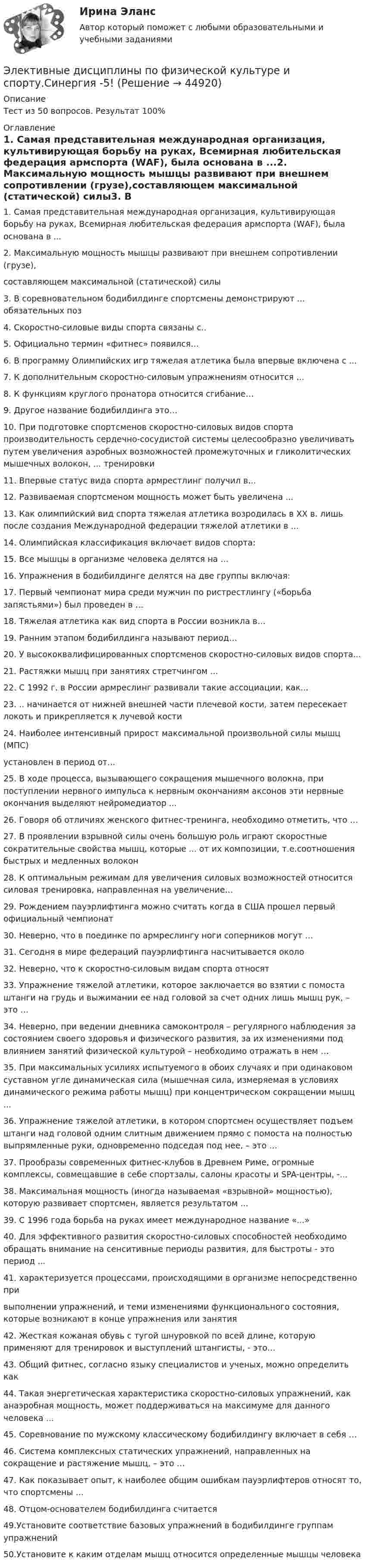     
            Описание
            Тест из 50 вопросов. Результат 100% 
            Оглавление
            1. Самая представительная международная организация, культивирующая борьбу на руках, Всемирная любительская федерация армспорта (WАF), была основана в ...2. Максимальную мощность мышцы развивают при внешнем сопротивлении (грузе),составляющем максимальной (статической) силы3. В соревновательном бодибилдинге спортсмены демонстрируют ... обязательных поз4. Скоростно-силовые виды спорта связаны с..5. Официально термин «фитнес» появился…6. В программу Олимпийских игр тяжелая атлетика была впервые включена с ...7. К дополнительным скоростно-силовым упражнениям относится …8. К функциям круглого пронатора относится сгибание…9. Другое название бодибилдинга это…10. При подготовке спортсменов скоростно-силовых видов спорта производительность сердечно-сосудистой системы целесообразно увеличивать путем увеличения аэробных возможностей промежуточных и гликолитических мышечных волокон, ... тренировки11. Впервые статус вида спорта армрестлинг получил в…12. Развиваемая спортсменом мощность может быть увеличена ...13. Как олимпийский вид спорта тяжелая атлетика возродилась в XX в. лишь после создания Международной федерации тяжелой атлетики в ...14. Олимпийская классификация включает видов спорта:15. Все мышцы в организме человека делятся на …16. Упражнения в бодибилдинге делятся на две группы включая:17. Первый чемпионат мира среди мужчин по ристрестлингу («борьба запястьями») был проведен в …18. Тяжелая атлетика как вид спорта в России возникла в…19. Ранним этапом бодибилдинга называют период…20. У высококвалифицированных спортсменов скоростно-силовых видов спорта...21. Растяжки мышц при занятиях стретчингом ...22. С 1992 г. в России армреслинг развивали такие ассоциации, как...23. .. начинается от нижней внешней части плечевой кости, затем пересекает локоть и прикрепляется к лучевой кости24. Наиболее интенсивный прирост максимальной произвольной силы мышц (МПС)установлен в период от...25. В ходе процесса, вызывающего сокращения мышечного волокна, при поступлении нервного импульса к нервным окончаниям аксонов эти нервные окончания выделяют нейромедиатор ...26. Говоря об отличиях женского фитнес-тренинга, необходимо отметить, что …27. В проявлении взрывной силы очень большую роль играют скоростные сократительные свойства мышц, которые ... от их композиции, т.е.соотношения быстрых и медленных волокон28. К оптимальным режимам для увеличения силовых возможностей относится силовая тренировка, направленная на увеличение…29. Рождением пауэрлифтинга можно считать когда в США прошел первый официальный чемпионат30. Неверно, что в поединке по армреслингу ноги соперников могут …31. Сегодня в мире федераций пауэрлифтинга насчитывается около 32. Неверно, что к скоростно-силовым видам спорта относят33. Упражнение тяжелой атлетики, которое заключается во взятии с помоста штанги на грудь и выжимании ее над головой за счет одних лишь мышц рук, – это …34. Неверно, при ведении дневника самоконтроля – регулярного наблюдения за состоянием своего здоровья и физического развития, за их изменениями под влиянием занятий физической культурой – необходимо отражать в нем …35. При максимальных усилиях испытуемого в обоих случаях и при одинаковом суставном угле динамическая сила (мышечная сила, измеряемая в условиях динамического режима работы мышц) при концентрическом сокращении мышц ...36. Упражнение тяжелой атлетики, в котором спортсмен осуществляет подъем штанги над головой одним слитным движением прямо с помоста на полностью выпрямленные руки, одновременно подседая под нее, – это …37. Прообразы современных фитнес-клубов в Древнем Риме, огромные комплексы, совмещавшие в себе спортзалы, салоны красоты и SPA-центры, -...38. Максимальная мощность (иногда называемая «взрывной» мощностью), которую развивает спортсмен, является результатом ...39. С 1996 года борьба на руках имеет международное название «...»40. Для эффективного развития скоростно-силовых способностей необходимо обращать внимание на сенситивные периоды развития, для быстроты - это период ...41. характеризуется процессами, происходящими в организме непосредственно привыполнении упражнений, и теми изменениями функционального состояния, которые возникают в конце упражнения или занятия42. Жесткая кожаная обувь с тугой шнуровкой по всей длине, которую применяют для тренировок и выстyплений штангисты, - это…43. Общий фитнес, согласно языку специалистов и ученых, можно определить как44. Такая энергетическая характеристика скоростно-силовых упражнений, как анаэробная мощность, может поддерживаться на максимуме для данного человека ...45. Соревнование по мужскому классическому бодибилдингy включает в себя …46. Система комплексных статических упражнений, направленных на сокращение и растяжение мышц, – это …47. Как показывает опыт, к наиболее общим ошибкам пауэрлифтеров относят то, что спортсмены …48. Отцом-основателем бодибилдинга считается49.Установите соответствие базовых упражнений в бодибилдинге группам упражнений50.Установите к каким отделам мышц относится определенные мышцы человека 
            
            
            Элективные дисциплины по физической культуре и спорту. Синергия.2022Элективные дисциплины по физической культуре и спорту.Синергия -5!Элективные дисциплины по физической культуре и спорту, Синергия, 5 семестрЭлективные дисциплины по физической культуре и спорту.  Синергия. Итоговый тест 2023 г. на 97 баллов на ОТЛИЧНО! 6 семестр.Элективные дисциплины по физической культуре и спорту Синергия (МТИ)Элективные дисциплины по физической культуре и спорту (Спортивные игры и единоборства). Синергия. На отлично!Элективные дисциплины по физической культуре и спорту  тест СИНЕРГИЯ 2022-23ЭЛЕКТИВНЫЕ ДИСЦИПЛИНЫ ПО ФИЗИЧЕСКОЙ КУЛЬТУРЕ И СПОРТУ (ответы на тест) СинергияЭлективные дисциплины по физической культуре и спорту. ПлаваниеЭлективные дисциплины по физической культуре и спорту. Плавание Элективные дисциплины по физической культуре и спорту Практическое задание 1Элективные дисциплины по физической культуре и спорту. Росдистант. ОтветыЭлективные дисциплины по физической культуре и спорту. Силовой шейпингЭлективные дисциплины по физической культуре и спорту. Силовой шейпинг