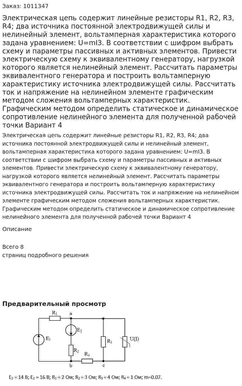 Электрическая цепь содержит линейные резисторы R1, R2, R3, R4; два источника постоянной электродвижущей силы и нелинейный элемент, вольтамперная характеристика которого задана уравнением: U=mI3. В соответствии с шифром выбрать схему и параметры пассивных и активных элементов. Привести электрическую схему к эквивалентному генератору, нагрузкой которого является нелинейный элемент. Рассчитать параметры эквивалентного генератора и построить вольтамперную характеристику источника электродвижущей силы. Рассчитать ток и напряжение на нелинейном элементе графическим методом сложения вольтамперных характеристик. Графическим методом определить статическое и динамическое сопротивление нелинейного элемента для полученной рабочей точки  Вариант 4 