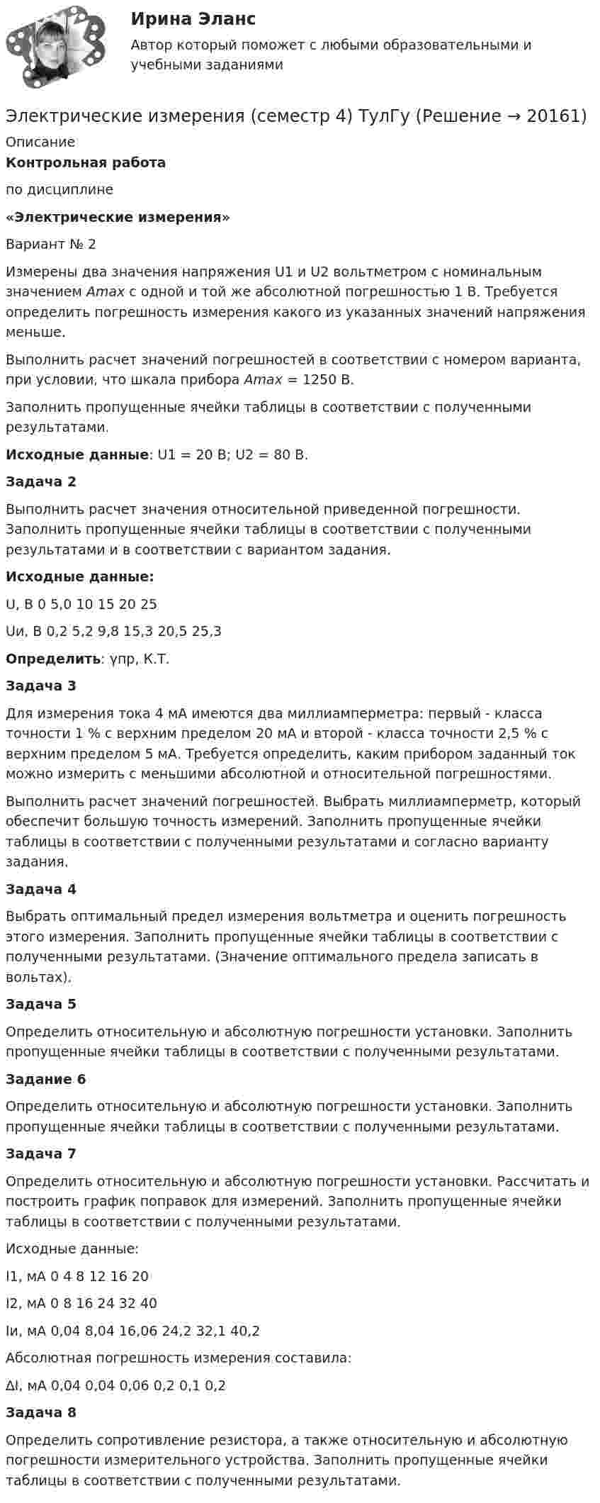      
          Описание
          Контрольная работапо дисциплине«Электрические измерения» Вариант № 2	Измерены два значения напряжения U1 и U2 вольтметром с номинальным значением Amax с одной и той же абсолютной погрешностью 1 В. Требуется определить погрешность измерения какого из указанных значений напряжения меньше.	Выполнить расчет значений погрешностей в соответствии с номером варианта, при условии, что шкала прибора Аmax = 1250 В.	Заполнить пропущенные ячейки таблицы в соответствии с полученными результатами. Исходные данные: U1 = 20 B; U2 = 80 B.Задача 2	Выполнить расчет значения относительной приведенной погрешности. Заполнить пропущенные ячейки таблицы в соответствии с полученными результатами и в соответствии с вариантом задания. Исходные данные:   U, B 0 5,0 10 15 20 25 Uи, B 0,2 5,2 9,8 15,3 20,5 25,3 Определить: γпр, К.Т.Задача 3	Для измерения тока 4 мА имеются два миллиамперметра: первый - класса точности 1 % с верхним пределом 20 мА и второй - класса точности 2,5 % с верхним пределом 5 мА. Требуется определить, каким прибором заданный ток можно измерить с меньшими абсолютной и относительной погрешностями.	Выполнить расчет значений погрешностей. Выбрать миллиамперметр, который обеспечит большую точность измерений. Заполнить пропущенные ячейки таблицы в соответствии с полученными результатами и согласно варианту задания.Задача 4Выбрать оптимальный предел измерения вольтметра и оценить погрешность этого измерения. Заполнить пропущенные ячейки таблицы в соответствии с полученными результатами. (Значение оптимального предела записать в вольтах).Задача 5	Определить относительную и абсолютную погрешности установки. Заполнить пропущенные ячейки таблицы в соответствии с полученными результатами.Задание 6	Определить относительную и абсолютную погрешности установки. Заполнить пропущенные ячейки таблицы в соответствии с полученными результатами.Задача 7	Определить относительную и абсолютную погрешности установки. Рассчитать и построить график поправок для измерений. Заполнить пропущенные ячейки таблицы в соответствии с полученными результатами.	Исходные данные:  I1, мА 0 4 8 12 16 20   I2, мА 0 8 16 24 32 40   Iи, мА 0,04 8,04 16,06 24,2 32,1 40,2  	Абсолютная погрешность измерения составила:  ∆I, мА 0,04 0,04 0,06 0,2 0,1 0,2Задача 8	Определить сопротивление резистора, а также относительную и абсолютную погрешности измерительного устройства. Заполнить пропущенные ячейки таблицы в соответствии с полученными результатами.  
            
            
            Электрические измерения (ответы на тест Синергия / МТИ / МОИ)Электрические измерения (семестр 4) ТулГуЭлектрические измерения (Темы 1-9) тест с ответами Синергия/МОИ/ МТИ /МОСАПЭлектрические измерения (тест с ответами Синергия/МОИ/ МТИ)Электрические и электронные аппараты (тест с ответами Синергия/МОИ/ МТИ /МОСАП)💯 Электрические и электронные аппараты.ти (ответы на тест Синергия / МОИ / МТИ / МосАП, сентябрь 2023)Электрические машины Электрическая плита мощностью 1 кВт с нихромовой спиралью предназначена для включения в сеть с напряжением 220 В. Сколько метров проволоки диаметром 0,5 мм надо взять для изготовления спирали, если температура нити равна Электрическая сеть – это Выберите один ответ: a.совокупность всех звеньев цепочки получения, преобразования, распределения и использования тепловой и электрическойэнергии b.совокупность электроустановок для распределения тепловой и электричеЭлектрическая сеть – это:? Выберите один ответ: a. совокупность трубопроводов, предназначенных для передачи электроэнергии b. провода и электродвигатели c. часть электрической системы, предназначенной для передачи и распределения электроэнергииЭлектрическая цепь состоит из двух гальванических элементов, трёх сопротивлений и гальванометра. В этой цепи R1 = 50 Ом, R2 = 25 Ом, R3 = 5 Ом, ЭДС элемента e1 = 4 В. Гальванометр регистрирует ток Электрическая цепь состоит из двух гальванических элементов, трёх сопротивлений и гальванометра (рис. 7): R1 = 100 Ом, R2 = 50 Ом, R3 = 20 Ом, e1 = 2 В. Гальванометр регистрирует ток I3 = 50 мА, идущий в направлении,Электрическая цепь состоит из источника постоянного тока с ЭДС ε = 10 В и внутренним сопротивлением r = 40 Ом, который подключён к трём последовательно включённым сопротивлениям⭐ Электрические аппараты.ти (все ответы на тест Синергия / МОИ / МТИ / МосАП, май 2023)
