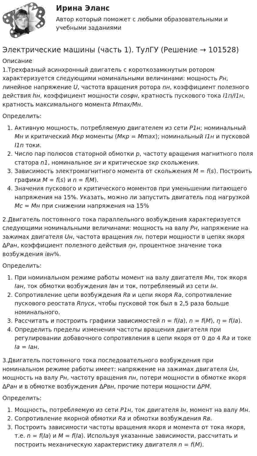       
            Описание
            1.Трехфазный асинхронный двигатель с короткозамкнутым ротором характеризуется следующими номинальными величинами: мощность Рн, линейное напряжение U, частота вращения ротора nн, коэффициент полезного действия hн, коэффициент мощности cosφн, кратность пускового тока I1п/I1н, кратность максимального момента Mmax/Mн.Определить:Активную мощность, потребляемую двигателем из сети Р1н; номинальный Мн и критический Мкр моменты (Мкр = Мmax); номинальный I1н и пусковой I1п токи.Число пар полюсов статорной обмотки р, частоту вращения магнитного поля статора n1, номинальное sн и критическое sкр скольжения.Зависимость электромагнитного момента от скольжения М = f(s). Построить графики M = f(s) и n = f(M).Значения пускового и критического моментов при уменьшении питающего напряжения на 15%. Указать, можно ли запустить двигатель под нагрузкой Мс = Мн при снижении напряжения на 15%2.Двигатель постоянного тока параллельного возбуждения характеризуется следующими номинальными величинами: мощность на валу Рн, напряжение на зажимах двигателя Uн, частота вращения nн, потери мощности в цепях якоря ΔРан, коэффициент полезного действия ηн, процентное значение тока возбуждения iвн%.Определить:При номинальном режиме работы момент на валу двигателя Мн, ток якоря Iан, ток обмотки возбуждения Iвн и ток, потребляемый из сети Iн.Сопротивление цепи возбуждения Rв и цепи якоря Ra, сопротивление пускового реостата Rпуск, чтобы пусковой ток был в 2,5 раза больше номинального.Рассчитать и построить графики зависимостей n = f(Ia), n = f(M), η = f(Ia).Определить пределы изменения частоты вращения двигателя при регулировании добавочного сопротивления в цепи якоря от 0 до 4 Ra и токе Ia = Iан.3.Двигатель постоянного тока последовательного возбуждения при номинальном режиме работы имеет: напряжение на зажимах двигателя Uн, мощность на валу Pн, частоту вращения nн, потери мощности в обмотке якоря ΔРан и в обмотке возбуждения ΔРвн, прочие потери мощности ΔРМ.Определить:Мощность, потребляемую из сети Р1н, ток двигателя Iн, момент на валу Мн.Сопротивление якорной обмотки Ra и обмотки возбуждения Rв.Построить зависимости частоты вращения якоря и момента от тока якоря, т.е. n = f(Ia) и М = f(Ia). Используя указанные зависимости, рассчитать и построить механическую характеристику двигателя n = f(М).   