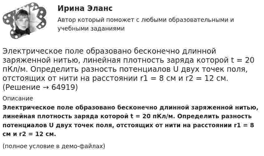     
            Описание
            Электрическое поле образовано бесконечно длинной заряженной нитью, линейная плотность заряда которой t = 20 пКл/м. Определить разность потенциалов U двух точек поля, отстоящих от нити на расстоянии r1 = 8 см и r2 = 12 см.(полное условие в демо-файлах)   
            
            
            Электрическое поле образовано бесконечно длинной заряженной нитью, линейная плотность заряда которой  = 20 пКл/м. Определить разность потенциалов U двух точек поля, отстоящих от нити на расстоянии r1 = 8 см и r2 = 12 см.Электрическое поле образовано бесконечно длинной заряженной нитью, линейная плотность заряда которой t = 20 пКл/м. Определить разность потенциалов U двух точек поля, отстоящих от нити на расстоянии r1 = 8 см и r2 = 12 см.Электрическое поле образовано бесконечно длинным цилиндром радиуса R = 10 см, равномерно заряженным с поверхностной плотностью σ = 10 нКл/м2. Определить разность потенциалов электрического поля в двух точках, Электрическое поле образовано положительно заряженной бесконечно длинной нитью с линейной плотностью заряда 0,2 мкКл/м. Какую скорость получит электрон под действием сил поля, приблизившись к нити с расстояния r1 = 1 см до расстояния r2 = 0,5 см?Электрическое поле образовано точечным зарядом 4·10-7 Кл, помещённым в масло (e = 2,5). Определить напряжённость и потенциал в точке, удалённой от заряда на расстояние 20 см.Электрическое поле создаётся сферой радиусом R = 5 см, равномерно заряженной с поверхностной плотностью s = 1 мкКл/м2. Определить разность потенциалов между двумя точками поля, лежащими на расстоянии r1 = 10 см и r2 = 15 см от центра сферы.Электрическое поле создается тонкой бесконечно длинной нитью равномерно заряженной с линейной плотностью заряда 1·10-10 Кл/м. Определить поток вектора напряжённости через цилиндрическую поверхность 💯 Электрический привод.ти (ответы на тест Синергия / МОИ / МТИ / МосАП, январь 2024)💯 Электрический привод.ти (ответы на тест Синергия / МТИ / МосАП, ноябрь 2022)💯 Электрический привод.ти (ответы на тест Синергия / МТИ / МосАП, октябрь 2022)💯 Электрический привод.ти (правильные ответы на тест Синергия / МОИ / МТИ / МосАП)💯 Электрический привод.ти (правильные ответы на тест Синергия / МОИ / МТИ / МосАП, август 2023)Электрический чайник с 0,6 л воды при 10 °C, сопротивление обмотки которого равно 20 Ом, забыли выключить. Через какое время вся вода в чайнике выкипит и возникнет опасность пожара? Напряжение в сети 220 В, КПД чайника 70 %.Электрический чайник с 600 см3 воды при 9 °C, сопротивление обмотки которого равно 16 Ом, забыли выключить. Через сколько времени после включения вся вода в чайнике выкипит? Напряжение в сети 120 В, К.П.Д. чайника 60 %.