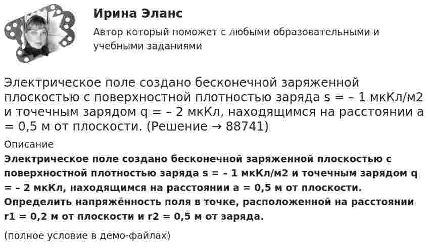    
            Описание
            Электрическое поле создано бесконечной заряженной плоскостью с поверхностной плотностью заряда s = – 1 мкКл/м2 и точечным зарядом q = – 2 мкКл, находящимся на расстоянии a = 0,5 м от плоскости. Определить напряжённость поля в точке, расположенной на расстоянии r1 = 0,2 м от плоскости и r2 = 0,5 м от заряда.(полное условие в демо-файлах)   
            
            
            Электрическое поле создается тонкой бесконечно длинной нитью равномерно заряженной с линейной плотностью заряда 1·10-10 Кл/м. Определить поток вектора напряжённости через цилиндрическую поверхность Электрическое поле создано бесконечной заряженной плоскостью с поверхностной плотностью заряда s = – 1 мкКл/м2 и точечным зарядом q = – 2 мкКл, находящимся на расстоянии a = 0,5 м от плоскости. Электрическое поле создано бесконечной заряженной прямой линией с равномерно распределенным зарядом  = 10 нКл/м). Определить кинетическую энергию Т2 электрона в точке 2, если в точке 1 его кинетическая энергия П = 200 эВ.Электрическое поле создано бесконечной заряженной прямой линией с равномерно распределённым зарядом t = 10 нКл/м. Определить кинетическую энергию T2 электрона в точке 2, если в точке 1 Электрическое поле создано бесконечной заряженной прямой линией с равномерно распределённым зарядом (t = 9 нКл/м). Определить кинетическую энергию T2 электрона в точке 2, если в точке 1Электрическое поле создано бесконечной плоскостью с поверхностной плотностью заряда 200 нКл/ и заряженной сферой радиусом R = 20 см, находящейся на расстоянии 0,5 м от плоскости. Заряд сферы q = 150 нКл. Определить напряженность поля в точке, одинаково удаленной от плоскости и центра сферыЭлектрическое поле создано бесконечной плоскостью с поверхностной плотностью заряда s = 200 нКл/м2 и бесконечной нитью с линейной плотностью t = 0,1 мкКл/м, проходящей параллельно плоскости на расстоянииЭлектрический чайник с 600 см3 воды при 9 °C, сопротивление обмотки которого равно 16 Ом, забыли выключить. Через сколько времени после включения вся вода в чайнике выкипит? Напряжение в сети 120 В, К.П.Д. чайника 60 %.Электрическое поле образовано бесконечно длинной заряженной нитью, линейная плотность заряда которой  20 пКл/м. Определить разность потенциалов U двух точек поля, отстоящих от нити на расстоянии r1 = 8 см и Электрическое поле образовано бесконечно длинной заряженной нитью, линейная плотность заряда которой  = 20 пКл/м. Определить разность потенциалов U двух точек поля, отстоящих от нити на расстоянии r1 = 8 см и r2 = 12 см.Электрическое поле образовано бесконечно длинной заряженной нитью, линейная плотность заряда которой t = 20 пКл/м. Определить разность потенциалов U двух точек поля, отстоящих от нити на расстоянии r1 = 8 см и r2 = 12 см.Электрическое поле образовано бесконечно длинным цилиндром радиуса R = 10 см, равномерно заряженным с поверхностной плотностью σ = 10 нКл/м2. Определить разность потенциалов электрического поля в двух точках, Электрическое поле образовано положительно заряженной бесконечно длинной нитью с линейной плотностью заряда 0,2 мкКл/м. Какую скорость получит электрон под действием сил поля, приблизившись к нити с расстояния r1 = 1 см до расстояния r2 = 0,5 см?Электрическое поле образовано точечным зарядом 4·10-7 Кл, помещённым в масло (e = 2,5). Определить напряжённость и потенциал в точке, удалённой от заряда на расстояние 20 см.