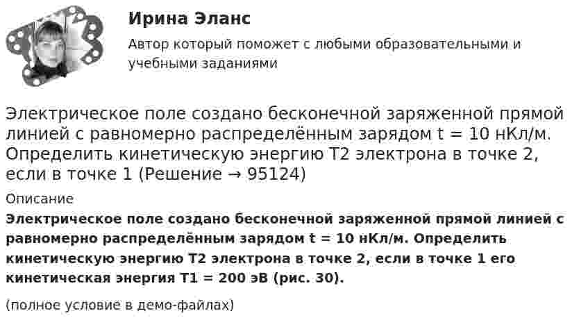     
            Описание
            Электрическое поле создано бесконечной заряженной прямой линией с равномерно распределённым зарядом t = 10 нКл/м. Определить кинетическую энергию T2 электрона в точке 2, если в точке 1 его кинетическая энергия T1 = 200 эВ (рис. 30).(полное условие в демо-файлах)   
            
            
            Электрическое поле создано бесконечной заряженной прямой линией с равномерно распределенным зарядом  = 10 нКл/м). Определить кинетическую энергию Т2 электрона в точке 2, если в точке 1 его кинетическая энергия П = 200 эВ.Электрическое поле создано бесконечной заряженной прямой линией с равномерно распределённым зарядом t = 10 нКл/м. Определить кинетическую энергию T2 электрона в точке 2, если в точке 1 Электрическое поле создано бесконечной заряженной прямой линией с равномерно распределённым зарядом (t = 9 нКл/м). Определить кинетическую энергию T2 электрона в точке 2, если в точке 1Электрическое поле создано бесконечной плоскостью с поверхностной плотностью заряда 200 нКл/ и заряженной сферой радиусом R = 20 см, находящейся на расстоянии 0,5 м от плоскости. Заряд сферы q = 150 нКл. Определить напряженность поля в точке, одинаково удаленной от плоскости и центра сферыЭлектрическое поле создано бесконечной плоскостью с поверхностной плотностью заряда s = 200 нКл/м2 и бесконечной нитью с линейной плотностью t = 0,1 мкКл/м, проходящей параллельно плоскости на расстоянииЭлектрическое поле создано бесконечной плоскостью с поверхностной плотностью заряда s = 200 нКл/м2 и бесконечной нитью с линейной плотностью t = 0,1 мкКл/м, проходящей параллельно плоскости на расстоянииЭлектрическое поле создано двумя бесконечными параллельными Электрическое поле образовано бесконечно длинной заряженной нитью, линейная плотность заряда которой  = 20 пКл/м. Определить разность потенциалов U двух точек поля, отстоящих от нити на расстоянии r1 = 8 см и r2 = 12 см.Электрическое поле образовано бесконечно длинной заряженной нитью, линейная плотность заряда которой t = 20 пКл/м. Определить разность потенциалов U двух точек поля, отстоящих от нити на расстоянии r1 = 8 см и r2 = 12 см.Электрическое поле образовано бесконечно длинным цилиндром радиуса R = 10 см, равномерно заряженным с поверхностной плотностью σ = 10 нКл/м2. Определить разность потенциалов электрического поля в двух точках, Электрическое поле образовано положительно заряженной бесконечно длинной нитью с линейной плотностью заряда 0,2 мкКл/м. Какую скорость получит электрон под действием сил поля, приблизившись к нити с расстояния r1 = 1 см до расстояния r2 = 0,5 см?Электрическое поле образовано точечным зарядом 4·10-7 Кл, помещённым в масло (e = 2,5). Определить напряжённость и потенциал в точке, удалённой от заряда на расстояние 20 см.Электрическое поле создаётся сферой радиусом R = 5 см, равномерно заряженной с поверхностной плотностью s = 1 мкКл/м2. Определить разность потенциалов между двумя точками поля, лежащими на расстоянии r1 = 10 см и r2 = 15 см от центра сферы.Электрическое поле создается тонкой бесконечно длинной нитью равномерно заряженной с линейной плотностью заряда 1·10-10 Кл/м. Определить поток вектора напряжённости через цилиндрическую поверхность 