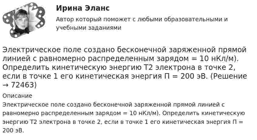      
            Описание
            Электрическое поле создано бесконечной заряженной прямой линией с равномерно распределенным зарядом = 10 нКл/м). Определить кинетическую энергию Т2 электрона в точке 2, если в точке 1 его кинетическая энергия П = 200 эВ.   
            
            
            Электрическое поле создано бесконечной заряженной плоскостью с поверхностной плотностью заряда s = – 1 мкКл/м2 и точечным зарядом q = – 2 мкКл, находящимся на расстоянии a = 0,5 м от плоскости. Электрическое поле создано бесконечной заряженной прямой линией с равномерно распределенным зарядом  = 10 нКл/м). Определить кинетическую энергию Т2 электрона в точке 2, если в точке 1 его кинетическая энергия П = 200 эВ.Электрическое поле создано бесконечной заряженной прямой линией с равномерно распределённым зарядом t = 10 нКл/м. Определить кинетическую энергию T2 электрона в точке 2, если в точке 1 Электрическое поле создано бесконечной заряженной прямой линией с равномерно распределённым зарядом (t = 9 нКл/м). Определить кинетическую энергию T2 электрона в точке 2, если в точке 1Электрическое поле создано бесконечной плоскостью с поверхностной плотностью заряда 200 нКл/ и заряженной сферой радиусом R = 20 см, находящейся на расстоянии 0,5 м от плоскости. Заряд сферы q = 150 нКл. Определить напряженность поля в точке, одинаково удаленной от плоскости и центра сферыЭлектрическое поле создано бесконечной плоскостью с поверхностной плотностью заряда s = 200 нКл/м2 и бесконечной нитью с линейной плотностью t = 0,1 мкКл/м, проходящей параллельно плоскости на расстоянииЭлектрическое поле создано бесконечной плоскостью с поверхностной плотностью заряда s = 200 нКл/м2 и бесконечной нитью с линейной плотностью t = 0,1 мкКл/м, проходящей параллельно плоскости на расстоянииЭлектрическое поле образовано бесконечно длинной заряженной нитью, линейная плотность заряда которой  20 пКл/м. Определить разность потенциалов U двух точек поля, отстоящих от нити на расстоянии r1 = 8 см и Электрическое поле образовано бесконечно длинной заряженной нитью, линейная плотность заряда которой  = 20 пКл/м. Определить разность потенциалов U двух точек поля, отстоящих от нити на расстоянии r1 = 8 см и r2 = 12 см.Электрическое поле образовано бесконечно длинной заряженной нитью, линейная плотность заряда которой t = 20 пКл/м. Определить разность потенциалов U двух точек поля, отстоящих от нити на расстоянии r1 = 8 см и r2 = 12 см.Электрическое поле образовано бесконечно длинным цилиндром радиуса R = 10 см, равномерно заряженным с поверхностной плотностью σ = 10 нКл/м2. Определить разность потенциалов электрического поля в двух точках, Электрическое поле образовано положительно заряженной бесконечно длинной нитью с линейной плотностью заряда 0,2 мкКл/м. Какую скорость получит электрон под действием сил поля, приблизившись к нити с расстояния r1 = 1 см до расстояния r2 = 0,5 см?Электрическое поле образовано точечным зарядом 4·10-7 Кл, помещённым в масло (e = 2,5). Определить напряжённость и потенциал в точке, удалённой от заряда на расстояние 20 см.Электрическое поле создаётся сферой радиусом R = 5 см, равномерно заряженной с поверхностной плотностью s = 1 мкКл/м2. Определить разность потенциалов между двумя точками поля, лежащими на расстоянии r1 = 10 см и r2 = 15 см от центра сферы.