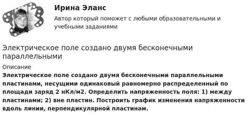      
          Описание
           	Электрическое поле создано двумя бесконечными параллельными пластинами, несущими одинаковый равномерно распределенный по площади заряд 	2 нКл/м2. Определить напряженность поля: 1) между пластинами; 2) вне пластин. Построить график изменения напряженности вдоль линии, перпендикулярной пластинам.  
            
            
            Электрическое поле создано бесконечной плоскостью с поверхностной плотностью заряда s = 200 нКл/м2 и бесконечной нитью с линейной плотностью t = 0,1 мкКл/м, проходящей параллельно плоскости на расстоянииЭлектрическое поле создано двумя бесконечными параллельными Электрическое поле создано двумя бесконечными параллельными нитями, заряженными с линейными плотностями t1 = 0,1 мкКл/м, t2 = 0,01 мкКл/м, находящимися на расстоянии a = 10 см друг от друга.Электрическое поле создано двумя бесконечными параллельными пластинами, несущими одинаковый равномерно распределённый по площади заряд (s = 1 нКл/м2). Определить напряжённость E поля:Электрическое поле создано двумя бесконечными параллельными пластинами, несущими равномерно распределённый по площади заряд с поверхностной плотностью s1 = 1 нКл/м2 и s2 = 3 нКл/м2.Электрическое поле создано двумя бесконечными параллельными пластинами, несущими равномерно распределенный по площади заряд с поверхностными плотностями 1=1нКл/м, 2=3нКл/м. Электрическое поле создано двумя бесконечными параллельными пластинами, несущими равномерно распределенный по площади заряд с поверхностными плотностями 1 нКл/м2 и 3 нКл/м2. Определить напряженность поля между пластинами и вне их. Построить графикЭлектрическое поле создаётся сферой радиусом R = 5 см, равномерно заряженной с поверхностной плотностью s = 1 мкКл/м2. Определить разность потенциалов между двумя точками поля, лежащими на расстоянии r1 = 10 см и r2 = 15 см от центра сферы.Электрическое поле создается тонкой бесконечно длинной нитью равномерно заряженной с линейной плотностью заряда 1·10-10 Кл/м. Определить поток вектора напряжённости через цилиндрическую поверхность Электрическое поле создано бесконечной заряженной плоскостью с поверхностной плотностью заряда s = – 1 мкКл/м2 и точечным зарядом q = – 2 мкКл, находящимся на расстоянии a = 0,5 м от плоскости. Электрическое поле создано бесконечной заряженной прямой линией с равномерно распределенным зарядом  = 10 нКл/м). Определить кинетическую энергию Т2 электрона в точке 2, если в точке 1 его кинетическая энергия П = 200 эВ.Электрическое поле создано бесконечной заряженной прямой линией с равномерно распределённым зарядом t = 10 нКл/м. Определить кинетическую энергию T2 электрона в точке 2, если в точке 1 Электрическое поле создано бесконечной заряженной прямой линией с равномерно распределённым зарядом (t = 9 нКл/м). Определить кинетическую энергию T2 электрона в точке 2, если в точке 1Электрическое поле создано бесконечной плоскостью с поверхностной плотностью заряда 200 нКл/ и заряженной сферой радиусом R = 20 см, находящейся на расстоянии 0,5 м от плоскости. Заряд сферы q = 150 нКл. Определить напряженность поля в точке, одинаково удаленной от плоскости и центра сферы