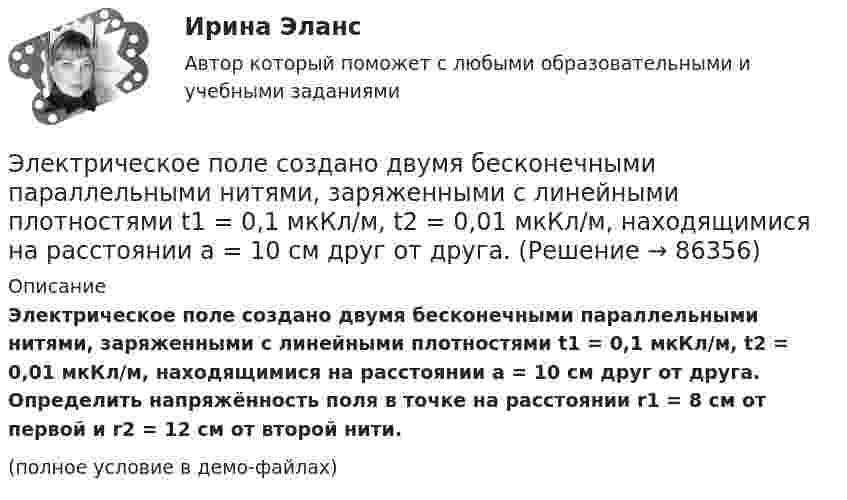     
            Описание
            Электрическое поле создано двумя бесконечными параллельными нитями, заряженными с линейными плотностями t1 = 0,1 мкКл/м, t2 = 0,01 мкКл/м, находящимися на расстоянии a = 10 см друг от друга. Определить напряжённость поля в точке на расстоянии r1 = 8 см от первой и r2 = 12 см от второй нити.(полное условие в демо-файлах)   
            
            
            Электрическое поле создано двумя бесконечными параллельными Электрическое поле создано двумя бесконечными параллельными нитями, заряженными с линейными плотностями t1 = 0,1 мкКл/м, t2 = 0,01 мкКл/м, находящимися на расстоянии a = 10 см друг от друга.Электрическое поле создано двумя бесконечными параллельными пластинами, несущими одинаковый равномерно распределённый по площади заряд (s = 1 нКл/м2). Определить напряжённость E поля:Электрическое поле создано двумя бесконечными параллельными пластинами, несущими равномерно распределённый по площади заряд с поверхностной плотностью s1 = 1 нКл/м2 и s2 = 3 нКл/м2.Электрическое поле создано двумя бесконечными параллельными пластинами, несущими равномерно распределенный по площади заряд с поверхностными плотностями 1=1нКл/м, 2=3нКл/м. Электрическое поле создано двумя бесконечными параллельными пластинами, несущими равномерно распределенный по площади заряд с поверхностными плотностями 1 нКл/м2 и 3 нКл/м2. Определить напряженность поля между пластинами и вне их. Построить графикЭлектрическое поле создано двумя бесконечными параллельными пластинами, несущими равномерно распределённый по площади заряд с поверхностными плотностями s1 = 2 нКл/м2 и s2 = - 5 нКл/м2. Определить напряжённость поля:Электрическое поле создается тонкой бесконечно длинной нитью равномерно заряженной с линейной плотностью заряда 1·10-10 Кл/м. Определить поток вектора напряжённости через цилиндрическую поверхность Электрическое поле создано бесконечной заряженной плоскостью с поверхностной плотностью заряда s = – 1 мкКл/м2 и точечным зарядом q = – 2 мкКл, находящимся на расстоянии a = 0,5 м от плоскости. Электрическое поле создано бесконечной заряженной прямой линией с равномерно распределенным зарядом  = 10 нКл/м). Определить кинетическую энергию Т2 электрона в точке 2, если в точке 1 его кинетическая энергия П = 200 эВ.Электрическое поле создано бесконечной заряженной прямой линией с равномерно распределённым зарядом t = 10 нКл/м. Определить кинетическую энергию T2 электрона в точке 2, если в точке 1 Электрическое поле создано бесконечной заряженной прямой линией с равномерно распределённым зарядом (t = 9 нКл/м). Определить кинетическую энергию T2 электрона в точке 2, если в точке 1Электрическое поле создано бесконечной плоскостью с поверхностной плотностью заряда 200 нКл/ и заряженной сферой радиусом R = 20 см, находящейся на расстоянии 0,5 м от плоскости. Заряд сферы q = 150 нКл. Определить напряженность поля в точке, одинаково удаленной от плоскости и центра сферыЭлектрическое поле создано бесконечной плоскостью с поверхностной плотностью заряда s = 200 нКл/м2 и бесконечной нитью с линейной плотностью t = 0,1 мкКл/м, проходящей параллельно плоскости на расстоянии