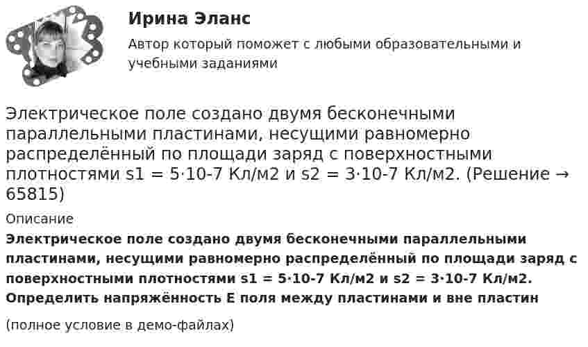     
            Описание
            Электрическое поле создано двумя бесконечными параллельными пластинами, несущими равномерно распределённый по площади заряд с поверхностными плотностями s1 = 5·10-7 Кл/м2 и s2 = 3·10-7 Кл/м2. Определить напряжённость E поля между пластинами и вне пластин(полное условие в демо-файлах)   
            
            
            Электрическое поле создано двумя бесконечными параллельными пластинами, несущими равномерно распределённый по площади заряд с поверхностными плотностями s1 = 2 нКл/м2 и s2 = - 5 нКл/м2. Определить напряжённость поля:Электрическое поле создано двумя бесконечными параллельными пластинами, несущими равномерно распределённый по площади заряд с поверхностными плотностями s1 = 5·10-7 Кл/м2 и s2 = 3·10-7 Кл/м2.Электрическое поле создано двумя заряженными бесконечными нитями, лежащими в параллельных плоскостях и скрещенных под прямым углом. Линейные плотности зарядов нитей равны: t1 = – 0,2 мкКл/м,Электрическое поле создано двумя концентрическими проводящими сферами радиусами R1 =10 см и R2 =90 см, несущими заряды q1 =2 нКл и q2 =1 нКл. Определить напряженность поля в точках на расстояниях r1 = 80 см и r2 =1м от центра сфер.Электрическое поле создано двумя концентрическими проводящими сферами радиусами R1 = 10 см и R2 = 90 см, несущими заряды q1 = 2 нКл и q2 = 1 нКл. Определить напряжённость поля в точках на расстояниях r1 = 80 см и r2 = 1 м от центра сфер.Электрическое поле создано двумя концентрическими сферами радиусами R_1=10 см и R_2=50 см, несущими заряды q_1=2 нКл и q_2=-1 нКл.  Определить напряженность поля в точках на расстояниях r_1=0,3 м, r_2=1,4 м, от центра сфер.Электрическое поле создано двумя концентрическими сферами радиусами R1 = 10 см и R2 = 50 см, несущими заряды q1 = 2 нКл и q2 = -1 нКл. Определить напряжённость поля в точках на расстояниях r1 = 0,3 м, r2 = 1,4 м от центра сфер.Электрическое поле создано бесконечной плоскостью с поверхностной плотностью заряда s = 200 нКл/м2 и бесконечной нитью с линейной плотностью t = 0,1 мкКл/м, проходящей параллельно плоскости на расстоянииЭлектрическое поле создано бесконечной плоскостью с поверхностной плотностью заряда s = 200 нКл/м2 и бесконечной нитью с линейной плотностью t = 0,1 мкКл/м, проходящей параллельно плоскости на расстоянииЭлектрическое поле создано двумя бесконечными параллельными Электрическое поле создано двумя бесконечными параллельными нитями, заряженными с линейными плотностями t1 = 0,1 мкКл/м, t2 = 0,01 мкКл/м, находящимися на расстоянии a = 10 см друг от друга.Электрическое поле создано двумя бесконечными параллельными пластинами, несущими одинаковый равномерно распределённый по площади заряд (s = 1 нКл/м2). Определить напряжённость E поля:Электрическое поле создано двумя бесконечными параллельными пластинами, несущими равномерно распределённый по площади заряд с поверхностной плотностью s1 = 1 нКл/м2 и s2 = 3 нКл/м2.Электрическое поле создано двумя бесконечными параллельными пластинами, несущими равномерно распределенный по площади заряд с поверхностными плотностями 1=1нКл/м, 2=3нКл/м. 
