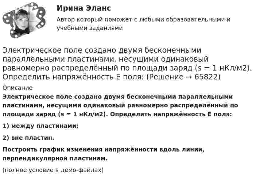     
            Описание
            Электрическое поле создано двумя бесконечными параллельными пластинами, несущими одинаковый равномерно распределённый по площади заряд (s = 1 нКл/м2). Определить напряжённость E поля:1) между пластинами;2) вне пластин.           Построить график изменения напряжённости вдоль линии, перпендикулярной пластинам.(полное условие в демо-файлах)   
            
            
            Электрическое поле создано двумя бесконечными параллельными нитями, заряженными с линейными плотностями t1 = 0,1 мкКл/м, t2 = 0,01 мкКл/м, находящимися на расстоянии a = 10 см друг от друга.Электрическое поле создано двумя бесконечными параллельными пластинами, несущими одинаковый равномерно распределённый по площади заряд (s = 1 нКл/м2). Определить напряжённость E поля:Электрическое поле создано двумя бесконечными параллельными пластинами, несущими равномерно распределённый по площади заряд с поверхностной плотностью s1 = 1 нКл/м2 и s2 = 3 нКл/м2.Электрическое поле создано двумя бесконечными параллельными пластинами, несущими равномерно распределенный по площади заряд с поверхностными плотностями 1=1нКл/м, 2=3нКл/м. Электрическое поле создано двумя бесконечными параллельными пластинами, несущими равномерно распределенный по площади заряд с поверхностными плотностями 1 нКл/м2 и 3 нКл/м2. Определить напряженность поля между пластинами и вне их. Построить графикЭлектрическое поле создано двумя бесконечными параллельными пластинами, несущими равномерно распределённый по площади заряд с поверхностными плотностями s1 = 2 нКл/м2 и s2 = - 5 нКл/м2. Определить напряжённость поля:Электрическое поле создано двумя бесконечными параллельными пластинами, несущими равномерно распределённый по площади заряд с поверхностными плотностями s1 = 5·10-7 Кл/м2 и s2 = 3·10-7 Кл/м2.Электрическое поле создано бесконечной заряженной плоскостью с поверхностной плотностью заряда s = – 1 мкКл/м2 и точечным зарядом q = – 2 мкКл, находящимся на расстоянии a = 0,5 м от плоскости. Электрическое поле создано бесконечной заряженной прямой линией с равномерно распределенным зарядом  = 10 нКл/м). Определить кинетическую энергию Т2 электрона в точке 2, если в точке 1 его кинетическая энергия П = 200 эВ.Электрическое поле создано бесконечной заряженной прямой линией с равномерно распределённым зарядом t = 10 нКл/м. Определить кинетическую энергию T2 электрона в точке 2, если в точке 1 Электрическое поле создано бесконечной заряженной прямой линией с равномерно распределённым зарядом (t = 9 нКл/м). Определить кинетическую энергию T2 электрона в точке 2, если в точке 1Электрическое поле создано бесконечной плоскостью с поверхностной плотностью заряда 200 нКл/ и заряженной сферой радиусом R = 20 см, находящейся на расстоянии 0,5 м от плоскости. Заряд сферы q = 150 нКл. Определить напряженность поля в точке, одинаково удаленной от плоскости и центра сферыЭлектрическое поле создано бесконечной плоскостью с поверхностной плотностью заряда s = 200 нКл/м2 и бесконечной нитью с линейной плотностью t = 0,1 мкКл/м, проходящей параллельно плоскости на расстоянииЭлектрическое поле создано бесконечной плоскостью с поверхностной плотностью заряда s = 200 нКл/м2 и бесконечной нитью с линейной плотностью t = 0,1 мкКл/м, проходящей параллельно плоскости на расстоянии