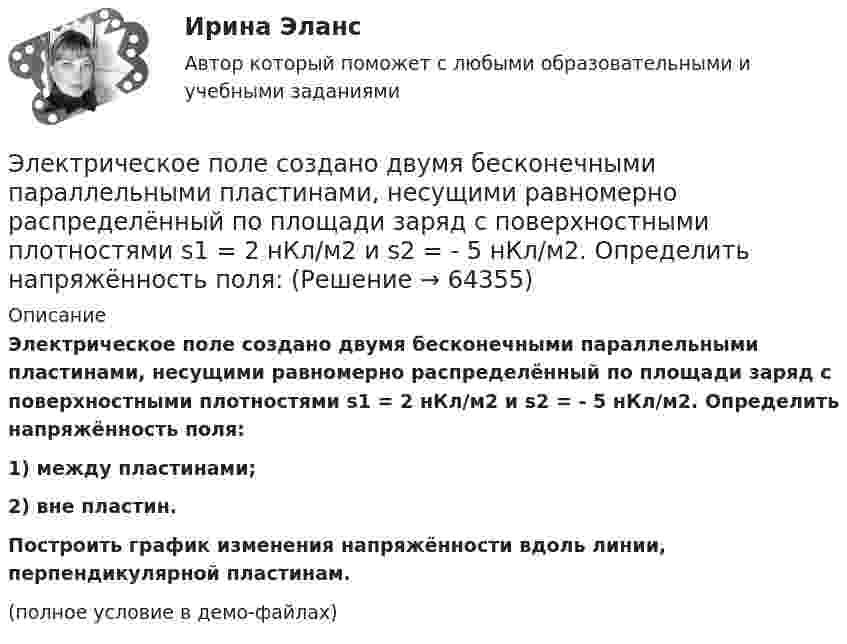     
            Описание
            Электрическое поле создано двумя бесконечными параллельными пластинами, несущими равномерно распределённый по площади заряд с поверхностными плотностями s1 = 2 нКл/м2 и s2 = - 5 нКл/м2. Определить напряжённость поля:1) между пластинами;2) вне пластин.           Построить график изменения напряжённости вдоль линии, перпендикулярной пластинам.(полное условие в демо-файлах)   
            
            
            Электрическое поле создано двумя бесконечными параллельными пластинами, несущими равномерно распределенный по площади заряд с поверхностными плотностями 1 нКл/м2 и 3 нКл/м2. Определить напряженность поля между пластинами и вне их. Построить графикЭлектрическое поле создано двумя бесконечными параллельными пластинами, несущими равномерно распределённый по площади заряд с поверхностными плотностями s1 = 2 нКл/м2 и s2 = - 5 нКл/м2. Определить напряжённость поля:Электрическое поле создано двумя бесконечными параллельными пластинами, несущими равномерно распределённый по площади заряд с поверхностными плотностями s1 = 5·10-7 Кл/м2 и s2 = 3·10-7 Кл/м2.Электрическое поле создано двумя заряженными бесконечными нитями, лежащими в параллельных плоскостях и скрещенных под прямым углом. Линейные плотности зарядов нитей равны: t1 = – 0,2 мкКл/м,Электрическое поле создано двумя концентрическими проводящими сферами радиусами R1 =10 см и R2 =90 см, несущими заряды q1 =2 нКл и q2 =1 нКл. Определить напряженность поля в точках на расстояниях r1 = 80 см и r2 =1м от центра сфер.Электрическое поле создано двумя концентрическими проводящими сферами радиусами R1 = 10 см и R2 = 90 см, несущими заряды q1 = 2 нКл и q2 = 1 нКл. Определить напряжённость поля в точках на расстояниях r1 = 80 см и r2 = 1 м от центра сфер.Электрическое поле создано двумя концентрическими сферами радиусами R_1=10 см и R_2=50 см, несущими заряды q_1=2 нКл и q_2=-1 нКл.  Определить напряженность поля в точках на расстояниях r_1=0,3 м, r_2=1,4 м, от центра сфер.Электрическое поле создано бесконечной плоскостью с поверхностной плотностью заряда 200 нКл/ и заряженной сферой радиусом R = 20 см, находящейся на расстоянии 0,5 м от плоскости. Заряд сферы q = 150 нКл. Определить напряженность поля в точке, одинаково удаленной от плоскости и центра сферыЭлектрическое поле создано бесконечной плоскостью с поверхностной плотностью заряда s = 200 нКл/м2 и бесконечной нитью с линейной плотностью t = 0,1 мкКл/м, проходящей параллельно плоскости на расстоянииЭлектрическое поле создано бесконечной плоскостью с поверхностной плотностью заряда s = 200 нКл/м2 и бесконечной нитью с линейной плотностью t = 0,1 мкКл/м, проходящей параллельно плоскости на расстоянииЭлектрическое поле создано двумя бесконечными параллельными Электрическое поле создано двумя бесконечными параллельными нитями, заряженными с линейными плотностями t1 = 0,1 мкКл/м, t2 = 0,01 мкКл/м, находящимися на расстоянии a = 10 см друг от друга.Электрическое поле создано двумя бесконечными параллельными пластинами, несущими одинаковый равномерно распределённый по площади заряд (s = 1 нКл/м2). Определить напряжённость E поля:Электрическое поле создано двумя бесконечными параллельными пластинами, несущими равномерно распределённый по площади заряд с поверхностной плотностью s1 = 1 нКл/м2 и s2 = 3 нКл/м2.