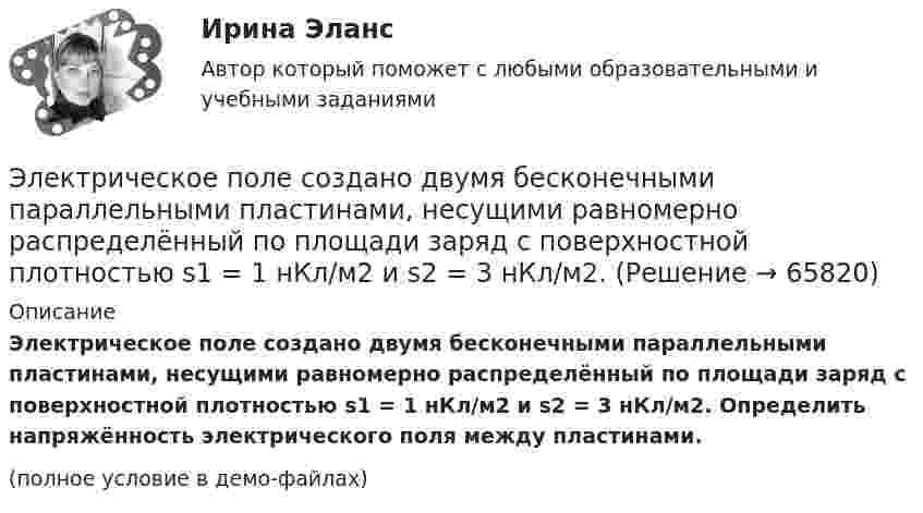     
            Описание
            Электрическое поле создано двумя бесконечными параллельными пластинами, несущими равномерно распределённый по площади заряд с поверхностной плотностью s1 = 1 нКл/м2 и s2 = 3 нКл/м2. Определить напряжённость электрического поля между пластинами.(полное условие в демо-файлах)   
            
            
            Электрическое поле создано двумя бесконечными параллельными пластинами, несущими одинаковый равномерно распределённый по площади заряд (s = 1 нКл/м2). Определить напряжённость E поля:Электрическое поле создано двумя бесконечными параллельными пластинами, несущими равномерно распределённый по площади заряд с поверхностной плотностью s1 = 1 нКл/м2 и s2 = 3 нКл/м2.Электрическое поле создано двумя бесконечными параллельными пластинами, несущими равномерно распределенный по площади заряд с поверхностными плотностями 1=1нКл/м, 2=3нКл/м. Электрическое поле создано двумя бесконечными параллельными пластинами, несущими равномерно распределенный по площади заряд с поверхностными плотностями 1 нКл/м2 и 3 нКл/м2. Определить напряженность поля между пластинами и вне их. Построить графикЭлектрическое поле создано двумя бесконечными параллельными пластинами, несущими равномерно распределённый по площади заряд с поверхностными плотностями s1 = 2 нКл/м2 и s2 = - 5 нКл/м2. Определить напряжённость поля:Электрическое поле создано двумя бесконечными параллельными пластинами, несущими равномерно распределённый по площади заряд с поверхностными плотностями s1 = 5·10-7 Кл/м2 и s2 = 3·10-7 Кл/м2.Электрическое поле создано двумя заряженными бесконечными нитями, лежащими в параллельных плоскостях и скрещенных под прямым углом. Линейные плотности зарядов нитей равны: t1 = – 0,2 мкКл/м,Электрическое поле создано бесконечной заряженной прямой линией с равномерно распределенным зарядом  = 10 нКл/м). Определить кинетическую энергию Т2 электрона в точке 2, если в точке 1 его кинетическая энергия П = 200 эВ.Электрическое поле создано бесконечной заряженной прямой линией с равномерно распределённым зарядом t = 10 нКл/м. Определить кинетическую энергию T2 электрона в точке 2, если в точке 1 Электрическое поле создано бесконечной заряженной прямой линией с равномерно распределённым зарядом (t = 9 нКл/м). Определить кинетическую энергию T2 электрона в точке 2, если в точке 1Электрическое поле создано бесконечной плоскостью с поверхностной плотностью заряда 200 нКл/ и заряженной сферой радиусом R = 20 см, находящейся на расстоянии 0,5 м от плоскости. Заряд сферы q = 150 нКл. Определить напряженность поля в точке, одинаково удаленной от плоскости и центра сферыЭлектрическое поле создано бесконечной плоскостью с поверхностной плотностью заряда s = 200 нКл/м2 и бесконечной нитью с линейной плотностью t = 0,1 мкКл/м, проходящей параллельно плоскости на расстоянииЭлектрическое поле создано бесконечной плоскостью с поверхностной плотностью заряда s = 200 нКл/м2 и бесконечной нитью с линейной плотностью t = 0,1 мкКл/м, проходящей параллельно плоскости на расстоянииЭлектрическое поле создано двумя бесконечными параллельными 