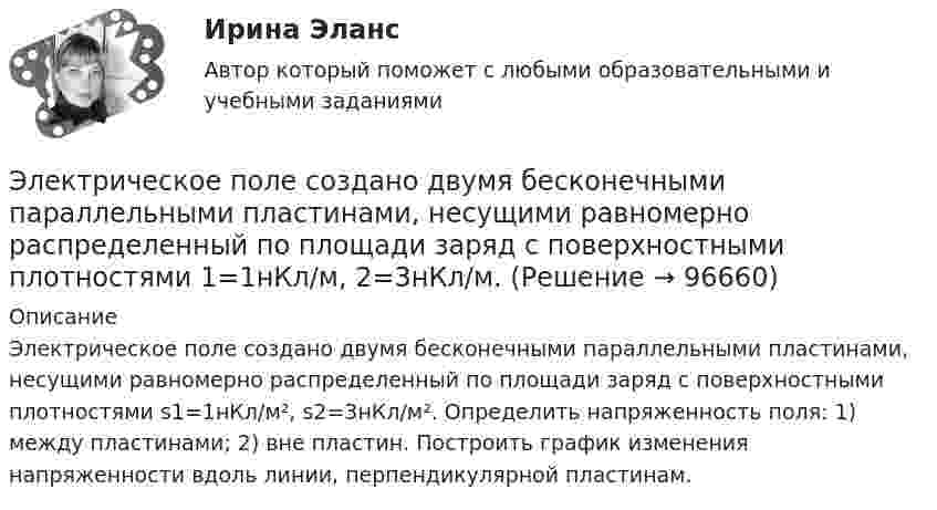      
            Описание
            Электрическое поле создано двумя бесконечными параллельными пластинами, несущими равномерно распределенный по площади заряд с поверхностными плотностями s1=1нКл/м², s2=3нКл/м². Определить напряженность поля: 1) между пластинами; 2) вне пластин. Построить график изменения напряженности вдоль линии, перпендикулярной пластинам.                              
            
            
            Электрическое поле создано двумя бесконечными параллельными пластинами, несущими равномерно распределённый по площади заряд с поверхностной плотностью s1 = 1 нКл/м2 и s2 = 3 нКл/м2.Электрическое поле создано двумя бесконечными параллельными пластинами, несущими равномерно распределенный по площади заряд с поверхностными плотностями 1=1нКл/м, 2=3нКл/м. Электрическое поле создано двумя бесконечными параллельными пластинами, несущими равномерно распределенный по площади заряд с поверхностными плотностями 1 нКл/м2 и 3 нКл/м2. Определить напряженность поля между пластинами и вне их. Построить графикЭлектрическое поле создано двумя бесконечными параллельными пластинами, несущими равномерно распределённый по площади заряд с поверхностными плотностями s1 = 2 нКл/м2 и s2 = - 5 нКл/м2. Определить напряжённость поля:Электрическое поле создано двумя бесконечными параллельными пластинами, несущими равномерно распределённый по площади заряд с поверхностными плотностями s1 = 5·10-7 Кл/м2 и s2 = 3·10-7 Кл/м2.Электрическое поле создано двумя заряженными бесконечными нитями, лежащими в параллельных плоскостях и скрещенных под прямым углом. Линейные плотности зарядов нитей равны: t1 = – 0,2 мкКл/м,Электрическое поле создано двумя концентрическими проводящими сферами радиусами R1 =10 см и R2 =90 см, несущими заряды q1 =2 нКл и q2 =1 нКл. Определить напряженность поля в точках на расстояниях r1 = 80 см и r2 =1м от центра сфер.Электрическое поле создано бесконечной заряженной прямой линией с равномерно распределённым зарядом t = 10 нКл/м. Определить кинетическую энергию T2 электрона в точке 2, если в точке 1 Электрическое поле создано бесконечной заряженной прямой линией с равномерно распределённым зарядом (t = 9 нКл/м). Определить кинетическую энергию T2 электрона в точке 2, если в точке 1Электрическое поле создано бесконечной плоскостью с поверхностной плотностью заряда 200 нКл/ и заряженной сферой радиусом R = 20 см, находящейся на расстоянии 0,5 м от плоскости. Заряд сферы q = 150 нКл. Определить напряженность поля в точке, одинаково удаленной от плоскости и центра сферыЭлектрическое поле создано бесконечной плоскостью с поверхностной плотностью заряда s = 200 нКл/м2 и бесконечной нитью с линейной плотностью t = 0,1 мкКл/м, проходящей параллельно плоскости на расстоянииЭлектрическое поле создано бесконечной плоскостью с поверхностной плотностью заряда s = 200 нКл/м2 и бесконечной нитью с линейной плотностью t = 0,1 мкКл/м, проходящей параллельно плоскости на расстоянииЭлектрическое поле создано двумя бесконечными параллельными Электрическое поле создано двумя бесконечными параллельными нитями, заряженными с линейными плотностями t1 = 0,1 мкКл/м, t2 = 0,01 мкКл/м, находящимися на расстоянии a = 10 см друг от друга.