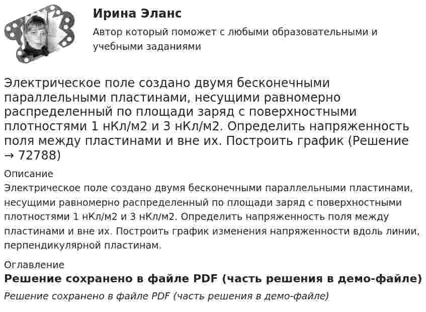     
            Описание
            Электрическое поле создано двумя бесконечными параллельными пластинами, несущими равномерно распределенный по площади заряд с поверхностными плотностями 1 нКл/м2 и 3 нКл/м2. Определить напряженность поля между пластинами и вне их. Построить график изменения напряженности вдоль линии, перпендикулярной пластинам. 
            Оглавление
            Решение сохранено в файле PDF (часть решения в демо-файле)  
            
            
            Электрическое поле создано двумя бесконечными параллельными пластинами, несущими равномерно распределенный по площади заряд с поверхностными плотностями 1=1нКл/м, 2=3нКл/м. Электрическое поле создано двумя бесконечными параллельными пластинами, несущими равномерно распределенный по площади заряд с поверхностными плотностями 1 нКл/м2 и 3 нКл/м2. Определить напряженность поля между пластинами и вне их. Построить графикЭлектрическое поле создано двумя бесконечными параллельными пластинами, несущими равномерно распределённый по площади заряд с поверхностными плотностями s1 = 2 нКл/м2 и s2 = - 5 нКл/м2. Определить напряжённость поля:Электрическое поле создано двумя бесконечными параллельными пластинами, несущими равномерно распределённый по площади заряд с поверхностными плотностями s1 = 5·10-7 Кл/м2 и s2 = 3·10-7 Кл/м2.Электрическое поле создано двумя заряженными бесконечными нитями, лежащими в параллельных плоскостях и скрещенных под прямым углом. Линейные плотности зарядов нитей равны: t1 = – 0,2 мкКл/м,Электрическое поле создано двумя концентрическими проводящими сферами радиусами R1 =10 см и R2 =90 см, несущими заряды q1 =2 нКл и q2 =1 нКл. Определить напряженность поля в точках на расстояниях r1 = 80 см и r2 =1м от центра сфер.Электрическое поле создано двумя концентрическими проводящими сферами радиусами R1 = 10 см и R2 = 90 см, несущими заряды q1 = 2 нКл и q2 = 1 нКл. Определить напряжённость поля в точках на расстояниях r1 = 80 см и r2 = 1 м от центра сфер.Электрическое поле создано бесконечной заряженной прямой линией с равномерно распределённым зарядом (t = 9 нКл/м). Определить кинетическую энергию T2 электрона в точке 2, если в точке 1Электрическое поле создано бесконечной плоскостью с поверхностной плотностью заряда 200 нКл/ и заряженной сферой радиусом R = 20 см, находящейся на расстоянии 0,5 м от плоскости. Заряд сферы q = 150 нКл. Определить напряженность поля в точке, одинаково удаленной от плоскости и центра сферыЭлектрическое поле создано бесконечной плоскостью с поверхностной плотностью заряда s = 200 нКл/м2 и бесконечной нитью с линейной плотностью t = 0,1 мкКл/м, проходящей параллельно плоскости на расстоянииЭлектрическое поле создано бесконечной плоскостью с поверхностной плотностью заряда s = 200 нКл/м2 и бесконечной нитью с линейной плотностью t = 0,1 мкКл/м, проходящей параллельно плоскости на расстоянииЭлектрическое поле создано двумя бесконечными параллельными Электрическое поле создано двумя бесконечными параллельными нитями, заряженными с линейными плотностями t1 = 0,1 мкКл/м, t2 = 0,01 мкКл/м, находящимися на расстоянии a = 10 см друг от друга.Электрическое поле создано двумя бесконечными параллельными пластинами, несущими одинаковый равномерно распределённый по площади заряд (s = 1 нКл/м2). Определить напряжённость E поля: