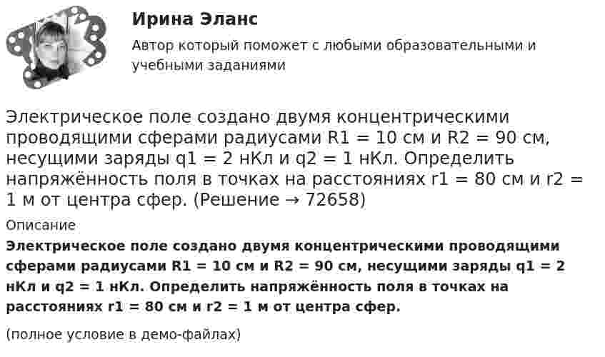     
            Описание
            Электрическое поле создано двумя концентрическими проводящими сферами радиусами R1 = 10 см и R2 = 90 см, несущими заряды q1 = 2 нКл и q2 = 1 нКл. Определить напряжённость поля в точках на расстояниях r1 = 80 см и r2 = 1 м от центра сфер.(полное условие в демо-файлах)   
            
            
            Электрическое поле создано двумя концентрическими проводящими сферами радиусами R1 =10 см и R2 =90 см, несущими заряды q1 =2 нКл и q2 =1 нКл. Определить напряженность поля в точках на расстояниях r1 = 80 см и r2 =1м от центра сфер.Электрическое поле создано двумя концентрическими проводящими сферами радиусами R1 = 10 см и R2 = 90 см, несущими заряды q1 = 2 нКл и q2 = 1 нКл. Определить напряжённость поля в точках на расстояниях r1 = 80 см и r2 = 1 м от центра сфер.Электрическое поле создано двумя концентрическими сферами радиусами R_1=10 см и R_2=50 см, несущими заряды q_1=2 нКл и q_2=-1 нКл.  Определить напряженность поля в точках на расстояниях r_1=0,3 м, r_2=1,4 м, от центра сфер.Электрическое поле создано двумя концентрическими сферами радиусами R1 = 10 см и R2 = 50 см, несущими заряды q1 = 2 нКл и q2 = -1 нКл. Определить напряжённость поля в точках на расстояниях r1 = 0,3 м, r2 = 1,4 м от центра сфер.Электрическое поле создано двумя неподвижными точечными зарядами: q1 = 1 мкКл и q2 = 4 мкКл. Расстояние между зарядами равно 7 м. Определите силу, действующую на заряд q3 = 3 мкКл, помещенный в точку на прямой, Электрическое поле создано двумя параллельными бесконечными плоскостями с поверхностными плотностями зарядов 150 мкКл/м2 и 240 мкКл/м2 соответственно. Определить напряжённость поля между плоскостями, справа и слева от плоскостей.Электрическое поле создано двумя параллельными бесконечными равномерно заряженными пластинами с поверхностной плотностью заряда s1 и s2. Определить (вне пластин и между ними) модуль проекции вектора напряжённостиЭлектрическое поле создано двумя бесконечными параллельными нитями, заряженными с линейными плотностями t1 = 0,1 мкКл/м, t2 = 0,01 мкКл/м, находящимися на расстоянии a = 10 см друг от друга.Электрическое поле создано двумя бесконечными параллельными пластинами, несущими одинаковый равномерно распределённый по площади заряд (s = 1 нКл/м2). Определить напряжённость E поля:Электрическое поле создано двумя бесконечными параллельными пластинами, несущими равномерно распределённый по площади заряд с поверхностной плотностью s1 = 1 нКл/м2 и s2 = 3 нКл/м2.Электрическое поле создано двумя бесконечными параллельными пластинами, несущими равномерно распределенный по площади заряд с поверхностными плотностями 1=1нКл/м, 2=3нКл/м. Электрическое поле создано двумя бесконечными параллельными пластинами, несущими равномерно распределенный по площади заряд с поверхностными плотностями 1 нКл/м2 и 3 нКл/м2. Определить напряженность поля между пластинами и вне их. Построить графикЭлектрическое поле создано двумя бесконечными параллельными пластинами, несущими равномерно распределённый по площади заряд с поверхностными плотностями s1 = 2 нКл/м2 и s2 = - 5 нКл/м2. Определить напряжённость поля:Электрическое поле создано двумя бесконечными параллельными пластинами, несущими равномерно распределённый по площади заряд с поверхностными плотностями s1 = 5·10-7 Кл/м2 и s2 = 3·10-7 Кл/м2.
