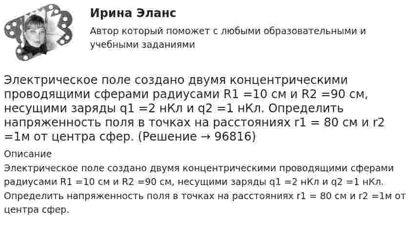      
            Описание
            Электрическое поле создано двумя концентрическими проводящими сферами радиусами R1 =10 см и R2 =90 см, несущими заряды q1 =2 нКл и q2 =1 нКл. Определить напряженность поля в точках на расстояниях r1 = 80 см и r2 =1м от центра сфер.   
            
            
            Электрическое поле создано двумя заряженными бесконечными нитями, лежащими в параллельных плоскостях и скрещенных под прямым углом. Линейные плотности зарядов нитей равны: t1 = – 0,2 мкКл/м,Электрическое поле создано двумя концентрическими проводящими сферами радиусами R1 =10 см и R2 =90 см, несущими заряды q1 =2 нКл и q2 =1 нКл. Определить напряженность поля в точках на расстояниях r1 = 80 см и r2 =1м от центра сфер.Электрическое поле создано двумя концентрическими проводящими сферами радиусами R1 = 10 см и R2 = 90 см, несущими заряды q1 = 2 нКл и q2 = 1 нКл. Определить напряжённость поля в точках на расстояниях r1 = 80 см и r2 = 1 м от центра сфер.Электрическое поле создано двумя концентрическими сферами радиусами R_1=10 см и R_2=50 см, несущими заряды q_1=2 нКл и q_2=-1 нКл.  Определить напряженность поля в точках на расстояниях r_1=0,3 м, r_2=1,4 м, от центра сфер.Электрическое поле создано двумя концентрическими сферами радиусами R1 = 10 см и R2 = 50 см, несущими заряды q1 = 2 нКл и q2 = -1 нКл. Определить напряжённость поля в точках на расстояниях r1 = 0,3 м, r2 = 1,4 м от центра сфер.Электрическое поле создано двумя неподвижными точечными зарядами: q1 = 1 мкКл и q2 = 4 мкКл. Расстояние между зарядами равно 7 м. Определите силу, действующую на заряд q3 = 3 мкКл, помещенный в точку на прямой, Электрическое поле создано двумя параллельными бесконечными плоскостями с поверхностными плотностями зарядов 150 мкКл/м2 и 240 мкКл/м2 соответственно. Определить напряжённость поля между плоскостями, справа и слева от плоскостей.Электрическое поле создано двумя бесконечными параллельными Электрическое поле создано двумя бесконечными параллельными нитями, заряженными с линейными плотностями t1 = 0,1 мкКл/м, t2 = 0,01 мкКл/м, находящимися на расстоянии a = 10 см друг от друга.Электрическое поле создано двумя бесконечными параллельными пластинами, несущими одинаковый равномерно распределённый по площади заряд (s = 1 нКл/м2). Определить напряжённость E поля:Электрическое поле создано двумя бесконечными параллельными пластинами, несущими равномерно распределённый по площади заряд с поверхностной плотностью s1 = 1 нКл/м2 и s2 = 3 нКл/м2.Электрическое поле создано двумя бесконечными параллельными пластинами, несущими равномерно распределенный по площади заряд с поверхностными плотностями 1=1нКл/м, 2=3нКл/м. Электрическое поле создано двумя бесконечными параллельными пластинами, несущими равномерно распределенный по площади заряд с поверхностными плотностями 1 нКл/м2 и 3 нКл/м2. Определить напряженность поля между пластинами и вне их. Построить графикЭлектрическое поле создано двумя бесконечными параллельными пластинами, несущими равномерно распределённый по площади заряд с поверхностными плотностями s1 = 2 нКл/м2 и s2 = - 5 нКл/м2. Определить напряжённость поля: