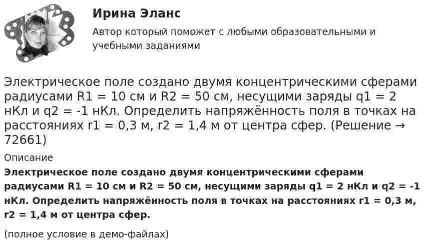     
            Описание
            Электрическое поле создано двумя концентрическими сферами радиусами R1 = 10 см и R2 = 50 см, несущими заряды q1 = 2 нКл и q2 = -1 нКл. Определить напряжённость поля в точках на расстояниях r1 = 0,3 м, r2 = 1,4 м от центра сфер.(полное условие в демо-файлах)   
            
            
            Электрическое поле создано двумя концентрическими сферами радиусами R_1=10 см и R_2=50 см, несущими заряды q_1=2 нКл и q_2=-1 нКл.  Определить напряженность поля в точках на расстояниях r_1=0,3 м, r_2=1,4 м, от центра сфер.Электрическое поле создано двумя концентрическими сферами радиусами R1 = 10 см и R2 = 50 см, несущими заряды q1 = 2 нКл и q2 = -1 нКл. Определить напряжённость поля в точках на расстояниях r1 = 0,3 м, r2 = 1,4 м от центра сфер.Электрическое поле создано двумя неподвижными точечными зарядами: q1 = 1 мкКл и q2 = 4 мкКл. Расстояние между зарядами равно 7 м. Определите силу, действующую на заряд q3 = 3 мкКл, помещенный в точку на прямой, Электрическое поле создано двумя параллельными бесконечными плоскостями с поверхностными плотностями зарядов 150 мкКл/м2 и 240 мкКл/м2 соответственно. Определить напряжённость поля между плоскостями, справа и слева от плоскостей.Электрическое поле создано двумя параллельными бесконечными равномерно заряженными пластинами с поверхностной плотностью заряда s1 и s2. Определить (вне пластин и между ними) модуль проекции вектора напряжённостиЭлектрическое поле создано двумя параллельными бесконечными равномерно заряженными пластинами с поверхностной плотностью заряда s1 и s2. Определить (вне пластин и между ними) модуль проекции вектора напряжённости Электрическое поле создано двумя параллельными бесконечными равномерно заряженными пластинами с поверхностной плотностью заряда s1 и s2. Определить (вне пластин и между ними) проекции вектора напряжённостиЭлектрическое поле создано двумя бесконечными параллельными пластинами, несущими равномерно распределённый по площади заряд с поверхностной плотностью s1 = 1 нКл/м2 и s2 = 3 нКл/м2.Электрическое поле создано двумя бесконечными параллельными пластинами, несущими равномерно распределенный по площади заряд с поверхностными плотностями 1=1нКл/м, 2=3нКл/м. Электрическое поле создано двумя бесконечными параллельными пластинами, несущими равномерно распределенный по площади заряд с поверхностными плотностями 1 нКл/м2 и 3 нКл/м2. Определить напряженность поля между пластинами и вне их. Построить графикЭлектрическое поле создано двумя бесконечными параллельными пластинами, несущими равномерно распределённый по площади заряд с поверхностными плотностями s1 = 2 нКл/м2 и s2 = - 5 нКл/м2. Определить напряжённость поля:Электрическое поле создано двумя бесконечными параллельными пластинами, несущими равномерно распределённый по площади заряд с поверхностными плотностями s1 = 5·10-7 Кл/м2 и s2 = 3·10-7 Кл/м2.Электрическое поле создано двумя заряженными бесконечными нитями, лежащими в параллельных плоскостях и скрещенных под прямым углом. Линейные плотности зарядов нитей равны: t1 = – 0,2 мкКл/м,Электрическое поле создано двумя концентрическими проводящими сферами радиусами R1 =10 см и R2 =90 см, несущими заряды q1 =2 нКл и q2 =1 нКл. Определить напряженность поля в точках на расстояниях r1 = 80 см и r2 =1м от центра сфер.