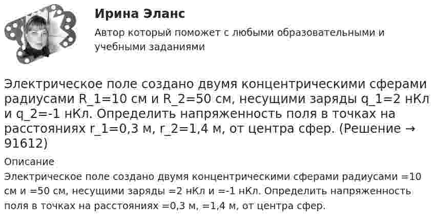      
            Описание
            Электрическое поле создано двумя концентрическими сферами радиусами =10 см и =50 см, несущими заряды =2 нКл и =-1 нКл. Определить напряженность поля в точках на расстояниях =0,3 м, =1,4 м, от центра сфер.   
            
            
            Электрическое поле создано двумя концентрическими проводящими сферами радиусами R1 = 10 см и R2 = 90 см, несущими заряды q1 = 2 нКл и q2 = 1 нКл. Определить напряжённость поля в точках на расстояниях r1 = 80 см и r2 = 1 м от центра сфер.Электрическое поле создано двумя концентрическими сферами радиусами R_1=10 см и R_2=50 см, несущими заряды q_1=2 нКл и q_2=-1 нКл.  Определить напряженность поля в точках на расстояниях r_1=0,3 м, r_2=1,4 м, от центра сфер.Электрическое поле создано двумя концентрическими сферами радиусами R1 = 10 см и R2 = 50 см, несущими заряды q1 = 2 нКл и q2 = -1 нКл. Определить напряжённость поля в точках на расстояниях r1 = 0,3 м, r2 = 1,4 м от центра сфер.Электрическое поле создано двумя неподвижными точечными зарядами: q1 = 1 мкКл и q2 = 4 мкКл. Расстояние между зарядами равно 7 м. Определите силу, действующую на заряд q3 = 3 мкКл, помещенный в точку на прямой, Электрическое поле создано двумя параллельными бесконечными плоскостями с поверхностными плотностями зарядов 150 мкКл/м2 и 240 мкКл/м2 соответственно. Определить напряжённость поля между плоскостями, справа и слева от плоскостей.Электрическое поле создано двумя параллельными бесконечными равномерно заряженными пластинами с поверхностной плотностью заряда s1 и s2. Определить (вне пластин и между ними) модуль проекции вектора напряжённостиЭлектрическое поле создано двумя параллельными бесконечными равномерно заряженными пластинами с поверхностной плотностью заряда s1 и s2. Определить (вне пластин и между ними) модуль проекции вектора напряжённости Электрическое поле создано двумя бесконечными параллельными пластинами, несущими одинаковый равномерно распределённый по площади заряд (s = 1 нКл/м2). Определить напряжённость E поля:Электрическое поле создано двумя бесконечными параллельными пластинами, несущими равномерно распределённый по площади заряд с поверхностной плотностью s1 = 1 нКл/м2 и s2 = 3 нКл/м2.Электрическое поле создано двумя бесконечными параллельными пластинами, несущими равномерно распределенный по площади заряд с поверхностными плотностями 1=1нКл/м, 2=3нКл/м. Электрическое поле создано двумя бесконечными параллельными пластинами, несущими равномерно распределенный по площади заряд с поверхностными плотностями 1 нКл/м2 и 3 нКл/м2. Определить напряженность поля между пластинами и вне их. Построить графикЭлектрическое поле создано двумя бесконечными параллельными пластинами, несущими равномерно распределённый по площади заряд с поверхностными плотностями s1 = 2 нКл/м2 и s2 = - 5 нКл/м2. Определить напряжённость поля:Электрическое поле создано двумя бесконечными параллельными пластинами, несущими равномерно распределённый по площади заряд с поверхностными плотностями s1 = 5·10-7 Кл/м2 и s2 = 3·10-7 Кл/м2.Электрическое поле создано двумя заряженными бесконечными нитями, лежащими в параллельных плоскостях и скрещенных под прямым углом. Линейные плотности зарядов нитей равны: t1 = – 0,2 мкКл/м,