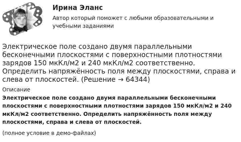     
            Описание
            Электрическое поле создано двумя параллельными бесконечными плоскостями с поверхностными плотностями зарядов 150 мкКл/м2 и 240 мкКл/м2 соответственно. Определить напряжённость поля между плоскостями, справа и слева от плоскостей.(полное условие в демо-файлах)   
            
            
            Электрическое поле создано двумя неподвижными точечными зарядами: q1 = 1 мкКл и q2 = 4 мкКл. Расстояние между зарядами равно 7 м. Определите силу, действующую на заряд q3 = 3 мкКл, помещенный в точку на прямой, Электрическое поле создано двумя параллельными бесконечными плоскостями с поверхностными плотностями зарядов 150 мкКл/м2 и 240 мкКл/м2 соответственно. Определить напряжённость поля между плоскостями, справа и слева от плоскостей.Электрическое поле создано двумя параллельными бесконечными равномерно заряженными пластинами с поверхностной плотностью заряда s1 и s2. Определить (вне пластин и между ними) модуль проекции вектора напряжённостиЭлектрическое поле создано двумя параллельными бесконечными равномерно заряженными пластинами с поверхностной плотностью заряда s1 и s2. Определить (вне пластин и между ними) модуль проекции вектора напряжённости Электрическое поле создано двумя параллельными бесконечными равномерно заряженными пластинами с поверхностной плотностью заряда s1 и s2. Определить (вне пластин и между ними) проекции вектора напряжённостиЭлектрическое поле создано двумя параллельными бесконечными равномерно заряженными пластинами с поверхностной плотностью заряда s1 и s2. Определить (вне пластин и между ними) проекции вектора напряжённости Электрическое поле создано двумя параллельными бесконечными равномерно заряженными пластинами с поверхностной плотностью заряда s1 и s2. Определить (вне пластин и между ними) проекции вектора напряжённости Электрическое поле создано двумя бесконечными параллельными пластинами, несущими равномерно распределенный по площади заряд с поверхностными плотностями 1 нКл/м2 и 3 нКл/м2. Определить напряженность поля между пластинами и вне их. Построить графикЭлектрическое поле создано двумя бесконечными параллельными пластинами, несущими равномерно распределённый по площади заряд с поверхностными плотностями s1 = 2 нКл/м2 и s2 = - 5 нКл/м2. Определить напряжённость поля:Электрическое поле создано двумя бесконечными параллельными пластинами, несущими равномерно распределённый по площади заряд с поверхностными плотностями s1 = 5·10-7 Кл/м2 и s2 = 3·10-7 Кл/м2.Электрическое поле создано двумя заряженными бесконечными нитями, лежащими в параллельных плоскостях и скрещенных под прямым углом. Линейные плотности зарядов нитей равны: t1 = – 0,2 мкКл/м,Электрическое поле создано двумя концентрическими проводящими сферами радиусами R1 =10 см и R2 =90 см, несущими заряды q1 =2 нКл и q2 =1 нКл. Определить напряженность поля в точках на расстояниях r1 = 80 см и r2 =1м от центра сфер.Электрическое поле создано двумя концентрическими проводящими сферами радиусами R1 = 10 см и R2 = 90 см, несущими заряды q1 = 2 нКл и q2 = 1 нКл. Определить напряжённость поля в точках на расстояниях r1 = 80 см и r2 = 1 м от центра сфер.Электрическое поле создано двумя концентрическими сферами радиусами R_1=10 см и R_2=50 см, несущими заряды q_1=2 нКл и q_2=-1 нКл.  Определить напряженность поля в точках на расстояниях r_1=0,3 м, r_2=1,4 м, от центра сфер.