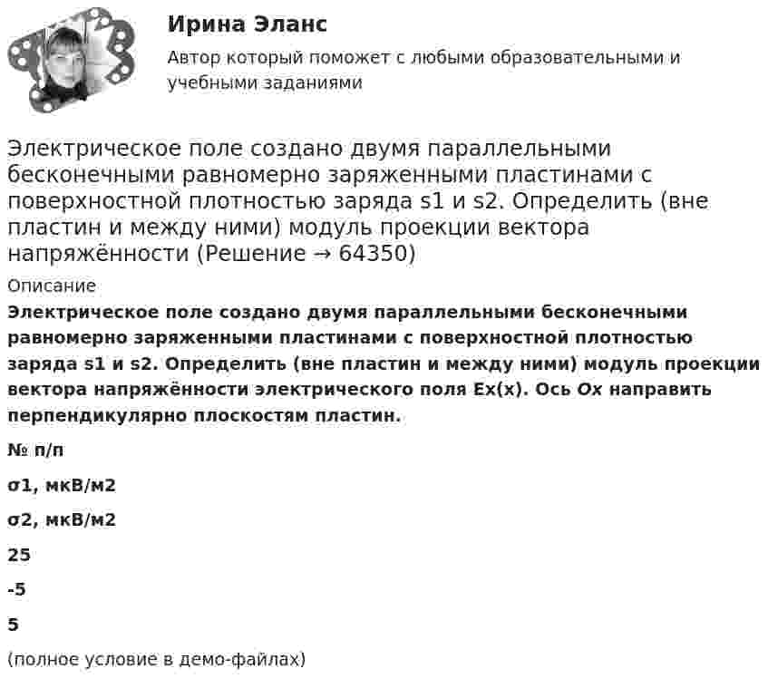     
            Описание
            Электрическое поле создано двумя параллельными бесконечными равномерно заряженными пластинами с поверхностной плотностью заряда s1 и s2. Определить (вне пластин и между ними) модуль проекции вектора напряжённости электрического поля Ех(х). Ось Ох направить перпендикулярно плоскостям пластин.  № п/п σ1, мкВ/м2 σ2, мкВ/м2   25 -5 5 (полное условие в демо-файлах)   
            
            
            Электрическое поле создано двумя параллельными бесконечными равномерно заряженными пластинами с поверхностной плотностью заряда s1 и s2. Определить (вне пластин и между ними) модуль проекции вектора напряжённостиЭлектрическое поле создано двумя параллельными бесконечными равномерно заряженными пластинами с поверхностной плотностью заряда s1 и s2. Определить (вне пластин и между ними) модуль проекции вектора напряжённости Электрическое поле создано двумя параллельными бесконечными равномерно заряженными пластинами с поверхностной плотностью заряда s1 и s2. Определить (вне пластин и между ними) проекции вектора напряжённостиЭлектрическое поле создано двумя параллельными бесконечными равномерно заряженными пластинами с поверхностной плотностью заряда s1 и s2. Определить (вне пластин и между ними) проекции вектора напряжённости Электрическое поле создано двумя параллельными бесконечными равномерно заряженными пластинами с поверхностной плотностью заряда s1 и s2. Определить (вне пластин и между ними) проекции вектора напряжённости Электрическое поле создано двумя точечными зарядами q1 = 10 нКл и q2 = – 20 нКл, находящимися на расстоянии d = 20 см друг от друга. Определить напряжённость E и потенциал j поля в точке, удалённой от первого зарядаЭлектрическое поле создано двумя точечными зарядами q1 = 10 нКл и q2 = – 20 нКл, находящимися на расстоянии d = 20 см друг от друга. Определить напряжённость E поля в точке, удалённой от первого заряда на расстояние r1 = 30 смЭлектрическое поле создано двумя бесконечными параллельными пластинами, несущими равномерно распределённый по площади заряд с поверхностными плотностями s1 = 5·10-7 Кл/м2 и s2 = 3·10-7 Кл/м2.Электрическое поле создано двумя заряженными бесконечными нитями, лежащими в параллельных плоскостях и скрещенных под прямым углом. Линейные плотности зарядов нитей равны: t1 = – 0,2 мкКл/м,Электрическое поле создано двумя концентрическими проводящими сферами радиусами R1 =10 см и R2 =90 см, несущими заряды q1 =2 нКл и q2 =1 нКл. Определить напряженность поля в точках на расстояниях r1 = 80 см и r2 =1м от центра сфер.Электрическое поле создано двумя концентрическими проводящими сферами радиусами R1 = 10 см и R2 = 90 см, несущими заряды q1 = 2 нКл и q2 = 1 нКл. Определить напряжённость поля в точках на расстояниях r1 = 80 см и r2 = 1 м от центра сфер.Электрическое поле создано двумя концентрическими сферами радиусами R_1=10 см и R_2=50 см, несущими заряды q_1=2 нКл и q_2=-1 нКл.  Определить напряженность поля в точках на расстояниях r_1=0,3 м, r_2=1,4 м, от центра сфер.Электрическое поле создано двумя концентрическими сферами радиусами R1 = 10 см и R2 = 50 см, несущими заряды q1 = 2 нКл и q2 = -1 нКл. Определить напряжённость поля в точках на расстояниях r1 = 0,3 м, r2 = 1,4 м от центра сфер.Электрическое поле создано двумя неподвижными точечными зарядами: q1 = 1 мкКл и q2 = 4 мкКл. Расстояние между зарядами равно 7 м. Определите силу, действующую на заряд q3 = 3 мкКл, помещенный в точку на прямой, 