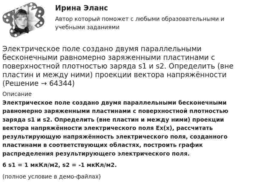     
            Описание
            Электрическое поле создано двумя параллельными бесконечными равномерно заряженными пластинами с поверхностной плотностью заряда s1 и s2. Определить (вне пластин и между ними) проекции вектора напряжённости электрического поля Ex(x), рассчитать результирующую напряжённость электрического поля, созданного пластинами в соответствующих областях, построить график распределения результирующего электрического поля.6         s1 = 1 мкКл/м2, s2 = -1 мкКл/м2.(полное условие в демо-файлах)   
            
            
            Электрическое поле создано двумя параллельными бесконечными равномерно заряженными пластинами с поверхностной плотностью заряда s1 и s2. Определить (вне пластин и между ними) проекции вектора напряжённостиЭлектрическое поле создано двумя параллельными бесконечными равномерно заряженными пластинами с поверхностной плотностью заряда s1 и s2. Определить (вне пластин и между ними) проекции вектора напряжённости Электрическое поле создано двумя параллельными бесконечными равномерно заряженными пластинами с поверхностной плотностью заряда s1 и s2. Определить (вне пластин и между ними) проекции вектора напряжённости Электрическое поле создано двумя точечными зарядами q1 = 10 нКл и q2 = – 20 нКл, находящимися на расстоянии d = 20 см друг от друга. Определить напряжённость E и потенциал j поля в точке, удалённой от первого зарядаЭлектрическое поле создано двумя точечными зарядами q1 = 10 нКл и q2 = – 20 нКл, находящимися на расстоянии d = 20 см друг от друга. Определить напряжённость E поля в точке, удалённой от первого заряда на расстояние r1 = 30 смЭлектрическое поле создано двумя точечными зарядами q1 = 3 нКл и q2 = – 4 нКл, находящимися в вакууме. Расстояние r между зарядами равно 4 см. Определить напряжённость и потенциал электрического поляЭлектрическое поле создано двумя точечными зарядами q1 = 40 нКл и q2 = – 10 нКл, находящимися на расстоянии d = 10 см друг от друга. Определить напряжённость E поля в точке, удалённой от первого заряда на r1 = 12 см и от второго на r2 = 6 см.Электрическое поле создано двумя концентрическими проводящими сферами радиусами R1 =10 см и R2 =90 см, несущими заряды q1 =2 нКл и q2 =1 нКл. Определить напряженность поля в точках на расстояниях r1 = 80 см и r2 =1м от центра сфер.Электрическое поле создано двумя концентрическими проводящими сферами радиусами R1 = 10 см и R2 = 90 см, несущими заряды q1 = 2 нКл и q2 = 1 нКл. Определить напряжённость поля в точках на расстояниях r1 = 80 см и r2 = 1 м от центра сфер.Электрическое поле создано двумя концентрическими сферами радиусами R_1=10 см и R_2=50 см, несущими заряды q_1=2 нКл и q_2=-1 нКл.  Определить напряженность поля в точках на расстояниях r_1=0,3 м, r_2=1,4 м, от центра сфер.Электрическое поле создано двумя концентрическими сферами радиусами R1 = 10 см и R2 = 50 см, несущими заряды q1 = 2 нКл и q2 = -1 нКл. Определить напряжённость поля в точках на расстояниях r1 = 0,3 м, r2 = 1,4 м от центра сфер.Электрическое поле создано двумя неподвижными точечными зарядами: q1 = 1 мкКл и q2 = 4 мкКл. Расстояние между зарядами равно 7 м. Определите силу, действующую на заряд q3 = 3 мкКл, помещенный в точку на прямой, Электрическое поле создано двумя параллельными бесконечными плоскостями с поверхностными плотностями зарядов 150 мкКл/м2 и 240 мкКл/м2 соответственно. Определить напряжённость поля между плоскостями, справа и слева от плоскостей.Электрическое поле создано двумя параллельными бесконечными равномерно заряженными пластинами с поверхностной плотностью заряда s1 и s2. Определить (вне пластин и между ними) модуль проекции вектора напряжённости