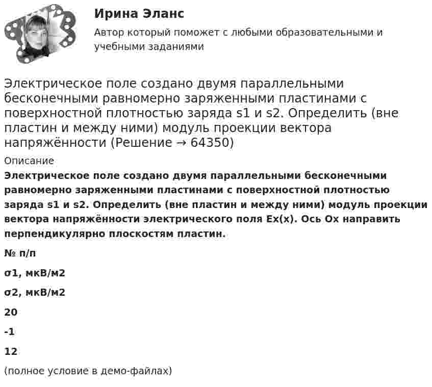     
            Описание
            Электрическое поле создано двумя параллельными бесконечными равномерно заряженными пластинами с поверхностной плотностью заряда s1 и s2. Определить (вне пластин и между ними) модуль проекции вектора напряжённости электрического поля Ех(х). Ось Ох направить перпендикулярно плоскостям пластин.  № п/п σ1, мкВ/м2 σ2, мкВ/м2   20 -1 12 (полное условие в демо-файлах)   
            
            
            Электрическое поле создано двумя параллельными бесконечными плоскостями с поверхностными плотностями зарядов 150 мкКл/м2 и 240 мкКл/м2 соответственно. Определить напряжённость поля между плоскостями, справа и слева от плоскостей.Электрическое поле создано двумя параллельными бесконечными равномерно заряженными пластинами с поверхностной плотностью заряда s1 и s2. Определить (вне пластин и между ними) модуль проекции вектора напряжённостиЭлектрическое поле создано двумя параллельными бесконечными равномерно заряженными пластинами с поверхностной плотностью заряда s1 и s2. Определить (вне пластин и между ними) модуль проекции вектора напряжённости Электрическое поле создано двумя параллельными бесконечными равномерно заряженными пластинами с поверхностной плотностью заряда s1 и s2. Определить (вне пластин и между ними) проекции вектора напряжённостиЭлектрическое поле создано двумя параллельными бесконечными равномерно заряженными пластинами с поверхностной плотностью заряда s1 и s2. Определить (вне пластин и между ними) проекции вектора напряжённости Электрическое поле создано двумя параллельными бесконечными равномерно заряженными пластинами с поверхностной плотностью заряда s1 и s2. Определить (вне пластин и между ними) проекции вектора напряжённости Электрическое поле создано двумя точечными зарядами q1 = 10 нКл и q2 = – 20 нКл, находящимися на расстоянии d = 20 см друг от друга. Определить напряжённость E и потенциал j поля в точке, удалённой от первого зарядаЭлектрическое поле создано двумя бесконечными параллельными пластинами, несущими равномерно распределённый по площади заряд с поверхностными плотностями s1 = 2 нКл/м2 и s2 = - 5 нКл/м2. Определить напряжённость поля:Электрическое поле создано двумя бесконечными параллельными пластинами, несущими равномерно распределённый по площади заряд с поверхностными плотностями s1 = 5·10-7 Кл/м2 и s2 = 3·10-7 Кл/м2.Электрическое поле создано двумя заряженными бесконечными нитями, лежащими в параллельных плоскостях и скрещенных под прямым углом. Линейные плотности зарядов нитей равны: t1 = – 0,2 мкКл/м,Электрическое поле создано двумя концентрическими проводящими сферами радиусами R1 =10 см и R2 =90 см, несущими заряды q1 =2 нКл и q2 =1 нКл. Определить напряженность поля в точках на расстояниях r1 = 80 см и r2 =1м от центра сфер.Электрическое поле создано двумя концентрическими проводящими сферами радиусами R1 = 10 см и R2 = 90 см, несущими заряды q1 = 2 нКл и q2 = 1 нКл. Определить напряжённость поля в точках на расстояниях r1 = 80 см и r2 = 1 м от центра сфер.Электрическое поле создано двумя концентрическими сферами радиусами R_1=10 см и R_2=50 см, несущими заряды q_1=2 нКл и q_2=-1 нКл.  Определить напряженность поля в точках на расстояниях r_1=0,3 м, r_2=1,4 м, от центра сфер.Электрическое поле создано двумя концентрическими сферами радиусами R1 = 10 см и R2 = 50 см, несущими заряды q1 = 2 нКл и q2 = -1 нКл. Определить напряжённость поля в точках на расстояниях r1 = 0,3 м, r2 = 1,4 м от центра сфер.