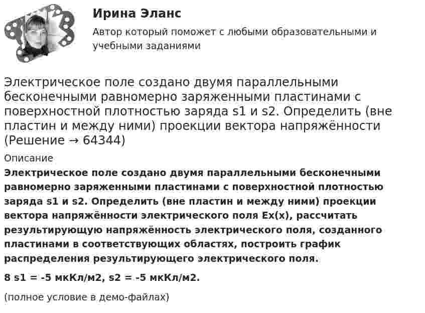     
            Описание
            Электрическое поле создано двумя параллельными бесконечными равномерно заряженными пластинами с поверхностной плотностью заряда s1 и s2. Определить (вне пластин и между ними) проекции вектора напряжённости электрического поля Ex(x), рассчитать результирующую напряжённость электрического поля, созданного пластинами в соответствующих областях, построить график распределения результирующего электрического поля.8         s1 = -5 мкКл/м2, s2 = -5 мкКл/м2.(полное условие в демо-файлах)   
            
            
            Электрическое поле создано двумя параллельными бесконечными равномерно заряженными пластинами с поверхностной плотностью заряда s1 и s2. Определить (вне пластин и между ними) модуль проекции вектора напряжённости Электрическое поле создано двумя параллельными бесконечными равномерно заряженными пластинами с поверхностной плотностью заряда s1 и s2. Определить (вне пластин и между ними) проекции вектора напряжённостиЭлектрическое поле создано двумя параллельными бесконечными равномерно заряженными пластинами с поверхностной плотностью заряда s1 и s2. Определить (вне пластин и между ними) проекции вектора напряжённости Электрическое поле создано двумя параллельными бесконечными равномерно заряженными пластинами с поверхностной плотностью заряда s1 и s2. Определить (вне пластин и между ними) проекции вектора напряжённости Электрическое поле создано двумя точечными зарядами q1 = 10 нКл и q2 = – 20 нКл, находящимися на расстоянии d = 20 см друг от друга. Определить напряжённость E и потенциал j поля в точке, удалённой от первого зарядаЭлектрическое поле создано двумя точечными зарядами q1 = 10 нКл и q2 = – 20 нКл, находящимися на расстоянии d = 20 см друг от друга. Определить напряжённость E поля в точке, удалённой от первого заряда на расстояние r1 = 30 смЭлектрическое поле создано двумя точечными зарядами q1 = 3 нКл и q2 = – 4 нКл, находящимися в вакууме. Расстояние r между зарядами равно 4 см. Определить напряжённость и потенциал электрического поляЭлектрическое поле создано двумя заряженными бесконечными нитями, лежащими в параллельных плоскостях и скрещенных под прямым углом. Линейные плотности зарядов нитей равны: t1 = – 0,2 мкКл/м,Электрическое поле создано двумя концентрическими проводящими сферами радиусами R1 =10 см и R2 =90 см, несущими заряды q1 =2 нКл и q2 =1 нКл. Определить напряженность поля в точках на расстояниях r1 = 80 см и r2 =1м от центра сфер.Электрическое поле создано двумя концентрическими проводящими сферами радиусами R1 = 10 см и R2 = 90 см, несущими заряды q1 = 2 нКл и q2 = 1 нКл. Определить напряжённость поля в точках на расстояниях r1 = 80 см и r2 = 1 м от центра сфер.Электрическое поле создано двумя концентрическими сферами радиусами R_1=10 см и R_2=50 см, несущими заряды q_1=2 нКл и q_2=-1 нКл.  Определить напряженность поля в точках на расстояниях r_1=0,3 м, r_2=1,4 м, от центра сфер.Электрическое поле создано двумя концентрическими сферами радиусами R1 = 10 см и R2 = 50 см, несущими заряды q1 = 2 нКл и q2 = -1 нКл. Определить напряжённость поля в точках на расстояниях r1 = 0,3 м, r2 = 1,4 м от центра сфер.Электрическое поле создано двумя неподвижными точечными зарядами: q1 = 1 мкКл и q2 = 4 мкКл. Расстояние между зарядами равно 7 м. Определите силу, действующую на заряд q3 = 3 мкКл, помещенный в точку на прямой, Электрическое поле создано двумя параллельными бесконечными плоскостями с поверхностными плотностями зарядов 150 мкКл/м2 и 240 мкКл/м2 соответственно. Определить напряжённость поля между плоскостями, справа и слева от плоскостей.