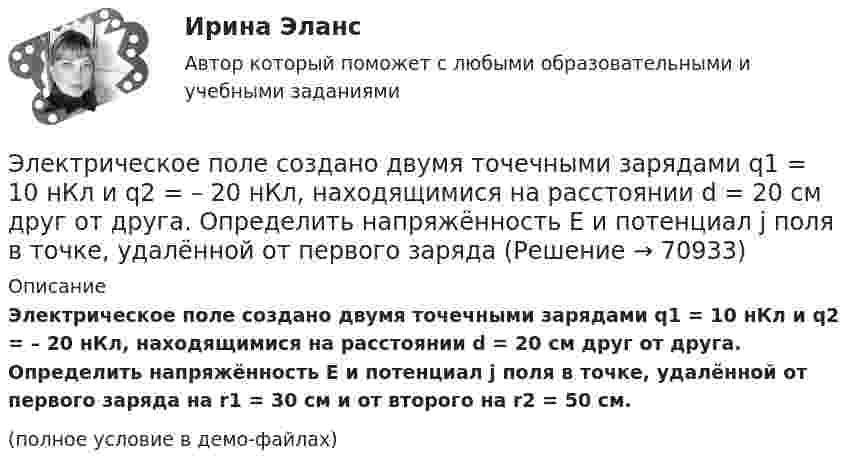     
            Описание
            Электрическое поле создано двумя точечными зарядами q1 = 10 нКл и q2 = – 20 нКл, находящимися на расстоянии d = 20 см друг от друга. Определить напряжённость E и потенциал j поля в точке, удалённой от первого заряда на r1 = 30 см и от второго на r2 = 50 cм.(полное условие в демо-файлах)   
            
            
            Электрическое поле создано двумя параллельными бесконечными равномерно заряженными пластинами с поверхностной плотностью заряда s1 и s2. Определить (вне пластин и между ними) проекции вектора напряжённости Электрическое поле создано двумя точечными зарядами q1 = 10 нКл и q2 = – 20 нКл, находящимися на расстоянии d = 20 см друг от друга. Определить напряжённость E и потенциал j поля в точке, удалённой от первого зарядаЭлектрическое поле создано двумя точечными зарядами q1 = 10 нКл и q2 = – 20 нКл, находящимися на расстоянии d = 20 см друг от друга. Определить напряжённость E поля в точке, удалённой от первого заряда на расстояние r1 = 30 смЭлектрическое поле создано двумя точечными зарядами q1 = 3 нКл и q2 = – 4 нКл, находящимися в вакууме. Расстояние r между зарядами равно 4 см. Определить напряжённость и потенциал электрического поляЭлектрическое поле создано двумя точечными зарядами q1 = 40 нКл и q2 = – 10 нКл, находящимися на расстоянии d = 10 см друг от друга. Определить напряжённость E поля в точке, удалённой от первого заряда на r1 = 12 см и от второго на r2 = 6 см.Электрическое поле создано двумя точечными зарядами: Q1 = 50 нКл, Q2 = 100 нКл. Расстояние между зарядами r = 10 см. Где и на каком расстоянии от первого заряда находится точка, в которой напряжённость поля равна нулю?Электрическое поле создано зарядами Q1 = 2 мкКл и Q2 = – 2 мкКл, находящимися на расстоянии a = 10 см друг от друга. Определить работу сил поля, совершаемую при перемещении заряда Q = 0,5 мкКл из точки 1 в точку 2 (рис.).Электрическое поле создано двумя концентрическими сферами радиусами R_1=10 см и R_2=50 см, несущими заряды q_1=2 нКл и q_2=-1 нКл.  Определить напряженность поля в точках на расстояниях r_1=0,3 м, r_2=1,4 м, от центра сфер.Электрическое поле создано двумя концентрическими сферами радиусами R1 = 10 см и R2 = 50 см, несущими заряды q1 = 2 нКл и q2 = -1 нКл. Определить напряжённость поля в точках на расстояниях r1 = 0,3 м, r2 = 1,4 м от центра сфер.Электрическое поле создано двумя неподвижными точечными зарядами: q1 = 1 мкКл и q2 = 4 мкКл. Расстояние между зарядами равно 7 м. Определите силу, действующую на заряд q3 = 3 мкКл, помещенный в точку на прямой, Электрическое поле создано двумя параллельными бесконечными плоскостями с поверхностными плотностями зарядов 150 мкКл/м2 и 240 мкКл/м2 соответственно. Определить напряжённость поля между плоскостями, справа и слева от плоскостей.Электрическое поле создано двумя параллельными бесконечными равномерно заряженными пластинами с поверхностной плотностью заряда s1 и s2. Определить (вне пластин и между ними) модуль проекции вектора напряжённостиЭлектрическое поле создано двумя параллельными бесконечными равномерно заряженными пластинами с поверхностной плотностью заряда s1 и s2. Определить (вне пластин и между ними) модуль проекции вектора напряжённости Электрическое поле создано двумя параллельными бесконечными равномерно заряженными пластинами с поверхностной плотностью заряда s1 и s2. Определить (вне пластин и между ними) проекции вектора напряжённости