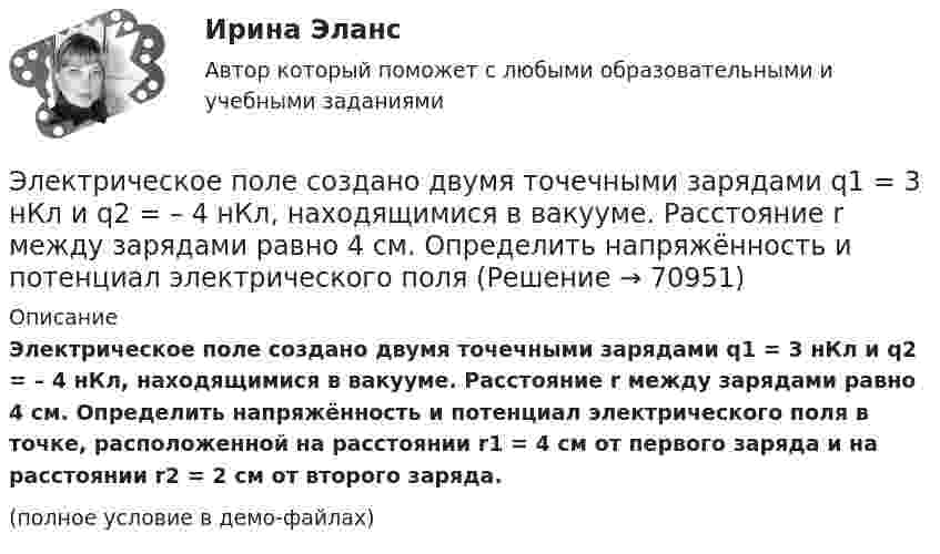     
            Описание
            Электрическое поле создано двумя точечными зарядами q1 = 3 нКл и q2 = – 4 нКл, находящимися в вакууме. Расстояние r между зарядами равно 4 см. Определить напряжённость и потенциал электрического поля в точке, расположенной на расстоянии r1 = 4 см от первого заряда и на расстоянии r2 = 2 см от второго заряда.(полное условие в демо-файлах)   
            
            
            Электрическое поле создано двумя точечными зарядами q1 = 10 нКл и q2 = – 20 нКл, находящимися на расстоянии d = 20 см друг от друга. Определить напряжённость E поля в точке, удалённой от первого заряда на расстояние r1 = 30 смЭлектрическое поле создано двумя точечными зарядами q1 = 3 нКл и q2 = – 4 нКл, находящимися в вакууме. Расстояние r между зарядами равно 4 см. Определить напряжённость и потенциал электрического поляЭлектрическое поле создано двумя точечными зарядами q1 = 40 нКл и q2 = – 10 нКл, находящимися на расстоянии d = 10 см друг от друга. Определить напряжённость E поля в точке, удалённой от первого заряда на r1 = 12 см и от второго на r2 = 6 см.Электрическое поле создано двумя точечными зарядами: Q1 = 50 нКл, Q2 = 100 нКл. Расстояние между зарядами r = 10 см. Где и на каком расстоянии от первого заряда находится точка, в которой напряжённость поля равна нулю?Электрическое поле создано зарядами Q1 = 2 мкКл и Q2 = – 2 мкКл, находящимися на расстоянии a = 10 см друг от друга. Определить работу сил поля, совершаемую при перемещении заряда Q = 0,5 мкКл из точки 1 в точку 2 (рис.).Электрическое поле создано зарядами Q1 = 2 мкКл и Q2 = –2 мкКл, находящимися на расстоянии а =10 см друг от друга, определить работу сил поля, совершаемую при перемещении заряда Q = 0,5 мкКл из точки 1 в точку 2. Электрическое поле создано зарядами Q1 = 2 мкКл и Q2 = –2 мкКл, находящимися на расстоянии а =10 см друг от друга, определить работу сил поля, совершаемую при перемещении заряда Q = 0,5 мкКл из точки 1 в точку 2. Электрическое поле создано двумя неподвижными точечными зарядами: q1 = 1 мкКл и q2 = 4 мкКл. Расстояние между зарядами равно 7 м. Определите силу, действующую на заряд q3 = 3 мкКл, помещенный в точку на прямой, Электрическое поле создано двумя параллельными бесконечными плоскостями с поверхностными плотностями зарядов 150 мкКл/м2 и 240 мкКл/м2 соответственно. Определить напряжённость поля между плоскостями, справа и слева от плоскостей.Электрическое поле создано двумя параллельными бесконечными равномерно заряженными пластинами с поверхностной плотностью заряда s1 и s2. Определить (вне пластин и между ними) модуль проекции вектора напряжённостиЭлектрическое поле создано двумя параллельными бесконечными равномерно заряженными пластинами с поверхностной плотностью заряда s1 и s2. Определить (вне пластин и между ними) модуль проекции вектора напряжённости Электрическое поле создано двумя параллельными бесконечными равномерно заряженными пластинами с поверхностной плотностью заряда s1 и s2. Определить (вне пластин и между ними) проекции вектора напряжённостиЭлектрическое поле создано двумя параллельными бесконечными равномерно заряженными пластинами с поверхностной плотностью заряда s1 и s2. Определить (вне пластин и между ними) проекции вектора напряжённости Электрическое поле создано двумя параллельными бесконечными равномерно заряженными пластинами с поверхностной плотностью заряда s1 и s2. Определить (вне пластин и между ними) проекции вектора напряжённости 