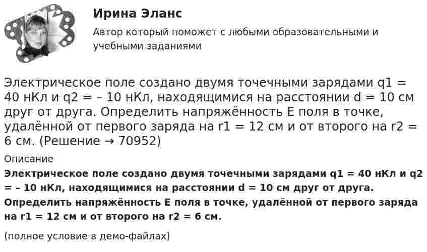     
            Описание
            Электрическое поле создано двумя точечными зарядами q1 = 40 нКл и q2 = – 10 нКл, находящимися на расстоянии d = 10 см друг от друга. Определить напряжённость E поля в точке, удалённой от первого заряда на r1 = 12 см и от второго на r2 = 6 см.(полное условие в демо-файлах)   
            
            
            Электрическое поле создано двумя точечными зарядами q1 = 3 нКл и q2 = – 4 нКл, находящимися в вакууме. Расстояние r между зарядами равно 4 см. Определить напряжённость и потенциал электрического поляЭлектрическое поле создано двумя точечными зарядами q1 = 40 нКл и q2 = – 10 нКл, находящимися на расстоянии d = 10 см друг от друга. Определить напряжённость E поля в точке, удалённой от первого заряда на r1 = 12 см и от второго на r2 = 6 см.Электрическое поле создано двумя точечными зарядами: Q1 = 50 нКл, Q2 = 100 нКл. Расстояние между зарядами r = 10 см. Где и на каком расстоянии от первого заряда находится точка, в которой напряжённость поля равна нулю?Электрическое поле создано зарядами Q1 = 2 мкКл и Q2 = – 2 мкКл, находящимися на расстоянии a = 10 см друг от друга. Определить работу сил поля, совершаемую при перемещении заряда Q = 0,5 мкКл из точки 1 в точку 2 (рис.).Электрическое поле создано зарядами Q1 = 2 мкКл и Q2 = –2 мкКл, находящимися на расстоянии а =10 см друг от друга, определить работу сил поля, совершаемую при перемещении заряда Q = 0,5 мкКл из точки 1 в точку 2. Электрическое поле создано зарядами Q1 = 2 мкКл и Q2 = –2 мкКл, находящимися на расстоянии а =10 см друг от друга, определить работу сил поля, совершаемую при перемещении заряда Q = 0,5 мкКл из точки 1 в точку 2. Электрическое поле создано зарядами Q1 = 2 мкКл и Q2 = –2 мкКл, находящимися на расстоянии а = 10 см друг от друга. Определить работу сил поля, совершаемую при перемещении заряда Q = 0,5мкКл из точки 1 в точку 2.Электрическое поле создано двумя параллельными бесконечными плоскостями с поверхностными плотностями зарядов 150 мкКл/м2 и 240 мкКл/м2 соответственно. Определить напряжённость поля между плоскостями, справа и слева от плоскостей.Электрическое поле создано двумя параллельными бесконечными равномерно заряженными пластинами с поверхностной плотностью заряда s1 и s2. Определить (вне пластин и между ними) модуль проекции вектора напряжённостиЭлектрическое поле создано двумя параллельными бесконечными равномерно заряженными пластинами с поверхностной плотностью заряда s1 и s2. Определить (вне пластин и между ними) модуль проекции вектора напряжённости Электрическое поле создано двумя параллельными бесконечными равномерно заряженными пластинами с поверхностной плотностью заряда s1 и s2. Определить (вне пластин и между ними) проекции вектора напряжённостиЭлектрическое поле создано двумя параллельными бесконечными равномерно заряженными пластинами с поверхностной плотностью заряда s1 и s2. Определить (вне пластин и между ними) проекции вектора напряжённости Электрическое поле создано двумя параллельными бесконечными равномерно заряженными пластинами с поверхностной плотностью заряда s1 и s2. Определить (вне пластин и между ними) проекции вектора напряжённости Электрическое поле создано двумя точечными зарядами q1 = 10 нКл и q2 = – 20 нКл, находящимися на расстоянии d = 20 см друг от друга. Определить напряжённость E и потенциал j поля в точке, удалённой от первого заряда
