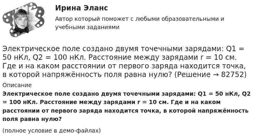     
            Описание
            Электрическое поле создано двумя точечными зарядами: Q1 = 50 нКл, Q2 = 100 нКл. Расстояние между зарядами r = 10 см. Где и на каком расстоянии от первого заряда находится точка, в которой напряжённость поля равна нулю?(полное условие в демо-файлах)   
            
            
            Электрическое поле создано двумя точечными зарядами q1 = 40 нКл и q2 = – 10 нКл, находящимися на расстоянии d = 10 см друг от друга. Определить напряжённость E поля в точке, удалённой от первого заряда на r1 = 12 см и от второго на r2 = 6 см.Электрическое поле создано двумя точечными зарядами: Q1 = 50 нКл, Q2 = 100 нКл. Расстояние между зарядами r = 10 см. Где и на каком расстоянии от первого заряда находится точка, в которой напряжённость поля равна нулю?Электрическое поле создано зарядами Q1 = 2 мкКл и Q2 = – 2 мкКл, находящимися на расстоянии a = 10 см друг от друга. Определить работу сил поля, совершаемую при перемещении заряда Q = 0,5 мкКл из точки 1 в точку 2 (рис.).Электрическое поле создано зарядами Q1 = 2 мкКл и Q2 = –2 мкКл, находящимися на расстоянии а =10 см друг от друга, определить работу сил поля, совершаемую при перемещении заряда Q = 0,5 мкКл из точки 1 в точку 2. Электрическое поле создано зарядами Q1 = 2 мкКл и Q2 = –2 мкКл, находящимися на расстоянии а =10 см друг от друга, определить работу сил поля, совершаемую при перемещении заряда Q = 0,5 мкКл из точки 1 в точку 2. Электрическое поле создано зарядами Q1 = 2 мкКл и Q2 = –2 мкКл, находящимися на расстоянии а = 10 см друг от друга. Определить работу сил поля, совершаемую при перемещении заряда Q = 0,5мкКл из точки 1 в точку 2.Электрическое поле создано зарядами Q1 = 2 нКл и Q2 = – 2 нКл, находящимися на расстоянии a = 10 см друг от друга. Определить работу сил поля, совершаемую при перемещении заряда Q = 0,5 мкКл из точки 1 в точку 2.Электрическое поле создано двумя параллельными бесконечными равномерно заряженными пластинами с поверхностной плотностью заряда s1 и s2. Определить (вне пластин и между ними) модуль проекции вектора напряжённостиЭлектрическое поле создано двумя параллельными бесконечными равномерно заряженными пластинами с поверхностной плотностью заряда s1 и s2. Определить (вне пластин и между ними) модуль проекции вектора напряжённости Электрическое поле создано двумя параллельными бесконечными равномерно заряженными пластинами с поверхностной плотностью заряда s1 и s2. Определить (вне пластин и между ними) проекции вектора напряжённостиЭлектрическое поле создано двумя параллельными бесконечными равномерно заряженными пластинами с поверхностной плотностью заряда s1 и s2. Определить (вне пластин и между ними) проекции вектора напряжённости Электрическое поле создано двумя параллельными бесконечными равномерно заряженными пластинами с поверхностной плотностью заряда s1 и s2. Определить (вне пластин и между ними) проекции вектора напряжённости Электрическое поле создано двумя точечными зарядами q1 = 10 нКл и q2 = – 20 нКл, находящимися на расстоянии d = 20 см друг от друга. Определить напряжённость E и потенциал j поля в точке, удалённой от первого зарядаЭлектрическое поле создано двумя точечными зарядами q1 = 10 нКл и q2 = – 20 нКл, находящимися на расстоянии d = 20 см друг от друга. Определить напряжённость E поля в точке, удалённой от первого заряда на расстояние r1 = 30 см