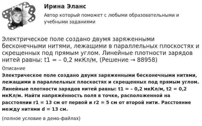     
            Описание
            Электрическое поле создано двумя заряженными бесконечными нитями, лежащими в параллельных плоскостях и скрещенных под прямым углом. Линейные плотности зарядов нитей равны: t1 = – 0,2 мкКл/м, t2 = 0,2 мкКл/м. Найти напряжённость поля в точке, расположенной на расстоянии r1 = 13 см от первой и r2 = 5 см от второй нити. Расстояние между нитями d = 13 см.(полное условие в демо-файлах)   
            
            
            Электрическое поле создано двумя бесконечными параллельными пластинами, несущими равномерно распределённый по площади заряд с поверхностными плотностями s1 = 5·10-7 Кл/м2 и s2 = 3·10-7 Кл/м2.Электрическое поле создано двумя заряженными бесконечными нитями, лежащими в параллельных плоскостях и скрещенных под прямым углом. Линейные плотности зарядов нитей равны: t1 = – 0,2 мкКл/м,Электрическое поле создано двумя концентрическими проводящими сферами радиусами R1 =10 см и R2 =90 см, несущими заряды q1 =2 нКл и q2 =1 нКл. Определить напряженность поля в точках на расстояниях r1 = 80 см и r2 =1м от центра сфер.Электрическое поле создано двумя концентрическими проводящими сферами радиусами R1 = 10 см и R2 = 90 см, несущими заряды q1 = 2 нКл и q2 = 1 нКл. Определить напряжённость поля в точках на расстояниях r1 = 80 см и r2 = 1 м от центра сфер.Электрическое поле создано двумя концентрическими сферами радиусами R_1=10 см и R_2=50 см, несущими заряды q_1=2 нКл и q_2=-1 нКл.  Определить напряженность поля в точках на расстояниях r_1=0,3 м, r_2=1,4 м, от центра сфер.Электрическое поле создано двумя концентрическими сферами радиусами R1 = 10 см и R2 = 50 см, несущими заряды q1 = 2 нКл и q2 = -1 нКл. Определить напряжённость поля в точках на расстояниях r1 = 0,3 м, r2 = 1,4 м от центра сфер.Электрическое поле создано двумя неподвижными точечными зарядами: q1 = 1 мкКл и q2 = 4 мкКл. Расстояние между зарядами равно 7 м. Определите силу, действующую на заряд q3 = 3 мкКл, помещенный в точку на прямой, Электрическое поле создано бесконечной плоскостью с поверхностной плотностью заряда s = 200 нКл/м2 и бесконечной нитью с линейной плотностью t = 0,1 мкКл/м, проходящей параллельно плоскости на расстоянииЭлектрическое поле создано двумя бесконечными параллельными Электрическое поле создано двумя бесконечными параллельными нитями, заряженными с линейными плотностями t1 = 0,1 мкКл/м, t2 = 0,01 мкКл/м, находящимися на расстоянии a = 10 см друг от друга.Электрическое поле создано двумя бесконечными параллельными пластинами, несущими одинаковый равномерно распределённый по площади заряд (s = 1 нКл/м2). Определить напряжённость E поля:Электрическое поле создано двумя бесконечными параллельными пластинами, несущими равномерно распределённый по площади заряд с поверхностной плотностью s1 = 1 нКл/м2 и s2 = 3 нКл/м2.Электрическое поле создано двумя бесконечными параллельными пластинами, несущими равномерно распределенный по площади заряд с поверхностными плотностями 1=1нКл/м, 2=3нКл/м. Электрическое поле создано двумя бесконечными параллельными пластинами, несущими равномерно распределенный по площади заряд с поверхностными плотностями 1 нКл/м2 и 3 нКл/м2. Определить напряженность поля между пластинами и вне их. Построить график
