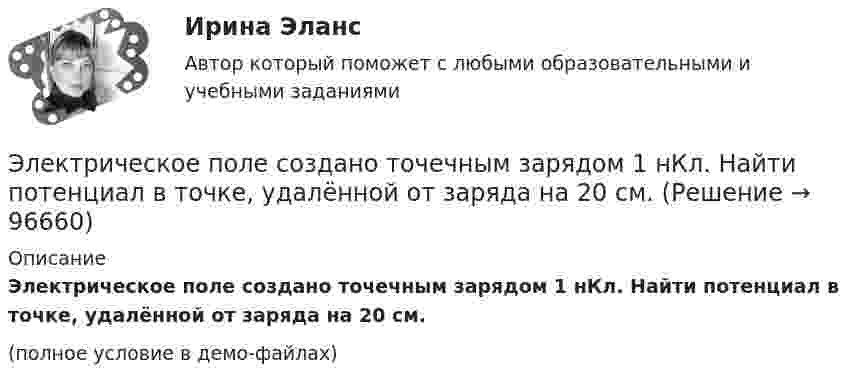     
            Описание
            Электрическое поле создано точечным зарядом 1 нКл. Найти потенциал в точке, удалённой от заряда на 20 см.(полное условие в демо-файлах)   
            
            
            Электрическое поле создано заряженным проводящим шаром, потенциал которого j = 300 В. Определить работу сил поля по перемещению заряда q = 0,2 нКл из точки 1 в точку 2, как показано на рисунке.Электрическое поле создано точечным зарядом 1 нКл. Найти потенциал в точке, удалённой от заряда на 20 см.Электрическое поле создано точечным положительным зарядом q1 = 6 нКл. Положительный заряд q2 переносится из точки 1 этого поля в точку 2. Определить изменение потенциальной энергии DW, приходящееся на единицу переносимого заряда,Электрическое сопротивление R некоторого участка проводника длиной  0,6 м и сечением    S =1,5 мм2 составило 1,12 Ом. Определить тепловую удельную мощность, выделяемую на участке с напряженностью электрического поля    Электрической системой называется: Выберите один ответ: a.совокупность ЛЭП и подстанций; b.совокупность ЭС, ЛЭП, ПС, связанных электрической и тепловой энергией и тепловых сетей c.совокупность ЛЭП d.совокупность ЭС, ЛЭП, ПС, связанных произЭлектробезопасность РОСДИСТАНТ практические задания №№1-9Электробезопасность\ РОСДИСТАНТ\ практические задания №№1-9\Вариант 18\Электрическое поле создано зарядами Q1 = 2 мкКл и Q2 = –2 мкКл, находящимися на расстоянии а =10 см друг от друга, определить работу сил поля, совершаемую при перемещении заряда Q = 0,5 мкКл из точки 1 в точку 2. Электрическое поле создано зарядами Q1 = 2 мкКл и Q2 = –2 мкКл, находящимися на расстоянии а =10 см друг от друга, определить работу сил поля, совершаемую при перемещении заряда Q = 0,5 мкКл из точки 1 в точку 2. Электрическое поле создано зарядами Q1 = 2 мкКл и Q2 = –2 мкКл, находящимися на расстоянии а = 10 см друг от друга. Определить работу сил поля, совершаемую при перемещении заряда Q = 0,5мкКл из точки 1 в точку 2.Электрическое поле создано зарядами Q1 = 2 нКл и Q2 = – 2 нКл, находящимися на расстоянии a = 10 см друг от друга. Определить работу сил поля, совершаемую при перемещении заряда Q = 0,5 мкКл из точки 1 в точку 2.Электрическое поле создано заряженным проводящим шаром, потенциал j которого 300 В. Определить работу сил поля по перемещению заряда Q = 0,2 мкКл из точки 1 в точку 2 (рис. 16).Электрическое поле создано заряженным проводящим шаром, потенциал которого 300 В. Вычислите работу сил поля по перемещению заряда Q = 0,2мкКл из точки 1 в точку 2 (рис. 5.5).Электрическое поле создано заряженным проводящим шаром, потенциал  которого 300 В. Определить работу сил поля по перемещению заряда Q = 0,2 мкКл из точки 1 в точку 2.