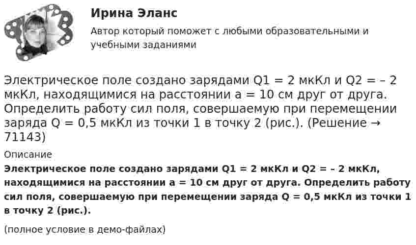     
            Описание
            Электрическое поле создано зарядами Q1 = 2 мкКл и Q2 = – 2 мкКл, находящимися на расстоянии a = 10 см друг от друга. Определить работу сил поля, совершаемую при перемещении заряда Q = 0,5 мкКл из точки 1 в точку 2 (рис.).(полное условие в демо-файлах)   
            
            
            Электрическое поле создано двумя точечными зарядами: Q1 = 50 нКл, Q2 = 100 нКл. Расстояние между зарядами r = 10 см. Где и на каком расстоянии от первого заряда находится точка, в которой напряжённость поля равна нулю?Электрическое поле создано зарядами Q1 = 2 мкКл и Q2 = – 2 мкКл, находящимися на расстоянии a = 10 см друг от друга. Определить работу сил поля, совершаемую при перемещении заряда Q = 0,5 мкКл из точки 1 в точку 2 (рис.).Электрическое поле создано зарядами Q1 = 2 мкКл и Q2 = –2 мкКл, находящимися на расстоянии а =10 см друг от друга, определить работу сил поля, совершаемую при перемещении заряда Q = 0,5 мкКл из точки 1 в точку 2. Электрическое поле создано зарядами Q1 = 2 мкКл и Q2 = –2 мкКл, находящимися на расстоянии а =10 см друг от друга, определить работу сил поля, совершаемую при перемещении заряда Q = 0,5 мкКл из точки 1 в точку 2. Электрическое поле создано зарядами Q1 = 2 мкКл и Q2 = –2 мкКл, находящимися на расстоянии а = 10 см друг от друга. Определить работу сил поля, совершаемую при перемещении заряда Q = 0,5мкКл из точки 1 в точку 2.Электрическое поле создано зарядами Q1 = 2 нКл и Q2 = – 2 нКл, находящимися на расстоянии a = 10 см друг от друга. Определить работу сил поля, совершаемую при перемещении заряда Q = 0,5 мкКл из точки 1 в точку 2.Электрическое поле создано заряженным проводящим шаром, потенциал j которого 300 В. Определить работу сил поля по перемещению заряда Q = 0,2 мкКл из точки 1 в точку 2 (рис. 16).Электрическое поле создано двумя параллельными бесконечными равномерно заряженными пластинами с поверхностной плотностью заряда s1 и s2. Определить (вне пластин и между ними) модуль проекции вектора напряжённости Электрическое поле создано двумя параллельными бесконечными равномерно заряженными пластинами с поверхностной плотностью заряда s1 и s2. Определить (вне пластин и между ними) проекции вектора напряжённостиЭлектрическое поле создано двумя параллельными бесконечными равномерно заряженными пластинами с поверхностной плотностью заряда s1 и s2. Определить (вне пластин и между ними) проекции вектора напряжённости Электрическое поле создано двумя параллельными бесконечными равномерно заряженными пластинами с поверхностной плотностью заряда s1 и s2. Определить (вне пластин и между ними) проекции вектора напряжённости Электрическое поле создано двумя точечными зарядами q1 = 10 нКл и q2 = – 20 нКл, находящимися на расстоянии d = 20 см друг от друга. Определить напряжённость E и потенциал j поля в точке, удалённой от первого зарядаЭлектрическое поле создано двумя точечными зарядами q1 = 10 нКл и q2 = – 20 нКл, находящимися на расстоянии d = 20 см друг от друга. Определить напряжённость E поля в точке, удалённой от первого заряда на расстояние r1 = 30 смЭлектрическое поле создано двумя точечными зарядами q1 = 3 нКл и q2 = – 4 нКл, находящимися в вакууме. Расстояние r между зарядами равно 4 см. Определить напряжённость и потенциал электрического поля