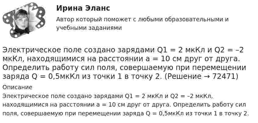      
            Описание
            Электрическое поле создано зарядами Q1 = 2 мкКл и Q2 = –2 мкКл, находящимися на расстоянии а = 10 см друг от друга. Определить работу сил поля, совершаемую при перемещении заряда Q = 0,5мкКл из точки 1 в точку 2.   
            
            
            Электрическое поле создано зарядами Q1 = 2 мкКл и Q2 = –2 мкКл, находящимися на расстоянии а =10 см друг от друга, определить работу сил поля, совершаемую при перемещении заряда Q = 0,5 мкКл из точки 1 в точку 2. Электрическое поле создано зарядами Q1 = 2 мкКл и Q2 = –2 мкКл, находящимися на расстоянии а = 10 см друг от друга. Определить работу сил поля, совершаемую при перемещении заряда Q = 0,5мкКл из точки 1 в точку 2.Электрическое поле создано зарядами Q1 = 2 нКл и Q2 = – 2 нКл, находящимися на расстоянии a = 10 см друг от друга. Определить работу сил поля, совершаемую при перемещении заряда Q = 0,5 мкКл из точки 1 в точку 2.Электрическое поле создано заряженным проводящим шаром, потенциал j которого 300 В. Определить работу сил поля по перемещению заряда Q = 0,2 мкКл из точки 1 в точку 2 (рис. 16).Электрическое поле создано заряженным проводящим шаром, потенциал которого 300 В. Вычислите работу сил поля по перемещению заряда Q = 0,2мкКл из точки 1 в точку 2 (рис. 5.5).Электрическое поле создано заряженным проводящим шаром, потенциал  которого 300 В. Определить работу сил поля по перемещению заряда Q = 0,2 мкКл из точки 1 в точку 2.Электрическое поле создано заряженным проводящим шаром, потенциал которого j = 300 В. Определить работу сил поля по перемещению заряда q = 0,2 мкКл из точки 1 в точку 2, как показано на рисунке.Электрическое поле создано двумя параллельными бесконечными равномерно заряженными пластинами с поверхностной плотностью заряда s1 и s2. Определить (вне пластин и между ними) проекции вектора напряжённости Электрическое поле создано двумя точечными зарядами q1 = 10 нКл и q2 = – 20 нКл, находящимися на расстоянии d = 20 см друг от друга. Определить напряжённость E и потенциал j поля в точке, удалённой от первого зарядаЭлектрическое поле создано двумя точечными зарядами q1 = 10 нКл и q2 = – 20 нКл, находящимися на расстоянии d = 20 см друг от друга. Определить напряжённость E поля в точке, удалённой от первого заряда на расстояние r1 = 30 смЭлектрическое поле создано двумя точечными зарядами q1 = 3 нКл и q2 = – 4 нКл, находящимися в вакууме. Расстояние r между зарядами равно 4 см. Определить напряжённость и потенциал электрического поляЭлектрическое поле создано двумя точечными зарядами q1 = 40 нКл и q2 = – 10 нКл, находящимися на расстоянии d = 10 см друг от друга. Определить напряжённость E поля в точке, удалённой от первого заряда на r1 = 12 см и от второго на r2 = 6 см.Электрическое поле создано двумя точечными зарядами: Q1 = 50 нКл, Q2 = 100 нКл. Расстояние между зарядами r = 10 см. Где и на каком расстоянии от первого заряда находится точка, в которой напряжённость поля равна нулю?Электрическое поле создано зарядами Q1 = 2 мкКл и Q2 = – 2 мкКл, находящимися на расстоянии a = 10 см друг от друга. Определить работу сил поля, совершаемую при перемещении заряда Q = 0,5 мкКл из точки 1 в точку 2 (рис.).