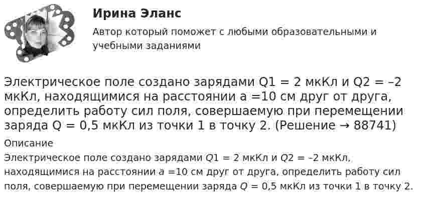      
            Описание
            Электрическое поле создано зарядами Q1 = 2 мкКл и Q2 = –2 мкКл, находящимися на расстоянии а =10 см друг от друга, определить работу сил поля, совершаемую при перемещении заряда Q = 0,5 мкКл из точки 1 в точку 2.    
            
            
            Электрическое поле создано зарядами Q1 = 2 мкКл и Q2 = – 2 мкКл, находящимися на расстоянии a = 10 см друг от друга. Определить работу сил поля, совершаемую при перемещении заряда Q = 0,5 мкКл из точки 1 в точку 2 (рис.).Электрическое поле создано зарядами Q1 = 2 мкКл и Q2 = –2 мкКл, находящимися на расстоянии а =10 см друг от друга, определить работу сил поля, совершаемую при перемещении заряда Q = 0,5 мкКл из точки 1 в точку 2. Электрическое поле создано зарядами Q1 = 2 мкКл и Q2 = –2 мкКл, находящимися на расстоянии а =10 см друг от друга, определить работу сил поля, совершаемую при перемещении заряда Q = 0,5 мкКл из точки 1 в точку 2. Электрическое поле создано зарядами Q1 = 2 мкКл и Q2 = –2 мкКл, находящимися на расстоянии а = 10 см друг от друга. Определить работу сил поля, совершаемую при перемещении заряда Q = 0,5мкКл из точки 1 в точку 2.Электрическое поле создано зарядами Q1 = 2 нКл и Q2 = – 2 нКл, находящимися на расстоянии a = 10 см друг от друга. Определить работу сил поля, совершаемую при перемещении заряда Q = 0,5 мкКл из точки 1 в точку 2.Электрическое поле создано заряженным проводящим шаром, потенциал j которого 300 В. Определить работу сил поля по перемещению заряда Q = 0,2 мкКл из точки 1 в точку 2 (рис. 16).Электрическое поле создано заряженным проводящим шаром, потенциал которого 300 В. Вычислите работу сил поля по перемещению заряда Q = 0,2мкКл из точки 1 в точку 2 (рис. 5.5).Электрическое поле создано двумя параллельными бесконечными равномерно заряженными пластинами с поверхностной плотностью заряда s1 и s2. Определить (вне пластин и между ними) проекции вектора напряжённостиЭлектрическое поле создано двумя параллельными бесконечными равномерно заряженными пластинами с поверхностной плотностью заряда s1 и s2. Определить (вне пластин и между ними) проекции вектора напряжённости Электрическое поле создано двумя параллельными бесконечными равномерно заряженными пластинами с поверхностной плотностью заряда s1 и s2. Определить (вне пластин и между ними) проекции вектора напряжённости Электрическое поле создано двумя точечными зарядами q1 = 10 нКл и q2 = – 20 нКл, находящимися на расстоянии d = 20 см друг от друга. Определить напряжённость E и потенциал j поля в точке, удалённой от первого зарядаЭлектрическое поле создано двумя точечными зарядами q1 = 10 нКл и q2 = – 20 нКл, находящимися на расстоянии d = 20 см друг от друга. Определить напряжённость E поля в точке, удалённой от первого заряда на расстояние r1 = 30 смЭлектрическое поле создано двумя точечными зарядами q1 = 3 нКл и q2 = – 4 нКл, находящимися в вакууме. Расстояние r между зарядами равно 4 см. Определить напряжённость и потенциал электрического поляЭлектрическое поле создано двумя точечными зарядами q1 = 40 нКл и q2 = – 10 нКл, находящимися на расстоянии d = 10 см друг от друга. Определить напряжённость E поля в точке, удалённой от первого заряда на r1 = 12 см и от второго на r2 = 6 см.