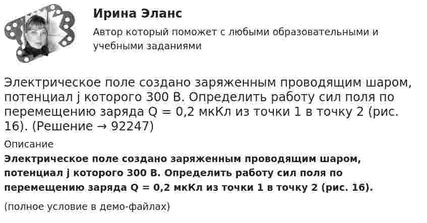     
            Описание
            Электрическое поле создано заряженным проводящим шаром, потенциал j которого 300 В. Определить работу сил поля по перемещению заряда Q = 0,2 мкКл из точки 1 в точку 2 (рис. 16).(полное условие в демо-файлах)   
            
            
            Электрическое поле создано зарядами Q1 = 2 нКл и Q2 = – 2 нКл, находящимися на расстоянии a = 10 см друг от друга. Определить работу сил поля, совершаемую при перемещении заряда Q = 0,5 мкКл из точки 1 в точку 2.Электрическое поле создано заряженным проводящим шаром, потенциал j которого 300 В. Определить работу сил поля по перемещению заряда Q = 0,2 мкКл из точки 1 в точку 2 (рис. 16).Электрическое поле создано заряженным проводящим шаром, потенциал которого 300 В. Вычислите работу сил поля по перемещению заряда Q = 0,2мкКл из точки 1 в точку 2 (рис. 5.5).Электрическое поле создано заряженным проводящим шаром, потенциал  которого 300 В. Определить работу сил поля по перемещению заряда Q = 0,2 мкКл из точки 1 в точку 2.Электрическое поле создано заряженным проводящим шаром, потенциал которого j = 300 В. Определить работу сил поля по перемещению заряда q = 0,2 мкКл из точки 1 в точку 2, как показано на рисунке.Электрическое поле создано заряженным проводящим шаром, потенциал которого j = 300 В. Определить работу сил поля по перемещению заряда q = 0,2 нКл из точки 1 в точку 2, как показано на рисунке.Электрическое поле создано точечным зарядом 1 нКл. Найти потенциал в точке, удалённой от заряда на 20 см.Электрическое поле создано двумя точечными зарядами q1 = 10 нКл и q2 = – 20 нКл, находящимися на расстоянии d = 20 см друг от друга. Определить напряжённость E поля в точке, удалённой от первого заряда на расстояние r1 = 30 смЭлектрическое поле создано двумя точечными зарядами q1 = 3 нКл и q2 = – 4 нКл, находящимися в вакууме. Расстояние r между зарядами равно 4 см. Определить напряжённость и потенциал электрического поляЭлектрическое поле создано двумя точечными зарядами q1 = 40 нКл и q2 = – 10 нКл, находящимися на расстоянии d = 10 см друг от друга. Определить напряжённость E поля в точке, удалённой от первого заряда на r1 = 12 см и от второго на r2 = 6 см.Электрическое поле создано двумя точечными зарядами: Q1 = 50 нКл, Q2 = 100 нКл. Расстояние между зарядами r = 10 см. Где и на каком расстоянии от первого заряда находится точка, в которой напряжённость поля равна нулю?Электрическое поле создано зарядами Q1 = 2 мкКл и Q2 = – 2 мкКл, находящимися на расстоянии a = 10 см друг от друга. Определить работу сил поля, совершаемую при перемещении заряда Q = 0,5 мкКл из точки 1 в точку 2 (рис.).Электрическое поле создано зарядами Q1 = 2 мкКл и Q2 = –2 мкКл, находящимися на расстоянии а =10 см друг от друга, определить работу сил поля, совершаемую при перемещении заряда Q = 0,5 мкКл из точки 1 в точку 2. Электрическое поле создано зарядами Q1 = 2 мкКл и Q2 = –2 мкКл, находящимися на расстоянии а =10 см друг от друга, определить работу сил поля, совершаемую при перемещении заряда Q = 0,5 мкКл из точки 1 в точку 2. 